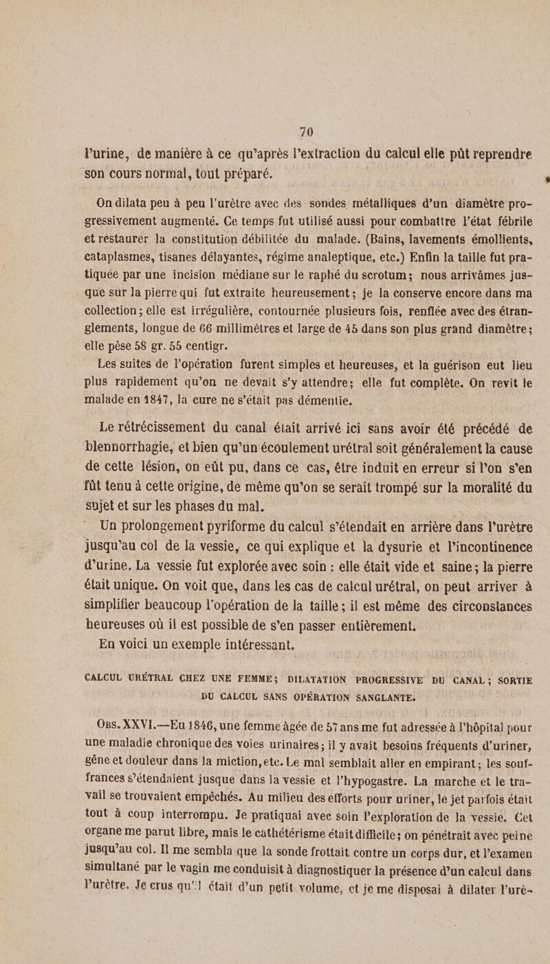 Burine, de manière à ce qu’après l'extraction du calcul elle pût reprendre son cours normal, tout préparé. On dilata peu à peu l’urètre avec des sondes métalliques d’un diamètre pro¬ gressivement augmenté. Ce temps fut utilisé aussi pour combattre l’état fébrile et restaurer la constitution débilitée du malade. (Bains, lavements émollients, cataplasmes, tisanes délayantes, régime analeptique, etc.) Enfin la taille fut pra¬ tiquée par une incision médiane sur le raphé du scrotum; nous arrivâmes jus¬ que sur la pierre qui fut extraite heureusement ; je la conserve encore dans ma collection; elle est irrégulière, contournée plusieurs fois, renflée avec des étran¬ glements, longue de 66 millimètres et large de 45 dans son plus grand diamètre; elle pèse 58 gr. 55 centigr. Les suites de l’opération furent simples et heureuses, et la guérison eut lieu plus rapidement qu’on ne devait s’y attendre; elle fut complète. On revit le malade en 1847, la cure ne s’était pas démentie. Le rétrécissement du canal était arrivé ici sans avoir été précédé de blennorrhagie, et bien qu’un écoulement urétral soit généralement la cause de cette lésion, on eût pu, dans ce cas, être induit en erreur si l’on s’en fût tenu à cette origine, de même qu’on se serait trompé sur la moralité du sujet et sur les phases du mal. Un prolongement pyriforme du calcul s’étendait en arrière dans l’urètre jusqu’au col de la vessie, ce qui explique et la dysurie et l’incontinence d’urine. La vessie fut explorée avec soin : elle était vide et saine ; la pierre était unique. On voit que, dans les cas de calcul urétral, on peut arriver à simplifier beaucoup l’opération de la taille ; il est même des circonstances heureuses où il est possible de s’en passer entièrement. En voici un exemple intéressant. CALCUL URÉTRAL CHEZ UNE FEMME ; DILATATION PROGRESSIVE DU CANAL ; SORTIE DU CALCUL SANS OPÉRATION SANGLANTE. Obs.XXVI.—Eu 1846, une femme âgée de 57 ans me fut adressée à l’hôpital pour une maladie chronique des voies urinaires; il y avait besoins fréquents d’uriner, gêne et douleur dans la miction, etc. Le mal semblait aller en empirant; les souf¬ frances s’étendaient jusque dans la vessie et l’hypogastre. La marche et le tra¬ vail se trouvaient empêchés. Au milieu des efforts pour uriner, le jet parfois était tout à coup interrompu. Je pratiquai avec soin l’exploration de la vessie. Cet organe me parut libre, mais le cathétérisme était difficile ; on pénétrait avec peine jusqu au col. Il me sembla que la sonde frottait contre un corps dur, et l’examen simultané par le vagin me conduisit à diagnostiquer la présence d’un calcul dans 1 urètre. Je crus qu I était d’un petit volume, et je me disposai à dilater l’urè-