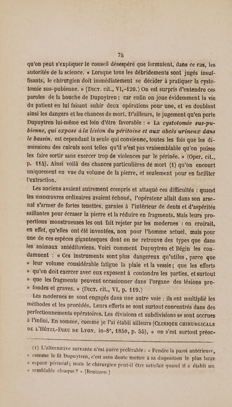 7/i qu’on peut s’expliquer le conseil désespéré que formulent, dans ce cas, les autorités de la science, a Lorsque tous les débridements sont jugés insuf¬ fisants, le chirurgien doit immédiatement se décider à pratiquer la cysto¬ tomie sus-pubienne. » (Dict. cit., VI,-120.) On est surpris d’entendre ces paroles de la bouche de Dupuytren ; car enfin on joue évidemment la vie du patient en lui faisant subir deux opérations pour une, et en doublant ainsi les dangers et les chances de mort. D’ailleurs, le jugement qu’en porte Dupuytren lui-même est loin d’être favorable : « La cystotomie sus-pu¬ bienne, qui expose à la lésion du péritoine et aux abcès urineux dans le bassin, est cependant la seule qui convienne, toutes les fois que les di¬ mensions des calculs sont telles qu’il n’est pas vraisemblable qu’on puisse les faire sortir sans exercer trop de violences par le périnée. » (Oper. cit., p. llli). Ainsi voilà des chances particulières de mort (1) qu’on encourt uniquement en vue du volume de la pierre, et seulement pour en faciliter l’extraction. Les anciens avaient autrement compris et attaqué ces difficultés : quand les manœuvres ordinaires avaient échoué, l’opératenr allait dans son arse¬ nal s’armer de fortes tenettes, garnies à l’intérieur de dents et d’aspérités saillantes pour écraser la pierre et la réduire en fragments. Mais leurs pro¬ portions monstrueuses les ont fait rejeter par les modernes : on croirait, en effet, qu’elles ont été inventées, non pour l’homme actuel, mais pour une de ces espèces gigantesques dont on ne retrouve des types que dans les animaux antédiluviens. Voici comment Dupuytren et Bégin les con¬ damnent : « Ces instruments sont plus dangereux qu’utiles, parce que » leur volume considérable fatigue la plaie et la vessie ; que les efforts » qu on doit exercer avec eux exposent à contondre les parties, et surtout » que les fragments peuvent occasionner dans l’organe des lésions pro- » fondes et graves. » (Dict. cit., VI, p. 119.) Les modernes se sont engagés dans une autre voie : ils ont multiplié les méthodes et les procédés. Leurs efforts se sont surtout concentrés dans des perfectionnements opératoires. Les divisions et subdivisions se sont accrues à 1 infini. En somme, comme je l’ai établi ailleurs (Clinique chirurgicale de l Hôtel-Dieu de Lyon, in-8°, 1850, p. 55), « on s’est surtout préoc- (i) L’alternative suivante n’est guère préférable : « Fendre la paroi antérieure, comme le fit Dupuytren, c’est sans doute mettre à sa disposition le plus large « espace périnéal; mais le chirurgien peut-il être satisfait quand il a établi un » semblable cloaque? » (Bouisson.)