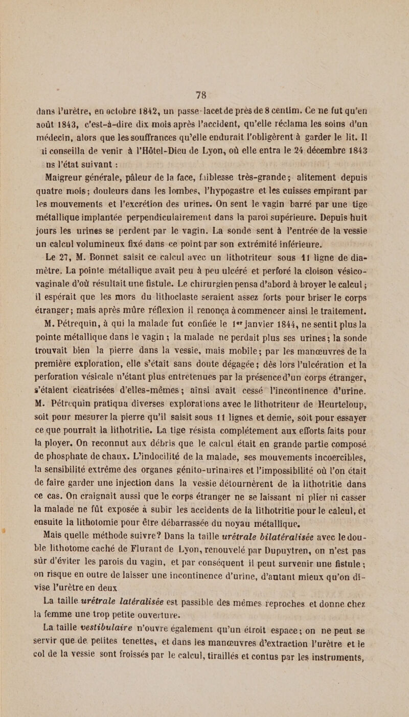 dans l’urètre, en octobre 1842, un passe lacetdeprèsde8centim. Ce ne fut qu’en août 1843, c’est-à-dire dix mois après l’accident, qu’elle réclama les soins d’un médecin, alors que les souffrances qu’elle endurait l’obligèrent à garder le lit. 11 li conseilla de venir à l’Hôtel-Dieu de Lyon, où elle entra le 24 décembre 1843 ns l’état suivant : Maigreur générale, pâleur de la face, faiblesse très-grande; alitement depuis quatre mois; douleurs dans les lombes, l’hypogastre et les cuisses empirant par les mouvements et l’excrétion des urines. On sent le vagin barré par une tige métallique implantée perpendiculairement dans la paroi supérieure. Depuis huit jours les urines se perdent par le vagin. La sonde sent à l’entrée de la vessie un calcul volumineux fixé dans ce point par son extrémité inférieure. Le 27, M. Bonnet saisit ce calcul avec un lithotriteur sous 11 ligne de dia¬ mètre. La pointe métallique avait peu à peu ulcéré et perforé la cloison vésico- vaginale d’où résultait une fistule. Le chirurgien pensa d’abord à broyer le calcul ; il espérait que les mors du lithoclaste seraient assez forts pour briser le corps étranger; mais après mûre réflexion il renonça à commencer ainsi le traitement. M. Pétrequin, à qui la malade fut confiée le 1er janvier 1844, ne sentit plus la pointe métallique dans le vagin ; la malade ne perdait plus ses urines; la sonde trouvait bien la pierre dans la vessie, mais mobile; par les manœuvres de la première exploration, elle s’était sans doute dégagée ; dès lors l’ulcération et la perforation vésicale n’étant plus entretenues par la présenced’un corps étranger, s’étaient cicatrisées d’elles-mêmes; ainsi avait cessé l’incontinence d’urine. M. Pétrequin pratiqua diverses explorations avec le lithotriteur de Heurteloup, soit pour mesurer la pierre qu’il saisit sous 11 lignes et demie, soit pour essayer ce que pourrait la lithotritie. La tige résista complètement aux efforts faits pour la ployer. On reconnut aux débris que le calcul était en grande partie composé de phosphate de chaux. L’indocilité de la malade, ses mouvements incoercibles, la sensibilité extrême des organes génito-urinaires et l’impossibilité où l’on était de faire garder une injection dans la vessie détournèrent de la lithotritie dans ce cas. On craignait aussi que le corps étranger ne se laissant ni plier ni casser la malade ne fût exposée à subir les accidents de la lithotritie pour le calcul, et ensuite la lithotomie pour être débarrassée du noyau métallique. Mais quelle méthode suivre? Dans la taille urëtrale bilatéralisée avec le dou¬ ble lithotome caché de Flurantde Lyon, renouvelé par Dupuvtren, on n’est pas sûr d éviter les parois du vagin, et par conséquent il peut survenir une fistule ; on risque en outre de laisser une incontinence d’urine, d’autant mieux qu’on di¬ vise l’urètre en deux La taille urëtrale latéralisée est passilde des mêmes reproches et donne chez la femme une trop petite ouverture. La taille veslibulaire n’ouvre également qu’un étroit espace; on ne peut se seivir que de petites tenettes, et dans les manœuvres d’extraction l’urètre et le col de la vessie sont froissés par le calcul, tiraillés et contus par les instruments,