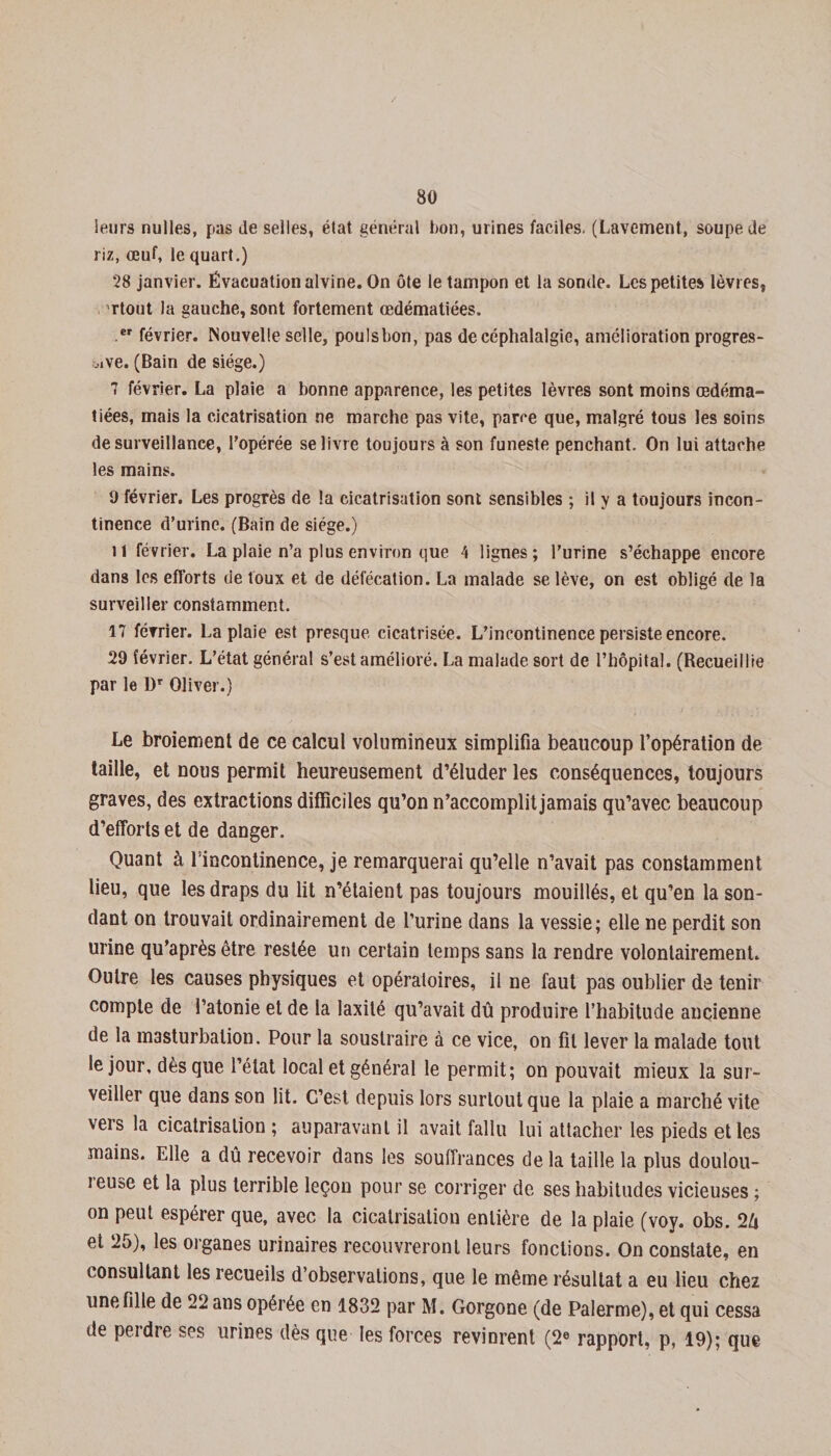 leurs nulles, pas de selles, état général bon, urines faciles. (Lavement, soupe de riz, œuf, le quart.) 28 janvier. Évacuation alvine. On ôte le tampon et la sonde. Les petites lèvres, rtout la gauche, sont fortement œdématiées. er février. Nouvelle selle, poulsbon, pas de céphalalgie, amélioration progres¬ sive. (Bain de siège.) 7 février. La plaie a bonne apparence, les petites lèvres sont moins œdéma¬ tiées, mais la cicatrisation ne marche pas vite, parce que, malgré tous les soins desurveillance, l’opérée se livre toujours à son funeste penchant. On lui attache les mains. 9 février. Les progrès de la cicatrisation sont sensibles ; il y a toujours incon¬ tinence d’urine. (Bain de siège.) il février. La plaie n’a plus environ que 4 lignes; l’urine s’échappe encore dans les efforts de toux et de défécation. La malade se lève, on est obligé de la surveiller constamment. 17 février. La plaie est presque cicatrisée. L’incontinence persiste encore. 29 février. L’état général s’est amélioré. La malade sort de l’hôpital. (Recueillie par le 1)T Oliver.) Le broiement de ce calcul volumineux simplifia beaucoup l’opération de taille, et nous permit heureusement d’éluder les conséquences, toujours graves, des extractions difficiles qu’on n’accomplit jamais qu’avec beaucoup d’efforts et de danger. Quant à l'incontinence, je remarquerai qu’elle n’avait pas constamment lieu, que les draps du lit n’étaient pas toujours mouillés, et qu’en la son¬ dant on trouvait ordinairement de l’urine dans la vessie; elle ne perdit son urine qu’après être restée un certain temps sans la rendre volontairement. Outre les causes physiques et opératoires, il ne faut pas oublier de tenir compte de l’atonie et de la laxité qu’avait dû produire l’habitude ancienne de la masturbation. Pour la soustraire à ce vice, on fil lever la malade tout le jour, dès que l’état local et général le permit; on pouvait mieux la sur¬ veiller que dans son lit. C’est depuis lors surtout que la plaie a marché vite vers la cicatrisation ; auparavant il avait fallu lui attacher les pieds elles mains. Elle a dû recevoir dans les souffrances de la taille la plus doulou- ieu»e et la plus terrible leçon pour se corriger de ses habitudes vicieuses ; on peut espérer que, avec la cicatrisation entière de la plaie (voy. obs. 26 et 25), les organes urinaires recouvreront leurs fonctions. On constate, en consultant les recueils d’observations, que le même résultat a eu lieu chez une fille de 22 ans opérée en 1832 par M. Gorgone (de Palerme), et qui cessa de peidre ses urines dès que les forces revinrent (2e rapport, p, 19); que