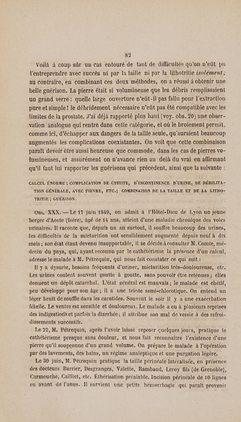 Voilà à coup sûr un cas entouré de tant de difficultés qu’on n’eût pu t’entreprendre avec succès ni par la taille ni par la lilhotritie isolément; au contraire, en combinant ces deux méthodes, on a réussi à obtenir une belle guérison. La pierre était si volumineuse que les débris remplissaient un grand verre : quelle large ouverture n’eût-il pas fallu pour l'extraction pure et simple ! le débridement nécessaire n’eût pas été compatible avec les limites de la prostate. J’ai déjà rapporté plus haut (voy. obs. 20) une obser¬ vation analogue qui rentre dans cette catégorie, et où le broiement permit, comme ici, d’échapper aux dangers de la taille seule, qu’auraient beaucoup augmentés les complications coexistantes. On voit que cette combinaison paraît devoir être aussi heureuse que commode, dans les cas de pierres vo¬ lumineuses, et assurément on n’avance rien au delà du vrai en affirmant qu’il faut lui rapporter les guérisons qui précèdent, ainsi que la suivante : CALCUL ÉNORME ; COMPLICATION DE CYSTITE, D’INCONTINENCE ü’URINE, DE DÉBILITA¬ TION GÉNÉRALE, AVEC FIÈVRE, ETC.; COMBINAISON DE LA TAILLE ET DE LA LITHO- tritie; GUÉRISON. Obs. XXX.—Le 17 juin 1849, on admit à l’Hôtel-Dieu de Lyon un jeune berger d’Aoste (Isère), âgé de 14 ans, atteint d’une maladie chronique des voies urinaires. 11 raconte que, depuis un an surtout, il souffre beaucoup des urines, les difficultés de la micturition ont sensiblement augmenté depuis neuf à dix mois ; son état étant devenu insupportable, il se décide à consulter M. Comte, mé¬ decin du pays, qui, ayant reconnu par le cathétérisme la présence d’un calcul, adresse le malade à M. Pétrequin, qui nous fait constater ce qui suit : 11 y a dysurie, besoins fréquents d’uriner, micturition très-douloureuse, etc. Les urines coulent souvent goutte à goutte, sans pouvoir être retenues ; elles donnent un dépôt catarrhal. L’état général est mauvais; le malade est chétif, peu développé pour son âge ; il a une teinte semi-chlorotique. On entend un léger bruit de souffle dans les carotides. Souvent le soir il y a une exacerbation fébrile. Le ventre est sensible et douloureux. Le malade a eu à plusieurs reprises des indigestions et parfois la diarrhée; il attribue son mal de vessie à des refroi¬ dissements successifs. Le 22, M. Pétrequin, après l’avoir laissé reposer quelques jours, pratique le cathétérisme presque sans douleur, et nous fait reconnaître l’existence d’une pierre qu’il soupçonne d’un grand volume. On prépare le malade à l’opération par des lavements, des bains, un régime analeptique et une purgation légère. Le 30 juin, M. Pétrequin pratique la taille périnéale latéralisée, en présence des docteurs Barrier, Desgranges, Valette, Rambaud, Leroy fils (de Grenoble), Carmouche, Cailliet, etc. Éthérisation préalable. Incision périnéale de 10 lignes en avant de l’anus. Il survient une petite hémorrhagie qui paraît provenir