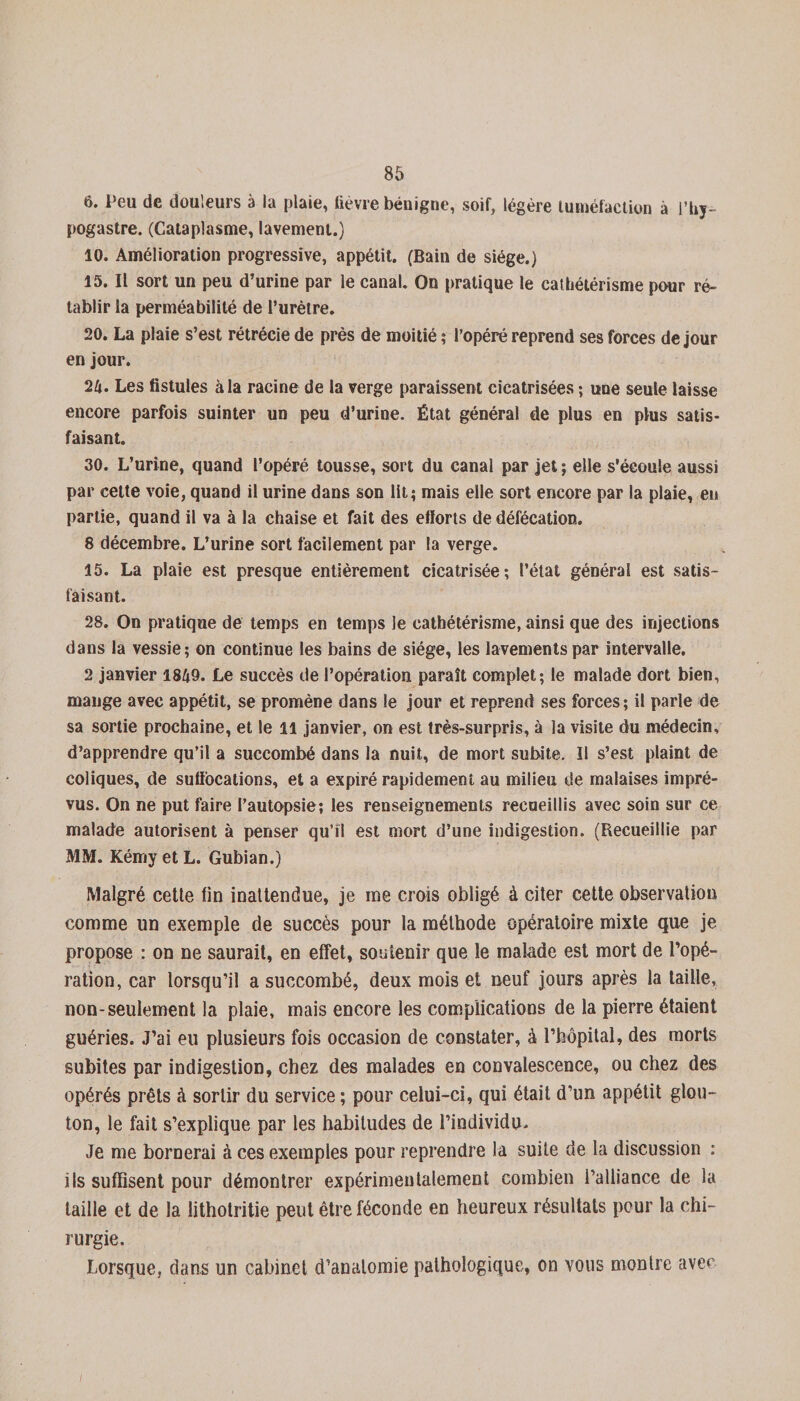 6. Peu de douleurs à la plaie, lièvre bénigne, soif, légère tuméfaction à l’hy- pogastre. (Cataplasme, lavement.) 10. Amélioration progressive, appétit. (Bain de siège.) 15. Il sort un peu d’urine par le canal. On pratique le cathétérisme pour ré¬ tablir la perméabilité de l’urètre. 20. La plaie s’est rétrécie de près de moitié ; l’opéré reprend ses forces de jour en jour. 24. Les fistules à la racine de la verge paraissent cicatrisées ; une seule laisse encore parfois suinter un peu d’urine. État général de plus en plus satis¬ faisant. 30. L’urine, quand l’opéré tousse, sort du canal par jet ; elle s'écoule aussi par cette voie, quand il urine dans son lit; mais elle sort encore par la plaie, en partie, quand il va à la chaise et fait des efïorts de défécation. 8 décembre. L’urine sort facilement par la verge. 15. La plaie est presque entièrement cicatrisée; l’état général est satis¬ faisant. 28. On pratique de temps en temps le cathétérisme, ainsi que des injections dans la vessie; on continue les bains de siège, les lavements par intervalle. 2 janvier 1849. Le succès de l’opération paraît complet; le malade dort bien, mange avec appétit, se promène dans le jour et reprend ses forces; il parle de sa sortie prochaine, et le il janvier, on est très-surpris, à la visite du médecin, d’apprendre qu’il a succombé dans la nuit, de mort subite. II s’est plaint de coliques, de suffocations, et a expiré rapidement au milieu de malaises impré¬ vus. On ne put faire l’autopsie; les renseignements recueillis avec soin sur ce malade autorisent à penser qu’il est mort d’une indigestion. (Recueillie par MM. Kémy et L. Gubian.) Malgré cette fin inattendue, je me crois obligé à citer cette observation comme un exemple de succès pour la méthode opératoire mixte que je propose : on ne saurait, en effet, soutenir que le malade est mort de l’opé¬ ration, car lorsqu’il a succombé, deux mois et neuf jours après la taille, non-seulement la plaie, mais encore les complications de la pierre étaient guéries. J’ai eu plusieurs fois occasion de constater, à l’hôpital, des morts subites par indigestion, chez des malades en convalescence, ou chez des opérés prêts à sortir du service ; pour celui-ci, qui était d’un appétit glou¬ ton, le fait s’explique par les habitudes de l’individu. Je me bornerai à ces exemples pour reprendre la suite de la discussion : ils suffisent pour démontrer expérimentalement combien l’alliance de la taille et de la litholritie peut être féconde en heureux résultats peur la chi¬ rurgie. Lorsque, dans un cabinet d’anatomie pathologique, on vous montre avec