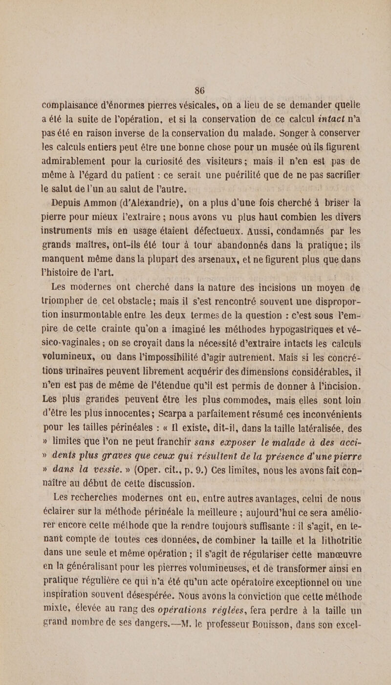 complaisance d’énormes pierres vésicales, on a lien de se demander quelle a élé la suite de l’opération, et si la conservation de ce calcul intact n’a pas élé en raison inverse de la conservation du malade. Songer à conserver les calculs entiers peut être une bonne chose pour un musée où ils figurent admirablement pour la curiosité des visiteurs ; mais il n’en est pas de même à l’égard du patient : ce serait une puérilité que de ne pas sacrifier le salut de l’un au salut de l’autre. Depuis Ammon (d'Alexandrie), on a plus d’une fois cherché à briser la pierre pour mieux l’extraire ; nous avons vu plus haut combien les divers instruments mis en usage étaient défectueux. Aussi, condamnés par les grands maîtres, ont-ils élé tour à tour abandonnés dans la pratique; ils manquent même dans la plupart des arsenaux, et ne figurent plus que dans l’histoire de l’art. Les modernes ont cherché dans la nature des incisions un moyen de triompher de cet obstacle; mais il s’est rencontré souvent UDe dispropor¬ tion insurmontable entre les deux termes de la question : c’est sous l’em¬ pire de cette crainte qu’on a imaginé les méthodes hypogastriques et vé- sico-vaginales ; on se croyait dans la nécessité d’extraire intacts les calculs volumineux, ou dans l’impossibilité d’agir autrement. Mais si les concré¬ tions urinaires peuvent librement acquérir des dimensions considérables, il n’en est pas de même de l’étendue qu’il est permis de donner à l’incision. Les plus grandes peuvent être les plus commodes, mais elles sont loin d’être les plus innocentes; Scarpa a parfaitement résumé ces inconvénients pour les tailles périnéales : « Il existe, dit-il, dans la taille latéralisée, des » limites que l’on ne peut franchir sans exposer le malade à des acci- » dents plus graves que ceux qui résultent de la présence d'une pierre » dans la vessie. » (Oper. cit., p. 9.) Ces limites, nous les avons fait con¬ naître au début de cette discussion. Les recherches modernes ont eu, entre autres avantages, celui de nous éclairer sur la méthode périnéale la meilleure ; aujourd’hui ce sera amélio¬ rer encore cette méthode que la rendre toujours suffisante : il s’agit, en te¬ nant compte de toutes ces données, de combiner la taille et la lithotritie dans une seule et même opération ; il s’agit de régulariser cette manœuvre en la généralisant pour les pierres volumineuses, et de transformer ainsi en pratique régulière ce qui n’a été qu’un acte opératoire exceptionnel ou une inspiration souvent désespérée. Nous avons la conviction que cette méthode mixte, élevée au rang des opérations réglées, fera perdre à la taille un grand nombre de ses dangers.—M. le professeur Bouisson, dans son cxcel-