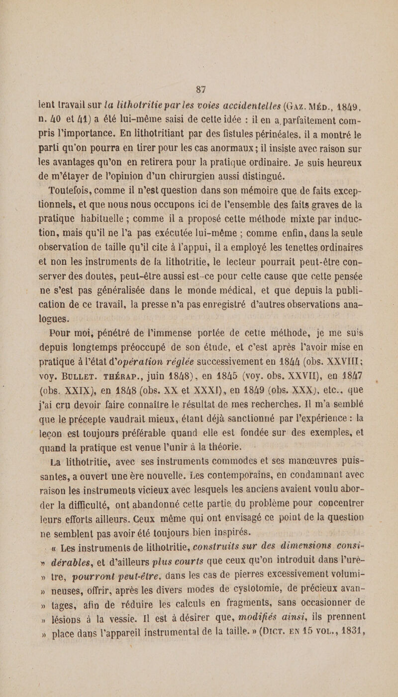 lent travail sur la lithotritie par les voies accidentelles (Gaz. mêd., 1849, n. 40 et 41) a été lui-même saisi de cette idée : il en a,parfaitement com¬ pris l’importance. En lithotritiant par des fistules périnéales, il a montré le parti qu’on pourra en tirer pour les cas anormaux; il insiste avec raison sur les avantages qu’on en retirera pour la pratique ordinaire. Je suis heureux de m’étayer de l’opinion d’un chirurgien aussi distingué. Toutefois, comme il n’est question dans son mémoire que de faits excep¬ tionnels, et que nous nous occupons ici de l’ensemble des faits graves de la pratique habituelle ; comme il a proposé cette méthode mixte par induc¬ tion, mais qu’il ne l’a pas exécutée lui-même ; comme enfin, dans la seule observation de taille qu’il cite à l’appui, il a employé les lenettes ordinaires et non les instruments de la lithotritie, le lecleur pourrait peut-être con¬ server des doutes, peut-être aussi est ce pour cette cause que cette pensée ne s’est pas généralisée dans le monde médical, et que depuis la publi¬ cation de ce travail, la presse n’a pas enregistré d’autres observations ana¬ logues. Pour moi, pénétré de l’immense portée de cette méthode, je me suis depuis longtemps préoccupé de son étude, et c’est après l’avoir mise en pratique à l’état d'opération réglée successivement en 1844 (obs. XXVIII; voy. Bdllet. thérap., juin 1848), en 1845 (voy. obs. XXVII), en 1847 (obs. XXIX), en 1848 (obs. XX et XXXI), en 1849 (obs. XXX), etc., que j’ai cru devoir faire connaître le résultat de mes recherches. Il m’a semblé que le précepte vaudrait mieux, étant déjà sanctionné par l’expérience : la leçon est toujours préférable quand elle est fondée sur des exemples, et quand la pratique est venue l’unir à la théorie. La lithotritie, avec ses instruments commodes et ses manœuvres puis¬ santes, a ouvert une ère nouvelle. Les contemporains, en condamnant avec raison les instruments vicieux avec lesquels les anciens avaient voulu abor¬ der la difficulté, ont abandonné cette partie du problème pour concentrer leurs efforts ailleurs. Ceux même qui ont envisagé ce point de la question ne semblent pas avoir été toujours bien inspirés. « Les instruments de lithotritie, construits sur des dimensions consi- » dérables, et d’ailleurs plus courts que ceux qu’on introduit dans l’urè- » tre, pourront peut-être, dans les cas de pierres excessivement volumi- » neuses, offrir, après les divers modes de cystotomie, de précieux avan- » tages, afin de réduire les calculs en fragments, sans occasionner de » lésions à la vessie. Il est à désirer que, modifiés ainsi, ils prennent » place dans l’appareil instrumental de la taille. » (Dict. en 15 vol., 1831, /