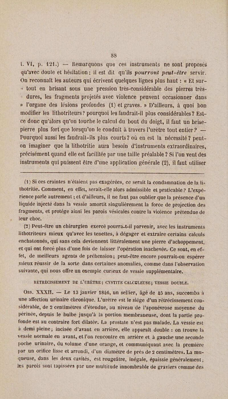 t. VI* p. 121.) — Remarquons que ces instruments ne sont proposés qu’avec doute et hésitation ; il est dit qu’ils pourront peut-être servir. On reconnaît les auteurs qui écrivent quelques lignes plus haut : « Et sur- &gt; tout en brisant sous une pression très-considérable des pierres très- dures, les fragments projetés avec violence peuvent occasionner dans » l’organe des lésions profondes (1) et graves. » D’ailleurs, à quoi bon modifier les lithotrileurs ? pourquoi les faudrait-il plus considérables ? Est- ce donc qu’alors qu’on touche le calcul du bout du doigt, il faut un brise- pierre plus fort que lorsqu’on le conduit à travers l’urètre tout entier? — Pourquoi aussi les faudrait-ils plus courts ? où en est la nécessité ? peut- on imaginer que la lithotritie aura besoin d’instruments extraordinaires, précisément quand elle est facilitée par une taille préalable ? Si l’on veut des instruments qui puissent être d’une application générale (2), il faut utiliser fl) Si ces craintes n’étaient pas exagérées, ce serait la condamnation de la li¬ thotritie. Comment, en effet, serait-elle alors admissible et praticable ? L’expé¬ rience parle autrement ; et d’ailleurs, il ne faut pas oublier que la présence d’un liquide injecté dans la vessie amortit singulièrement la force de projection des fragments, et protège ainsi les parois vésicales contre la violence prétendue de leur choc. (2) Peut-être un chirurgien exercé pourra-t-il parvenir, avec les instruments lithotriteurs mieux qu’avec les tenettes, à dégager et extraire certains calculs enchatonnés, qui sans cela deviennent littéralement une pierre d’achoppement, et qui ont forcé plus d’une fois de laisser l’opération inachevée. Ce sont, en ef¬ fet, de meilleurs agents de préhension; peut-être encore pourrait-on espérer mieux réussir de la sorte dans certaines anomalies, comme dans l’observation suivante, qui nous olfre un exemple curieux de vessie supplémentaire. RÉTRÉCISSEMENT BE L’URÈTRE; CYSTITE CALCÜLEUSE; VESSIE DOUBLE. Obs. XXXII. — Le 13 janvier 1846, un sellier, âgé de 65 ans, succomba à une affection urinaire chronique. L’urètre est le siège d’un rétrécissement con¬ sidérable, de 2 centimètres d’étendue, au niveau de l’aponévrose moyenne du périnée, depuis le bulbe jusqu’à la portion membraneuse, dont la partie pro¬ fonde est au contraire fort dilatée. La prostate n’est pas malade. La vessie est à demi pleine; incisée d’avant en arrière, elle apparaît double : on trouve la vessie normale en avant, et l’on rencontre en arrière et à gauche une seconde poche urinaire, du volume d’une orange, et communiquant avec la première par un orifice lisse et arrondi, d’un diamètre de près de 2 centimètres. La mu¬ queuse, dans les deux cavités, est rougeâtre, inégale, épaissie généralement ; les parois sont tapissées par une multitude innombrable de graviers comme des