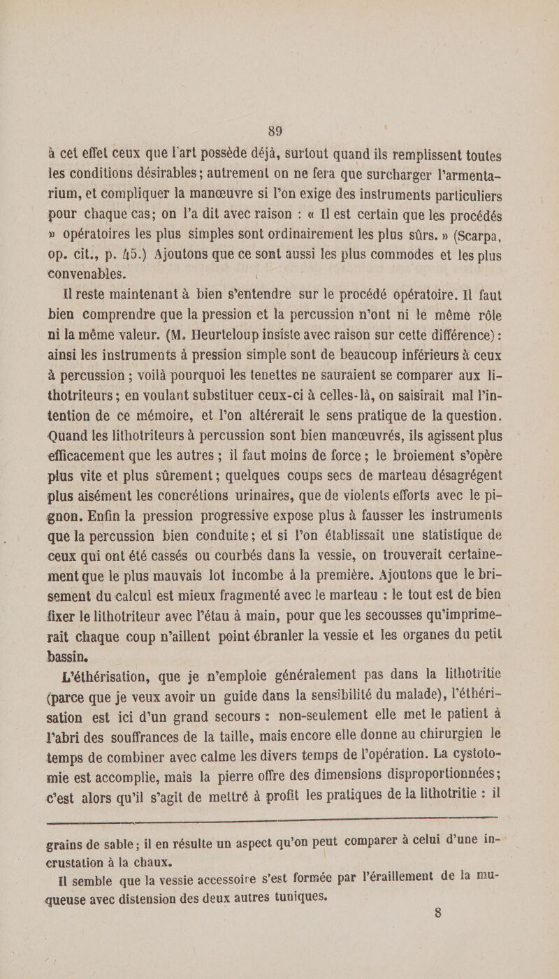 à cet effet ceux que l'art possède déjà, surtout quand ils remplissent toutes les conditions désirables; autrement on ne fera que surcharger l’armenta- rium, et compliquer la manœuvre si l’on exige des instruments particuliers pour chaque cas; on l’a dit avec raison : « Il est certain que les procédés » opératoires les plus simples sont ordinairement les plus sûrs. » (Scarpa, op. cit., p. Zî5.) Ajoutons que ce sont aussi les plus commodes et les plus convenables. i Il reste maintenant à bien s’entendre sur le procédé opératoire. Il iàut bien comprendre que la pression et la percussion n’ont ni le même rôle ni la même valeur. (M. Ileurteloup insiste avec raison sur cette différence) : ainsi les instruments à pression simple sont de beaucoup inférieurs à ceux à percussion ; voilà pourquoi les tenettes ne sauraient se comparer aux li- thotriteurs ; en voulant substituer ceux-ci à celles-là, on saisirait mal l’in¬ tention de ce mémoire, et l’on altérerait le sens pratique de la question. Quand les lithotriteurs à percussion sont bien manœuvrés, ils agissent plus efficacement que les autres ; il faut moins de force ; le broiement s’opère plus vite et plus sûrement ; quelques coups secs de marteau désagrègent plus aisément les concrétions urinaires, que de violents efforts avec le pi¬ gnon. Enfin la pression progressive expose plus à fausser les instruments que la percussion bien conduite ; et si l’on établissait une statistique de ceux qui ont été cassés ou courbés dans la vessie, on trouverait certaine¬ ment que le plus mauvais lot incombe à la première. Ajoutons que le bri¬ sement du calcul est mieux fragmenté avec le marteau : le tout est de bien fixer le lithotriteur avec l’étau à main, pour que les secousses qu’imprime¬ rait chaque coup n’aillent point ébranler la vessie et les organes du petit bassin. L’éthérisation, que je n’emploie généralement pas dans la lithotritie (parce que je veux avoir un guide dans la sensibilité du malade), l’éthéri¬ sation est ici d’un grand secours : non-seulement elle met le patient à l’abri des souffrances de la taille, mais encore elle donne au chirurgien le temps de combiner avec calme les divers temps de l’opération. La cystoto¬ mie est accomplie, mais la pierre offre des dimensions disproportionnées; c’est alors qu’il s’agit de mettré à profit les pratiques de la lithotritie : il grains de sable ; il en résulte un aspect qu’on peut comparer à celui d’une in¬ crustation à la chaux. Il semble que la vessie accessoire s’est formée par l’éraillement de la niu- queuse avec distension des deux autres tuuiques. 8