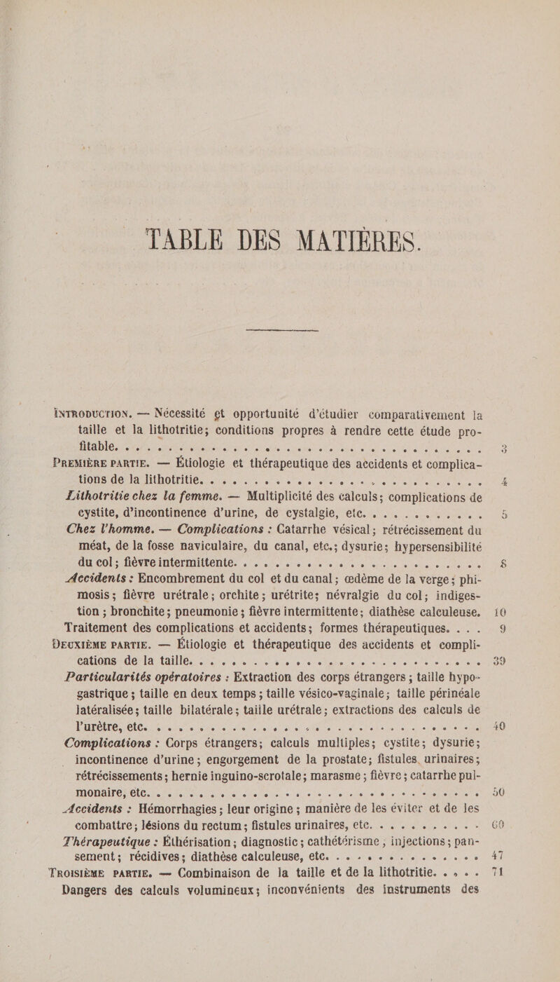 TABLE DES MATIÈRES. Introduction. — Nécessité gt opportunité d’étudier comparativement la taille et la lithotritie; conditions propres à rendre cette étude pro¬ fitable.. Première partie. — Étiologie et thérapeutique des accidents et complica¬ tions de la lithotritie... 4 Lithotritie chez la femme. — Multiplicité des calculs; complications de cystite, d’incontinence d’urine, de cystalgie, etc. 5 Chez Vhomme. — Complications : Catarrhe vésical ; rétrécissement du méat, de la fosse naviculaire, du canal, etc.; dysurie; hypersensibilité du col ; fièvre intermittente. ... £ Accidents; Encombrement du col et du canal; œdème de la verge; phi¬ mosis; fièvre urétrale ; orchite ; urétrite; névralgie du col; indiges¬ tion ; bronchite ; pneumonie ; fièvre intermittente; diathèse ealculeuse. 10 Traitement des complications et accidents; formes thérapeutiques. ... 9 Deuxième partie. — Étiologie et thérapeutique des accidents et compli¬ cations de la taille. ... 39 Particularités opératoires ; Extraction des corps étrangers ; taille hypo¬ gastrique ; taille en deux temps ; taille vésico-vaginale ; taille périnéale latéralisée; taille bilatérale; taille urétrale; extractions des calculs de l’urètre, etc. . ....*. 40 Complications: Corps étrangers; calculs multiples; cystite; dysurie; incontinence d’urine; engorgement de la prostate; fistules urinaires; rétrécissements ; hernie inguino-scrotale ; marasme ; fièvre ; catarrhe pul¬ monaire, etc. .... oO Accidents : Hémorrhagies ; leur origine ; manière de les éviter et de les combattre ; lésions du rectum ; fistules urinaires, etc. CO Thérapeutique : Éthérisation; diagnostic; cathétérisme, injections; pan¬ sement; récidives; diathèse ealculeuse, etc... 47 Troisième partie. — Combinaison de la taille et de la lithotritie. . » . . 71 Dangers des calculs volumineux; inconvénients des instruments des