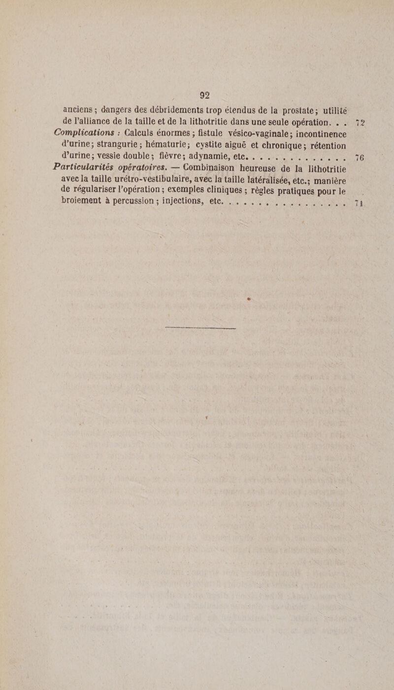 anciens ; dangers des débridements trop étendus de la prostate; utilité de l’alliance de la taille et de la lithotritie dans une seule opération. . . 72 Complications ; Calculs énormes; fistule vésico-vaginale; incontinence d’urine; strangurie; hématurie; cystite aiguë et chronique; rétention d’urine; vessie double; fièvre; adynamie, etc. 76 Particularités opératoires. — Combinaison heureuse de la lithotritie avec la taille urétro-vestibulaire, avec la taille latéralisée, etc.; manière de régulariser l’opération ; exemples cliniques ; règles pratiques pour le broiement à percussion ; injections, etc.. \