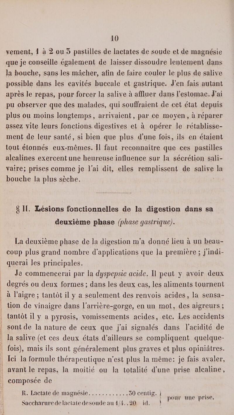 10 vement, 1 à 2 ou 5 pastilles de iactates de soude et de magnésie que je conseille également de laisser dissoudre lentement dans la bouche, sans les mâcher, afin de faire couler le plus de salive possible dans les cavités buccale et gastrique. J’en fais autant après le repas, pour forcer la salive à affluer dans l’estomac. J’ai pu observer que des malades, qui souffraient de cet état depuis plus ou moins longtemps, arrivaient, par ce moyen, à réparer assez vite leurs fonctions digestives et à opérer le rétablisse¬ ment de leur santé, si bien que plus d’une fois, ils en étaient tout étonnés eux-mêmes. Il faut reconnaître que ces pastilles alcalines exercent une heureuse influence sur la sécrétion sali¬ vaire; prises comme je l’ai dit, elles remplissent de salive la bouche la plus sèche. § H. Lésions fonctionnelles de la digestion dans sa deuxième phase (phase gastrique). Lia deuxième phase de la digestion m’a donné lieu à un beau¬ coup plus grand nombre d’applications que la première ; j’indi¬ querai les principales. Je commencerai par la dyspepsie acide. Il peut y avoir deux degrés ou deux formes ; dans les deux cas, les aliments tournent à l’aigre ; tantôt il y a seulement des renvois acides, la sensa¬ tion de vinaigre dans l’arrière-gorge, en un mot, des aigreurs ; tantôt il y a pyrosis, vomissements acides, etc. Les accidents sont de la nature de ceux que j’ai signalés dans l’acidité de la salive (et ces deux états d’ailleurs se compliquent quelque¬ fois), mais ils sont généralement plus graves et plus opiniâtres. Ici la formule thérapeutique n’est plus la même: je fais avaler, avant le repas, la moitié ou la totalité d’une prise alcaline, composée de § \ R. Lactate de magnésie.ôOcentig. ) c pour une prise.