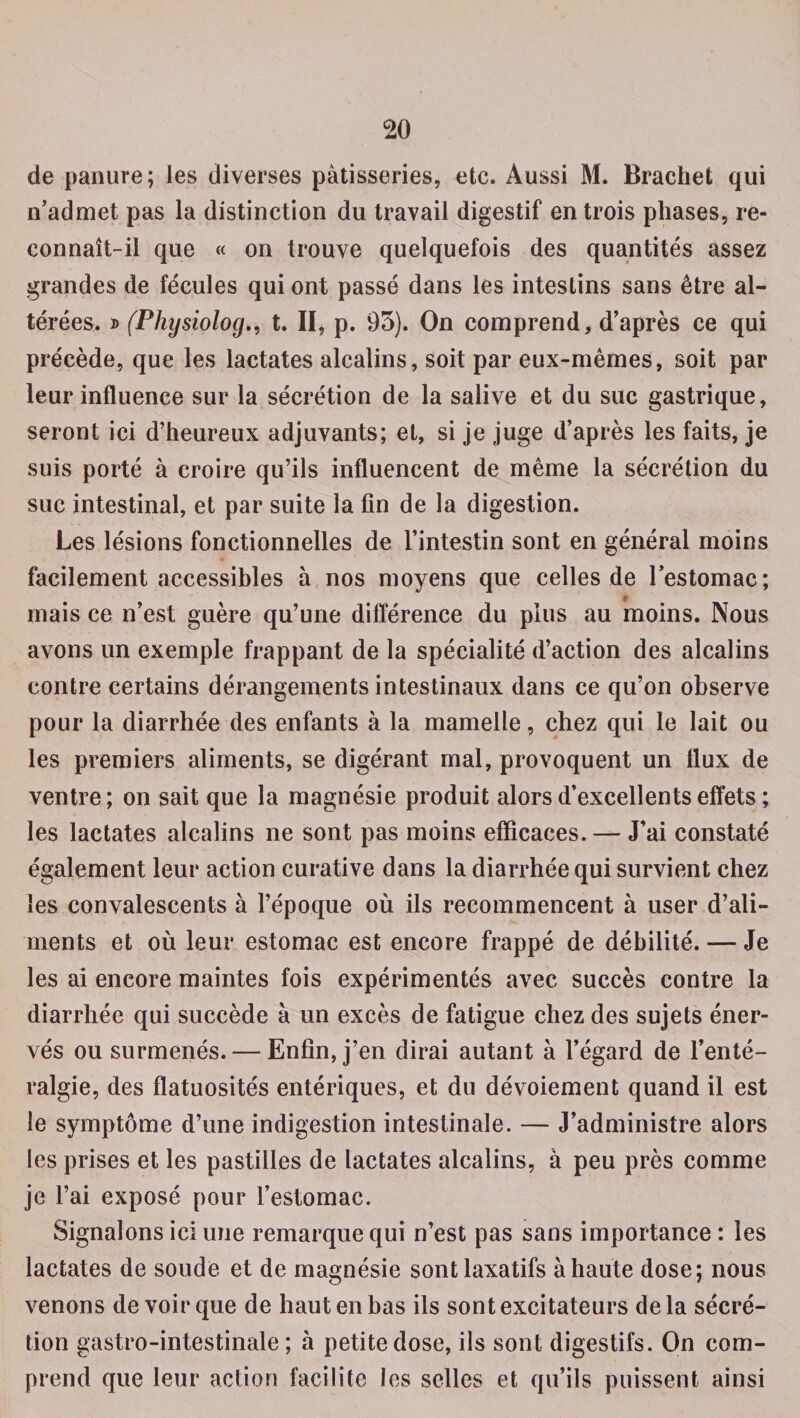 de panure; les diverses pâtisseries, etc. Aussi M. Brachet qui n’admet pas la distinction du travail digestif en trois phases, re¬ connaît-il que « on trouve quelquefois des quantités assez grandes de fécules qui ont passé dans les intestins sans être al¬ térées. d (Physiolog., t. II, p. 93). On comprend, d’après ce qui précède, que les lactates alcalins, soit par eux-mêmes, soit par leur influence sur la sécrétion de la salive et du suc gastrique, seront ici d’heureux adjuvants; et, si je juge d’après les faits, je suis porté à croire qu’ils influencent de même la sécrétion du suc intestinal, et par suite la fin de la digestion. Les lésions fonctionnelles de l’intestin sont en général moins facilement accessibles à nos moyens que celles de l’estomac; * mais ce n’est guère qu’une différence du plus au moins. Nous avons un exemple frappant de la spécialité d’action des alcalins contre certains dérangements intestinaux dans ce qu’on observe pour la diarrhée des enfants à la mamelle, chez qui le lait ou les premiers aliments, se digérant mal, provoquent un llux de ventre; on sait que la magnésie produit alors d’excellents effets ; les lactates alcalins ne sont pas moins efficaces. — J’ai constaté également leur action curative dans la diarrhée qui survient chez les convalescents à l’époque où ils recommencent à user d’ali¬ ments et où leur estomac est encore frappé de débilité. — Je les ai encore maintes fois expérimentés avec succès contre la diarrhée qui succède à un excès de fatigue chez des sujets éner¬ vés ou surmenés. — Enfin, j’en dirai autant à l’égard de l’enté¬ ralgie, des flatuosités entériques, et du dévoiement quand il est le symptôme d’une indigestion intestinale. — J’administre alors les prises et les pastilles de lactates alcalins, à peu près comme je l’ai exposé pour l’estomac. Signalons ici une remarque qui n’est pas sans importance : les lactates de soude et de magnésie sont laxatifs à haute dose; nous venons devoir que de haut en bas ils sont excitateurs delà sécré¬ tion gastro-intestinale ; à petite dose, ils sont digestifs. On com¬ prend que leur action facilite les selles et qu’ils puissent ainsi
