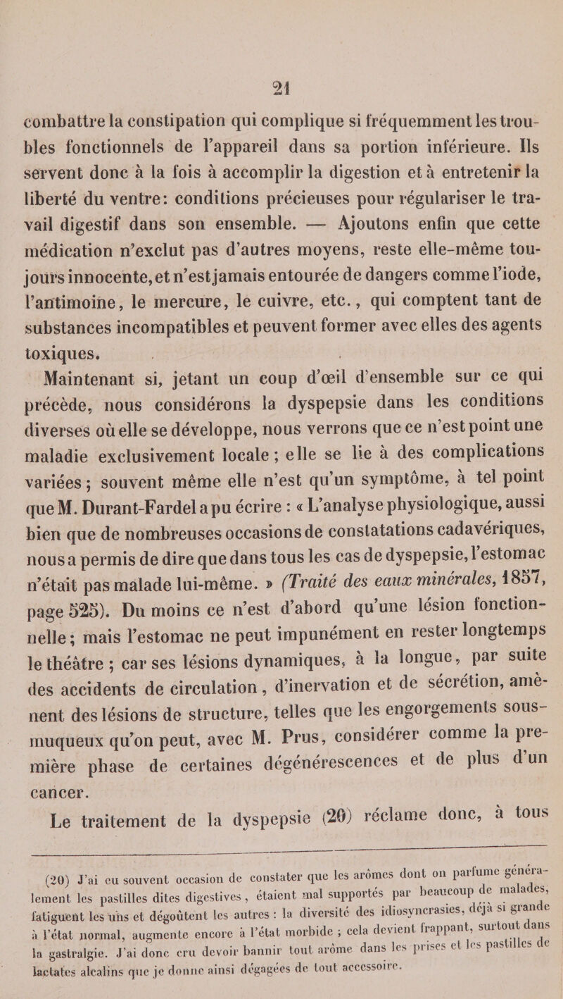 combattre la constipation qui complique si fréquemment les trou¬ bles fonctionnels de l'appareil dans sa portion inférieure. Ils servent donc à la fois à accomplir la digestion et à entretenir la liberté du ventre: conditions précieuses pour régulariser le tra¬ vail digestif dans son ensemble. — Ajoutons enfin que cette médication n’exclut pas d’autres moyens, reste elle-même tou¬ jours innocente, et n'est jamais entourée de dangers comme l'iode, l’antimoine, le mercure, le cuivre, etc., qui comptent tant de substances incompatibles et peuvent former avec elles des agents toxiques. Maintenant si, jetant un coup d’œil d’ensemble sur ce qui précède, nous considérons la dyspepsie dans les conditions diverses où elle se développe, nous verrons que ce n’est point une maladie exclusivement locale; elle se lie à des complications variées ; souvent même elle n’est qu’un symptôme, à tel point que M. Durant-Fardel a pu écrire : « L'analyse physiologique, aussi bien que de nombreuses occasions de constatations cadavériques, nous a permis de dire que dans tous les cas de dyspepsie, 1 estomac n’était pas malade lui-même. » (Traité des eaux minérales, 1857, page 525). Du moins ce n’est d'abord qu’une lésion fonction¬ nelle ; mais l'estomac ne peut impunément en rester longtemps le théâtre ; car ses lésions dynamiques, a la longue, par suite des accidents de circulation, d’inervation et de séciétion, amè nent des lésions de structure, telles que les engorgements sous- muqueux qu’on peut, avec M. Prus, considérer comme la pic mière phase de certaines dégénérescences et de plus d’un cancer. Le traitement de la dyspepsie (20) réclame donc, à tous (20) J’ai eu souvent occasion de constater que les arômes dont on parfume généra¬ lement les pastilles dites digestives, étaient mal supportés pai beaucoup t e m 1 fatiguent les uns et dégoûtent les autres : la diversité des idiosyncrasies, ccp g à l’état normal, augmente encore à l’état morbide ; cela devient happant, sm la gastralgie. J’ai donc cru devoir bannir tout arôme dans les pu>(s et . . I as lactates alcalins que je donne ainsi dégagées de tout actcssone.