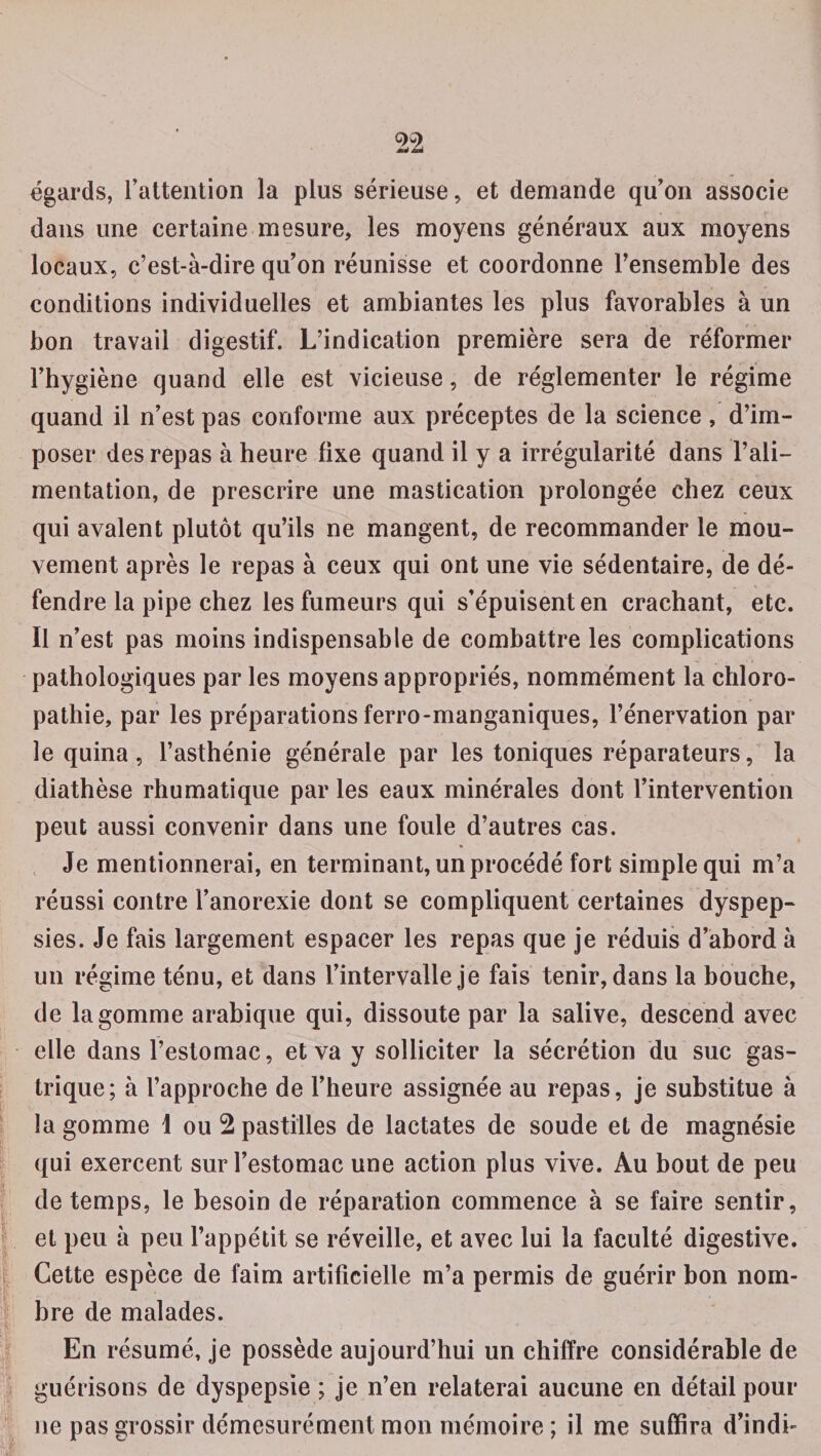 égards, l’attention la plus sérieuse, et demande qu’on associe dans une certaine mesure, les moyens généraux aux moyens locaux, c’est-à-dire qu’on réunisse et coordonne l’ensemble des conditions individuelles et ambiantes les plus favorables à un bon travail digestif. L’indication première sera de réformer l’hygiène quand elle est vicieuse, de réglementer le régime quand il n’est pas conforme aux préceptes de la science, d’im¬ poser des repas à heure fixe quand il y a irrégularité dans l’ali¬ mentation, de prescrire une mastication prolongée chez ceux qui avalent plutôt qu’ils ne mangent, de recommander le mou¬ vement après le repas à ceux qui ont une vie sédentaire, de dé¬ fendre la pipe chez les fumeurs qui s’épuisent en crachant, etc. Il n’est pas moins indispensable de combattre les complications pathologiques par les moyens appropriés, nommément la chloro- pathie, par les préparations ferro-manganiques, l’énervation par le quina, l’asthénie générale par les toniques réparateurs, la diathèse rhumatique par les eaux minérales dont l’intervention peut aussi convenir dans une foule d’autres cas. Je mentionnerai, en terminant, un procédé fort simple qui m’a réussi contre l’anorexie dont se compliquent certaines dyspep¬ sies. Je fais largement espacer les repas que je réduis d’abord à un régime ténu, et dans l’intervalle je fais tenir, dans la bouche, de la gomme arabique qui, dissoute par la salive, descend avec elle dans l’estomac, et va y solliciter la sécrétion du suc gas¬ trique; à l’approche de l’heure assignée au repas, je substitue à la gomme 1 ou 2 pastilles de lactates de soude et de magnésie qui exercent sur l’estomac une action plus vive. Au bout de peu de temps, le besoin de réparation commence à se faire sentir, et peu à peu l’appétit se réveille, et avec lui la faculté digestive. Cette espèce de faim artificielle m’a permis de guérir bon nom¬ bre de malades. En résumé, je possède aujourd’hui un chiffre considérable de guérisons de dyspepsie ; je n’en relaterai aucune en détail pour ne pas grossir démesurément mon mémoire ; il me suffira d’indh