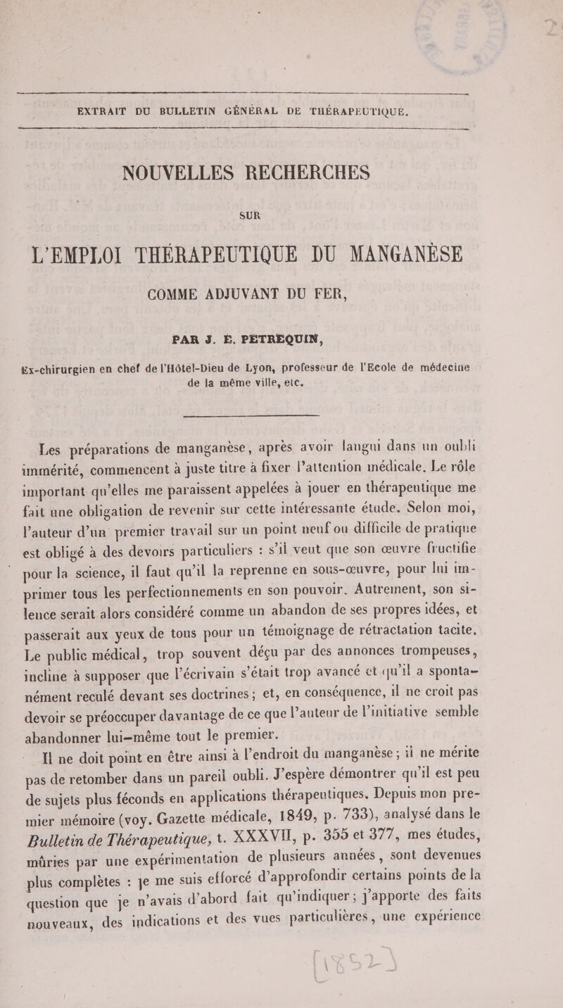 EXTRAIT DU BULLETIN GÉNÉRAL DE THERAPEUTIQUE. NOUVELLES RECHERCHES SUR L’EMPLOI THÉRAPEUTIQUE LU MANGANÈSE GOMME ADJUVANT DU FER, PAR J. É. PETREQUIN, Ex-chirurgien en chef de l’Hôtel-Dieu de Lyon, professeur de l’Ecole de médecine de la même ville, eic. Les préparations de manganèse, après avoir langui dans un oubli immérité, commencent à juste titre à fixer l’attention médicale. Le rôle important qu’elles me paraissent appelées à jouer en thérapeutique me fait une obligation de revenir sur cette intéressante étude. Selon moi, l’auteur d’un premier travail sur un point neuf ou difficile depiatique est obligé à des devoirs particuliers : s’il veut que son œuvre fructifie pour la science, il faut qu il la reprenne en sous-œuvre, poui lui im¬ primer tous les perfectionnements en son pouvoir. Autiement, son si¬ lence serait alors considéré comme un abandon de ses piopies idees, et passerait aux yeux de tous pour un témoignage de retiactation tacite. Le public médical, trop souvent déçu par des annonces trompeuses, incline à supposer que l’écrivain s’était trop avancé et qu’il a sponta¬ nément reculé devant ses doctrines 5 et, en conséquence, il ne ci oit pas devoir se préoccuper davantage de ce que l’auteur üe 1 initiative semble abandonner lui—même tout le premier. Il ne doit point en être ainsi à l’endroit du manganèse ; ii ne mérite pas de retomber dans un pareil oubli. J’espère démontrer qu’il est peu de sujets plus féconds en applications thérapeutiques» Depuis mon pie- mier mémoire (voy. Gazette médicale, 1849, p. 733), analysé dans le Bulletin de Thérapeutique, t. XXXVII, p. 355 et 377, mes études, mûries par une expérimentation de plusieurs années, sont devenues plus complètes : ]e me suis efforcé d’approfondir certains points delà question que je n’avais d’abord fait qu’indiquer ; j’apporte des faits nouveaux, des indications et des vues particulières, une expérience