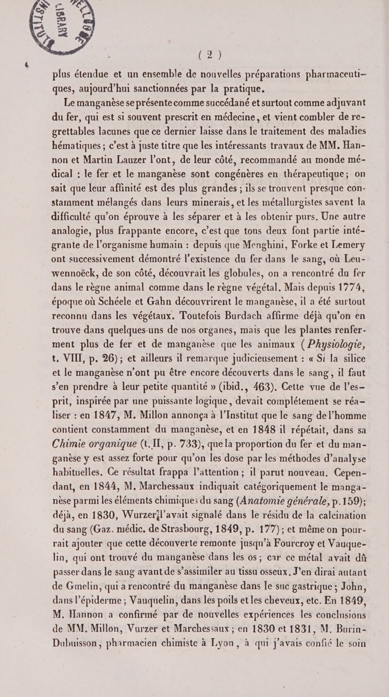 I ( 2 ) pîus étendue et un ensemble de nouvelles préparations pharmaceuti¬ ques, aujourd’hui sanctionnées par la pratique. Le manganèse se présente comme succédané et surtout comme adjuvant du fer, qui est si souvent prescrit en médecine, et vient combler de re¬ grettables lacunes que ce dernier laisse dans le traitement des maladies hématiques ; c’est à juste titre que les intéressants travaux de MM. Han- non et Martin Lauzer l’ont, de leur côté, recommandé au monde mé¬ dical : le fer et le manganèse sont congénères en thérapeutique ; on sait que leur affinité est des plus grandes ; ils se trouvent presque con¬ stamment mélangés dans leurs minerais, et les métallurgistes savent la difficulté qu’on éprouve à les séparer et à les obtenir purs. Une autre analogie, plus frappante encore, c’est que tons deux font partie inté¬ grante de l’organisme humain : depuis que Mengbini, Forke et Lemery ont successivement démontré l’existence du fer dans le sang, où Leu- wennoëck, de son côté, découvrait les globules, on a rencontré du fer dans le règne animal comme dans le règne végétal. Mais depuis 1774, époque où Schéele et Gabn découvrirent le manganèse, il a été surtout reconnu dans les végétaux. Toutefois Burdacb affirme déjà qu’on en trouve dans quelques-uns de nos organes, mais que les plantes renfer¬ ment plus de fer et de manganèse que les animaux (Physiologie, t. VIII, p. 26) ; et ailleurs il remarque judicieusement : « Si la silice et le manganèse n’ont pu être encore découverts dans le sang, il faut s’en prendre à leur petite quantité » (ibid., 463). Cette vue de l’es¬ prit, inspirée par une puissante logique, devait complètement se réa¬ liser : en 1847, M. Millon annonça à l’Institut que le sang de l’homme contient constamment du manganèse, et en 1848 il répétait, dans sa Chimie organique (t.II, p. 733), que la proportion du fer et du man¬ ganèse y est assez forte pour qu’on les dose par les méthodes d’analyse habituelles. Ce résultat frappa l’attention ; il parut nouveau. Cepen¬ dant, en 1844, M. Marchessaux indiquait catégoriquement le manga¬ nèse parmi les éléments chimiques du sang (Anatomie gènérale^AbQ)', déjà, en 1830, Wurzerjl’avait signalé dans le résidu de la calcination du sang (Gaz. médic. de Strasbourg, 1849, p. 177) ; et même on pour¬ rait ajouter que cette découverte remonte jusqu’à Fourcroy et Vauque- lin, qui ont trouvé du manganèse dans les os; car ce métal avait du passer dans le sang avant de s’assimiler au tissu osseux. J’en dirai autant de Grnelin, qui a rencontré du manganèse dans le suc gastrique ; John, dans l’épiderme ; Vauquelin, dans les poils et les cheveux, etc. En 1849, M. Hannon a confirmé par de nouvelles expériences les conclusions de MM. Millon, Vurzer et Marchessaux ; en 1830 et 1831, M. Burin- Dubuisson, pharmacien chimiste à Lyon, à qui j’avais confié le soin