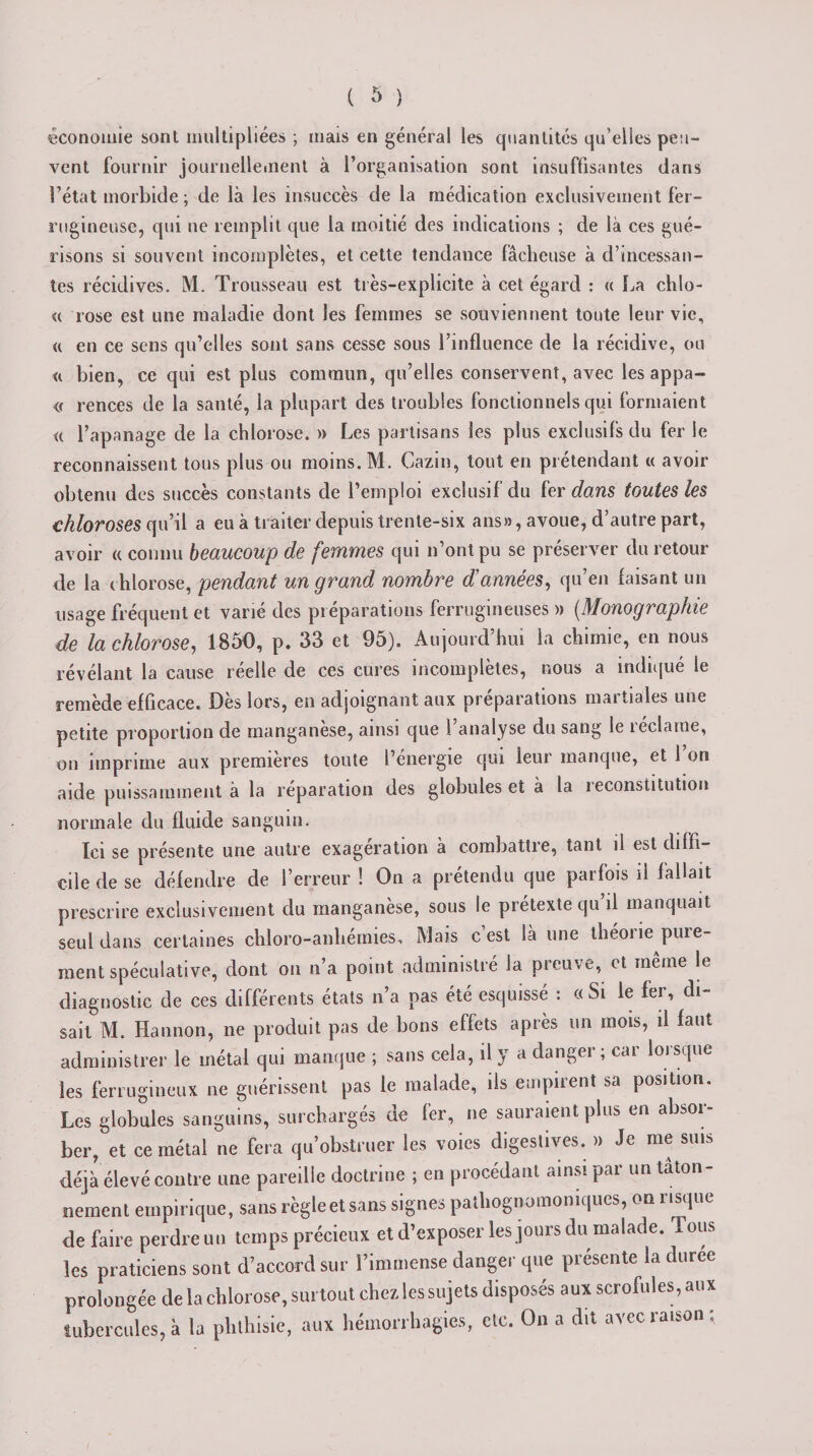économie sont multipliées ; mais en général les quantités qu’elles peu¬ vent fournir journellement à l’organisation sont insuffisantes dans l’état morbide ; de là les insuccès de la médication exclusivement fer¬ rugineuse, qui ne remplit que la moitié des indications ; de là ces gué¬ risons si souvent incomplètes, et cette tendance lâcheuse à d’incessan¬ tes récidives. M. Trousseau est très-explicite à cet égard : &lt;c La chlo- « rose est une maladie dont les femmes se souviennent toute leur vie, « en ce sens qu’elles sont sans cesse sous l’influence de la récidive, ou &lt;i bien, ce qui est plus commun, qu’elles conservent, avec les appa- « rences de la santé, la plupart des troubles fonctionnels qui formaient « l’apanage de la chlorose. » Les partisans les plus exclusifs du fer le reconnaissent tous plus ou moins. M. Cazin, tout en prétendant « avoir obtenu des succès constants de l’emploi exclusif du fer dans toutes les chloroses qu’il a eu à traiter depuis trente-six ans», avoue, d’autre part, avoir a connu beaucoup de femmes qui n’ont pu se préserver du retour de la chlorose, pendant un grand nombre d’années, qu’en faisant un usage fréquent et varié des préparations ferrugineuses » (Monographie de la chlorose, 1850, p. 33 et 95). Aujourd’hui la chimie, en nous révélant la cause réelle de ces cures incomplètes, nous a indiqué le remède efficace. Dès lors, en adjoignant aux préparations martiales une petite proportion de manganèse, ainsi que l’analyse du sang le réclame, on imprime aux premières toute l’énergie qui leur manque, et 1 on aide puissamment à la réparation des globules et à la reconstitution normale du fluide sanguin. Ici se présente une autre exagération à combattre, tant il est diffi¬ cile de se défendre de l’erreur ! On a prétendu que parfois il fallait prescrire exclusivement du manganèse, sous le prétexte qu il manquait seul dans certaines chloro-anliémies, Mais c est là une théoiie pure- ment spéculative, dont on n’a point administré la preuve, et même le diagnostic de ces différents états n’a pas été esquissé : « Si le fer, di¬ sait M. Hannon, ne produit pas de bons effets après un mois, il faut administrer le métal qui manque ; sans cela, il y a danger ; car lorsque les ferrugineux ne guérissent pas le malade, ils empirent sa position. Les globules sanguins, surchargés de fer, ne sauraient plus en absor¬ ber, et ce métal ne fera qu’obstruer les voies digestives. » Je me sms déjà élevé contre une pareille doctrine ; en procédant ainsi par un tâton¬ nement empirique, sans règle et sans signes pathognomoniques, on risque de faire perdre un temps précieux et d’exposer les jours du malade. Tous les praticiens sont d’accord sur l’immense danger que présente la durée prolongée de la chlorose, surtout chez les sujets disposés aux scrofules, aux tubercules, à la phthisie, aux hémorrhagies, etc. On a dit avec raison: