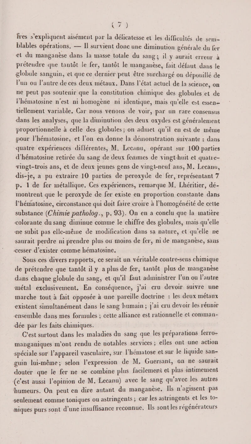îres ^expliquent aisément par la délicatesse et les difficultés de sem¬ blables opérations. — Il survient donc une diminution générale du fer et du manganèse dans la masse totale du sang; il y aurait erreur à prétendre que tantôt le fer, tantôt le manganèse, fait défaut dans le globule sanguin, et que ce dernier peut être surchargé ou dépouillé de l’un ou l’autre de ces deux métaux. Dans l’état actuel de la science on ne peut pas soutenir que la constitution chimique des globules et de Î’hématosine n'est ni homogène ni identique, mais qu’elle est essen¬ tiellement variable. Car nous venons de voir, par un rare consensus dans les analyses, que la diminution des deux oxydes est généralement proportionnelle à celle des globules : on admet qu’il en est de même pour l’héinatosine, et l’on en donne la démonstration suivante : dans quatre expériences différentes, M. Lecanu, opérant sur 100 parties d’hématosine retirée du sang de deux femmes de vingt-huit et quatre- vingt-trois ans, et de deux jeunes gens de vingt-neuf ans, M. Lecanu, dis-je, a pu extraire 10 parties de peroxyde de fer, représentant 7 p. 1 de fer métallique. Ces expériences, remarque M. Lhéritier, dé¬ montrent que le peroxyde de fer existe en proportion constante dans Lhématosine, circonstance qui doit faire croire à l’homogénéité de cette substance {Chimie pat ho logp.93). On en a conclu que la matière colorante du sang diminue comme le chiffre des globules, mais qu’elle ne subit pas elle-même de modification dans sa nature, et qu’elle ne saurait perdre ni prendre plus ou moins de fer, ni de manganèse, sans cesser d’exister comme liématosine. Sous ces divers rapports, ce serait un véritable contre-sens chimique de prétendre que tantôt il y a plus de fer, tantôt plus de manganèse dans chaque globule du sang, et qu’il faut administrer l’un ou l’autre métal exclusivement. En conséquence, j’ai cru devoir suivre une marche tout à fait opposée à une pareille doctrine : les deux métaux existent simultanément dans le sang humain ; j’ai cru devoir les réunir ensemble dans mes formules ; cette alliance est rationnelle et comman¬ dée par les faits chimiques. C’est surtout dans les maladies du sang que les préparations fèrro- manganiques m’ont rendu de notables services ; elles ont une action spéciale sur l’appareil vasculaire, sur l’hématose et sur le iiquide san¬ guin lui-même; selon l’expression de M. Guersant, on ne sauiait douter que le fer ne se combine plus facilement et plus intimement (c’est aussi l’opinion de M. Lecanu) avec le sang qu avec les autres humeurs. On peut en dire autant du manganèse. Ils n agissent pas seulement comme toniques ou astringents ; car les astringents et les to¬ niques purs sont d’une insuffisance reconnue. Ils sont les régénérateurs