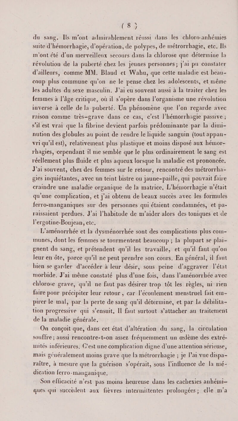du sang. Ils m'ont admirablement réussi dans les chloro-anhémies suite d’hémorrhagie, d’opération, de polypes, de métrorrhagie, etc. Ils m’ont été d’un merveilleux secours dans la chlorose que détermine la révolution de la puberté chez les jeunes personnes; j’ai pu constater d’ailleurs, comme MM. Blaud et Wahu, que cette maladie est beau¬ coup plus commune qu’on ne le pense chez les adolescents, et même les adultes du sexe masculin. J’ai eu souvent aussi à la traiter chez les femmes à l’âge critique, où il s’opère dans l’organisme une révolution inverse à celle de la puberté. Un phénomène que l’on regarde avec raison comme très-grave dans ce cas, c’est l’hémorrhagie passive ; s’il est vrai que la fibrine devient parfois prédominante par la dimi¬ nution des globules au point de rendre le liquide sanguin (tout appau¬ vri qu’il est), relativement plus plastique et moins disposé aux hémor¬ rhagies, cependant il me semble que le plus ordinairement le sang est réellement plus fluide et plus aqueux lorsque la maladie est prononcée. J’ai souvent, chez des femmes sur le retour, rencontré des métrorrha- gies inquiétantes, avec un teint bistre ou jaune-paille, qui pouvait faire craindre une maladie organique de la matrice. L’hémorrhagie n’était qu’une complication, et j’ai obtenu de beaux succès avec les formules ferro-manganiques sur des personnes qui étaient condamnées, et pa¬ raissaient perdues. J’ai l’habitude de m’aider alors des toniques et de l’ergotine-Boujean, etc. L’aménorrhée et la dysménorrhée sont des complications plus com¬ munes, dont les femmes se tourmentent beaucoup ; la plupart se plai¬ gnent du sang, et prétendent qu’il les travaille, et qu’il faut qu’on leur en ôte, parce qu’il ne peut prendre son cours. En général, il faut bien se garder d’accéder à leur désir, sous peine d’aggraver l’état morbide. J’ai même constaté plus d’une fois, dans l’aménorrhée avec chlorose grave, qu’il ne faut pas désirer trop tôt les règles, ni rien faire pour précipiter leur retour , car l’écoulement menstruel fait em¬ pirer le mal, par la perte de sang qu’il détermine, et par la débilita¬ tion progressive qui s’ensuit. Il faut surtout s’attacher au traitement de la maladie générale. On conçoit que, dans cet état d’altération du sang, la circulation souffre; aussi rencontre-t-on assez fréquemment un œdème des extré¬ mités inférieures. C’est une complication digne d’une attention sérieuse, mais généralement moins grave que la métrorrhagie ; je l’ai vue dispa¬ raître, à mesure que la guérison s’opérait, sous l’influence de la mé¬ dication ferro-manganique. Son efficacité n’est pas moins heureuse dans les cachexies anhémi- ques qui succèdent aux fièvres intermittentes prolongées; elle m’a