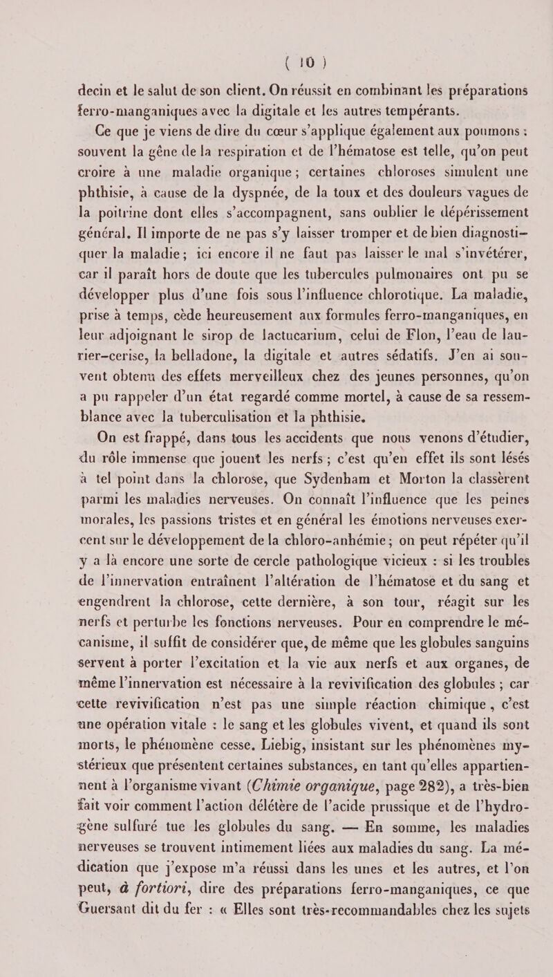 decin et le salut de son client. On réussit en combinant les préparations ferro-manganiques avec la digitale et les autres tempérants. Ce que je viens de dire du cœur s’applique également aux poumons ; souvent la gêne de la respiration et de l’hématose est telle, qu’on peut croire à une maladie organique ; certaines chloroses simulent une phthisie, à cause de la dyspnée, de la toux et des douleurs vagues de la poitrine dont elles s’accompagnent, sans oublier le dépérissement général. Il importe de ne pas s’y laisser tromper et de bien diagnosti¬ quer la maladie ; ici encore il ne faut pas laisser le mal s’invétérer, car il paraît hors de doute que les tubercules pulmonaires ont pu se développer plus d’une fois sous l’influence chlorotique. La maladie, prise à temps, cède heureusement aux formules ferro-manganiques, en leur adjoignant le sirop de lactucarium, celui de Flon, l’eau de lau¬ rier-cerise, la belladone, la digitale et autres sédatifs. J’en ai sou¬ vent obtenu des effets merveilleux chez des jeunes personnes, qu’on a pu rappeler d’un état regardé comme mortel, à cause de sa ressem¬ blance avec la tuberculisation et la phthisie. On est frappé, dans tous les accidents que nous venons d’étudier, du rôle immense que jouent les nerfs ; c’est qu’en effet ils sont lésés à tel point dans la chlorose, que Sydenham et Morton la classèrent parmi les maladies nerveuses. On connaît l’influence que les peines morales, les passions tristes et en général les émotions nerveuses exer¬ cent sur le développement de la chloro-anhémie ; on peut répéter qu’il y a là encore une sorte de cercle pathologique vicieux : si les troubles de l’innervation entraînent l’altération de l’hématose et du sang et engendrent la chlorose, cette dernière, à son tour, réagit sur les nerfs et perturbe les fonctions nerveuses. Pour en comprendre le mé¬ canisme, il suffit de considérer que, de même que les globules sanguins servent à porter l’excitation et la vie aux nerfs et aux organes, de même l’innervation est nécessaire à la revivification des globules ; car cette revivification n’est pas une simple réaction chimique , c’est tine opération vitale : le sang et les globules vivent, et quand ils sont morts, le phénomène cesse. Liebig, insistant sur les phénomènes my¬ stérieux que présentent certaines substances, en tant qu’elles appartien¬ nent à l’organisme vivant (Chimie organique, page 282), a très-bien fait voir comment faction délétère de l’acide prussique et de l’hydro¬ gène sulfuré tue les globules du sang. — En somme, les maladies nerveuses se trouvent intimement liées aux maladies du sang. La mé¬ dication que j’expose m’a réussi dans les unes et les autres, et l’on peut, à fortiori, dire des préparations ferro-manganiques, ce que Guersant dit du fer : « Elles sont très-recommandables chez les sujets