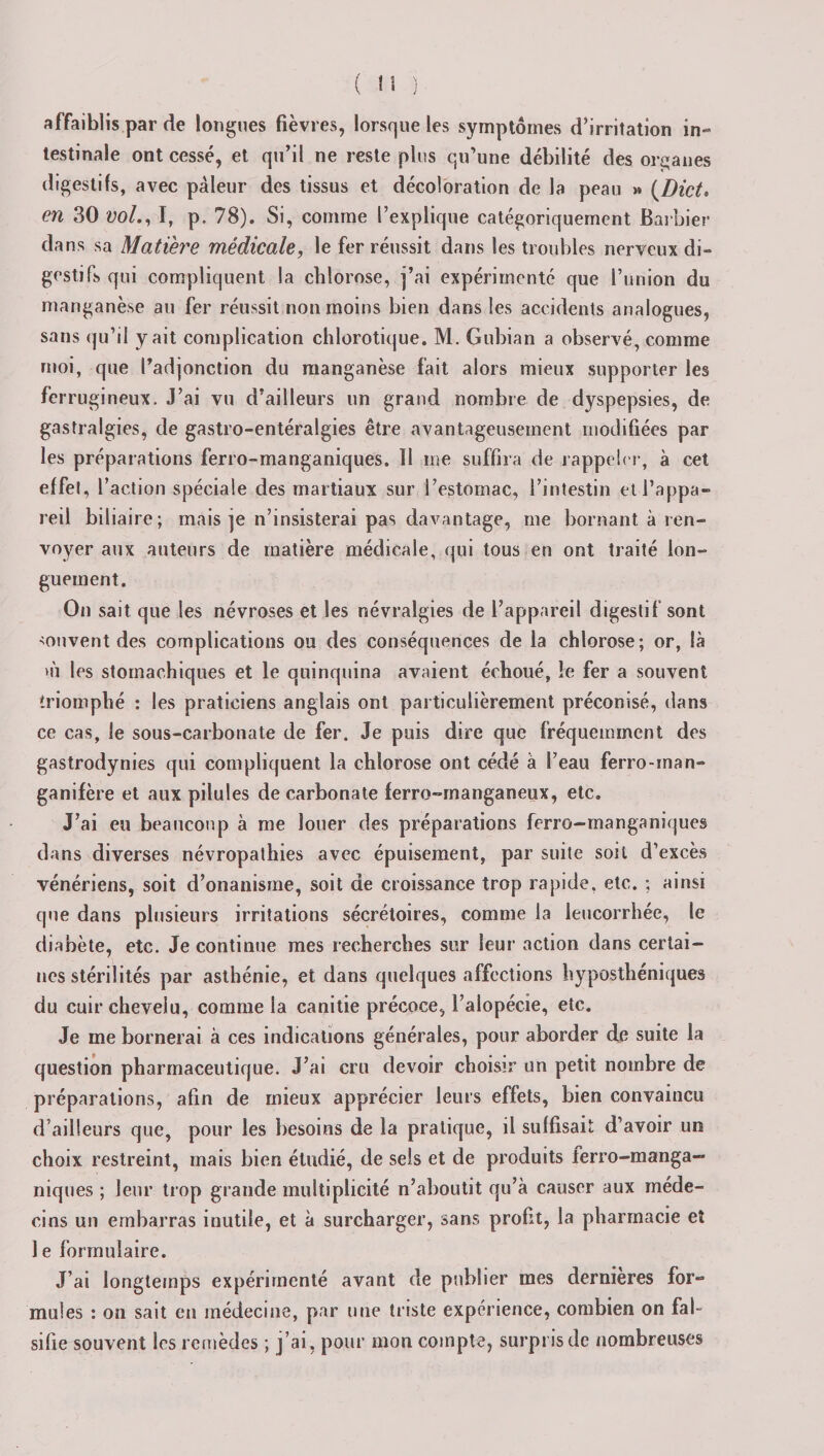 affaiblis par de longues fièvres, lorsque les symptômes d’irritation in¬ testinale ont cessé, et qu’il ne reste plus qu’une débilité des organes digestifs, avec pâleur des tissus et décoloration de la peau &gt;» (Dict. en 30 vol., I, p. 78). Si, comme l’explique catégoriquement Barbier dans sa Matière médicale, le fer réussit dans les troubles nerveux di¬ gestifs qui compliquent la chlorose, j’ai expérimenté que l’union du manganèse au fer réussit non moins bien dans les accidents analogues, sans qu’il y ait complication chlorotique. M. Gubian a observé, comme moi, que l’adjonction du manganèse fait alors mieux supporter les ferrugineux. J’ai vu d’ailleurs un grand nombre de dyspepsies, de gastralgies, de gastro-entéralgies être avantageusement modifiées par les préparations ferro-manganiques. Il me suffira de rappeler, à cet effet, l’action spéciale des martiaux sur l’estomac, l’intestin et l’appa¬ reil biliaire; mais je n’insisterai pas davantage, me bornant à ren¬ voyer aux auteurs de matière médicale, qui tous en ont traité lon¬ guement. On sait que les névroses et les névralgies de l’appareil digestif sont souvent des complications ou des conséquences de la chlorose; or, là &gt;ù les stomachiques et le quinquina avaient échoué, le fer a souvent triomphé : les praticiens anglais ont particulièrement préconisé, dans ce cas, le sous-carbonate de fer. Je puis dire que fréquemment des gastrodynies qui compliquent la chlorose ont cédé à l’eau ferro-man- ganifère et aux pilules de carbonate ferro-manganeux, etc. J’ai eu beaucoup à me louer des préparations ferro-manganiques dans diverses névropathies avec épuisement, par suite soit d’excès vénériens, soit d’onanisme, soit de croissance trop rapide, etc. ; ainsi que dans plusieurs irritations sécrétoires, comme la leucorrhée, le diabète, etc. Je continue mes recherches sur leur action dans certai¬ nes stérilités par asthénie, et dans quelques affections hyposthéniques du cuir chevelu, comme la canitie précoce, l’alopécie, etc. Je me bornerai à ces indications générales, pour aborder de suite la question pharmaceutique. J’ai cru devoir choisir un petit nombre de préparations, afin de mieux apprécier leurs effets, bien convaincu d’ailleurs que, pour les besoins de la pratique, il suffisait d’avoir un choix restreint, mais bien étudié, de sels et de produits ferro-manga¬ niques ; leur trop grande multiplicité n’aboutit qu’à causer aux méde¬ cins un embarras inutile, et à surcharger, sans profit, la pharmacie et 1 e formulaire. J’ai longtemps expérimenté avant de publier mes dernières for¬ mules : on sait en médecine, par une triste expérience, combien on fal¬ sifie souvent les remèdes ; j’ai, pour mon compte, surpris de nombreuses