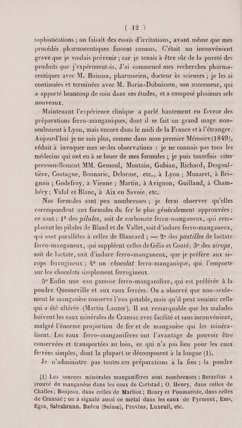 sophistications ; on faisait des essais d’irritations, avant même que mes procédés pharmaceutiques fussent connus. C’était un inconvénient grave que je voulais prévenir ; car je tenais à être sûr de la pureté des produits que j’expérimentais. J’ai commencé mes recherches pharma¬ ceutiques avec M. Buisson, pharmacien, docteur ès sciences ; je les ai continuées et terminées avec M. Burin-Dubuisson, son successeur, qui a apporté beaucoup de soin dans ces études, et a composé plusieurs sels nouveaux. Maintenant l’expérience clinique a parlé hautement en faveur des préparations ferro-manganiques, dont il se fait un grand usage non- seulement à Lyon, mais encore dans le midi de la France et à l’étranger. Aujourd’hui je ne suis plus, comme dans mon premier Mémoire (1849), réduit à invoquer mes seules observations : je ne connais pas tous les médecins qui ont eu à se louer de mes formules ; je puis toutefois citer personnellement MM. Gensoul, Montain, Gubian, Richard, Desgaul- tière, Coutagne, Bonnaric, Delorme, etc., à Lyon ; Munaret, à Bri- gnais •, Godefroy, à Vienne ; Martin, à Avignon, Guilland, à Cham¬ béry; Vidal et Blanc, à Aix en Savoie, etc. Nos formules sont peu nombreuses ; je ferai observer qu’elles correspondent aux formules du fer le plus généralement approuvées ; ce sont : 1° des pilules, soit de carbonate ferro-manganeux, qui rem¬ placent les pilules de Blaud et de Vallet,soit d’iodure ferro-manganeux, qui sont parallèles à celles de Blancard ; — 2° des pastilles de lactate ferro-manganeux, qui suppléent celles deGélis et Conté; 3° des sirops, soit de lactate, soit d’iodure ferro-manganeux, que je préfère aux si¬ rops ferrugineux ; 4° un chocolat ferro-manganique, qui l’emporte sur les chocolats simplement ferrugineux. 5° Enfin une eau gazeuse ferro-inanganifère, qui est préférée à la poudre Quesneville et aux eaux ferrées. On a observé que non-seule¬ ment le manganèse conserve l’eau potable, mais qu’il peut assainir celle qui a été altérée (Martin Lauzer). Il est remarquable que les malades boivent les eaux minérales de Cransac avec facilité et sans inconvénient, malgré l’énorme proportion de fer et de manganèse qui les minéra- lisent. Les eaux ferro-manganifères ont l’avantage de pouvoir être conservées et transportées au loin, ce qui n’a pas lieu pour les eaux ferrées simples, dont la plupart se décomposent à la longue (1). Je n’administre pas toutes ces préparations à la fois : la poudre (1) Les sources minérales manganifères sont nombreuses : Berzelius a trouvé du manganèse dans les eaux de Carlstad ; O. Henry, dans celles de Challes; Bonjean, dans celles de Marlioz; Henry et Poumarède, dans celles de Cransac; on a signalé aussi ce métal dans les eaux de Pyrmont, Bros, Egra, Salezbrumi, Baden (Suisse), Provins, Luxeuil, etc.