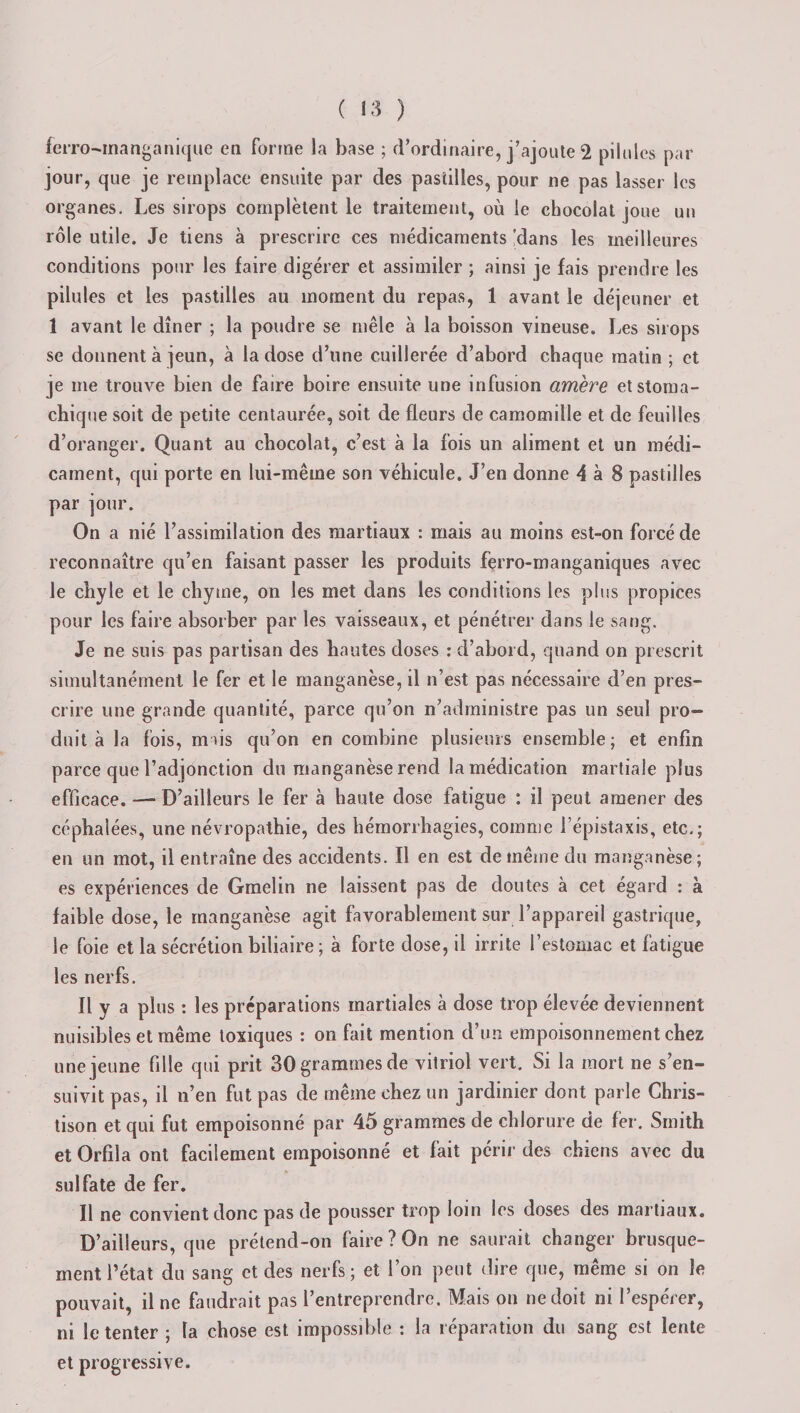 ferro-inanga nique en fortne la base ; d’ordinaire, j’ajoute 2 pilules par jour, que je remplace ensuite par des pastilles, pour ne pas lasser les organes. Les sirops complètent le traitement, où le chocolat joue un rôle utile. Je tiens à prescrire ces médicaments 'dans les meilleures conditions pour les faire digérer et assimiler ; ainsi je fais prendre les pilules et les pastilles au moment du repas, 1 avant le déjeuner et 1 avant le dîner ; la poudre se mêle à la boisson vineuse. Les sirops se donnent à jeun, à la dose d’une cuillerée d’abord chaque matin ; et je me trouve bien de faire boire ensuite une infusion amère et stoma¬ chique soit de petite centaurée, soit de fleurs de camomille et de feuilles d’oranger. Quant au chocolat, c’est à la fois un aliment et un médi¬ cament, qui porte en lui-même son véhicule. J’en donne A à 8 pastilles par jour. On a nié l’assimilation des martiaux : mais au moins est-on forcé de reconnaître qu’en faisant passer les produits ferro-manganiques avec le chyle et le chyme, on les met dans les conditions les plus propices pour les faire absorber par les vaisseaux, et pénétrer dans le sang. Je ne suis pas partisan des hautes doses : d’abord, quand on prescrit simultanément le fer et le manganèse, il n’est pas nécessaire d’en pres¬ crire une grande quantité, parce qu’on n’administre pas un seul pro¬ duit à la fois, mais qu’on en combine plusieurs ensemble ; et enfin parce que l’adjonction du manganèse rend la médication martiale plus efficace. — D’ailleurs le fer à haute dose fatigue : il peut amener des céphalées, une névropathie, des hémorrhagies, comme l’épistaxis, etc.; en un mot, il entraîne des accidents. Il en est de même du manganèse; es expériences de Gmelin ne laissent pas de doutes à cet égard : à faible dose, le manganèse agit favorablement sur l’appareil gastrique, le foie et la sécrétion biliaire ; à forte dose, il irrite l’estomac et fatigue les nerfs. Il y a pl us : les préparations martiales à dose trop élevée deviennent nuisibles et même toxiques : on fait mention d’un empoisonnement chez une jeune fille qui prit 30 grammes de vitriol vert. Si la mort ne s’en¬ suivit pas, il n’en fut pas de même chez un jardinier dont parle Chris- tison et qui fut empoisonné par 45 grammes de chlorure de fer. Smith et Orfila ont facilement empoisonné et fait périr des chiens avec du sulfate de fer. Il ne convient donc pas de pousser trop loin les doses des martiaux. D’ailleurs, que prétend-on faire ? On ne saurait changer brusque¬ ment l’état du sang et des nerfs; et l’on peut dire que, même si on le pouvait, il ne faudrait pas l’entreprendre. Mais on ne doit ni l’espérer, ni le tenter ; la chose est impossible : la réparation du sang est lente et progressive.
