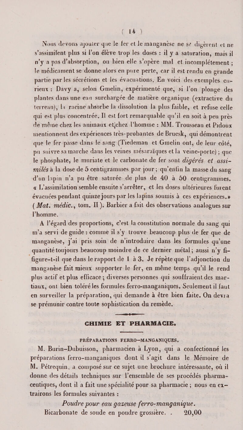 Nous (levons ajouter que le 1er et le manganèse ne siT digèrent et ne s’assimilent plus si l’on élève trop les doses : il y a saturation, mais il n’y a pas d’absorption, ou bien elle s’opère mal et incomplètement ; le médicament se donne alors en pure perte, car il est rendu en grande partie par les sécrétions et les évacuations. En voici des exemples cu¬ rieux : Davy a, selon Gmelin, expérimenté que, si l’on plonge des plantes dans une eau surchargée de matière organique (extractive du terreau), la racine absorbe la dissolution la plus faible, et refuse celle qui est plus concentrée. Il est fort remarquable qu’il en soit à peu près de même chez les animaux et-chez l’homme : MM. Trousseau et Pidoux mentionnent des expériences très-probantes de Bruesk, qui démontrent que le fer passe dans le sang (Tiedeman et Gmelin ont, de leur côté, pu suivre sa marche dans les veines mésaraïques et la veine-porte) ; que le phosphate, le muriate et le carbonate de fer sont digérés et assi¬ milés à la dose de 5 centigrammes par jour ; qu’enlin la masse du sang d’un lapin n’a pu être saturée de plus de 40 à 50 centigrammes. &lt;i L’assimilation semble ensuite s’arrêter, et les doses ultérieures furent évacuées pendant quinze jours par les lapins soumis à ces expériences.» ( Mat. médic., tom. II ). Barbier a fait des observations analogues sur l’homme. A l’égard des proportions, c’est la constitution normale du sang qui m’a servi de guide : comme il s’y trouve beaucoup plus de fer que de manganèse, j’ai pris soin de n’introduire dans les formules qu’une quantité toujours beaucoup moindre de ce dernier métal; aussi n’y fi- (igure-t-il que dans le rapport de l à 3. Je répète que l’adjonction du manganèse fait mieux supporter le fer, en même temps qu’il le rend plus actif et plus efficace; diverses personnes qui souillaient des mar¬ tiaux, ont bien toléré les formules ferro-manganiques. Seulement il faut en surveiller la préparation, qui demande à être bien faite. On dévia se prémunir contre toute sophistication du remède. CHIMIE ET PHARMACIE. PRÉPARATIONS FERRO-MANGANIQUES. M. Burin-Dubuisson, pharmacien à Lyon, qui a confectionné les préparations ferro-manganiques dont il s’agit dans le Mémoire de M. Pétrequin, a composé sur ce sujet une brochure intéressante, où il donne des détails techniques sur l’ensemble de ses procédés pharma¬ ceutiques, dont il a fait une spécialité pour sa pharmacie ; nous en ex¬ trairons les formules suivantes : Poudre pour eau gazeuse ferro-manganique. Bicarbonate de soude en poudre grossière. . 20,00