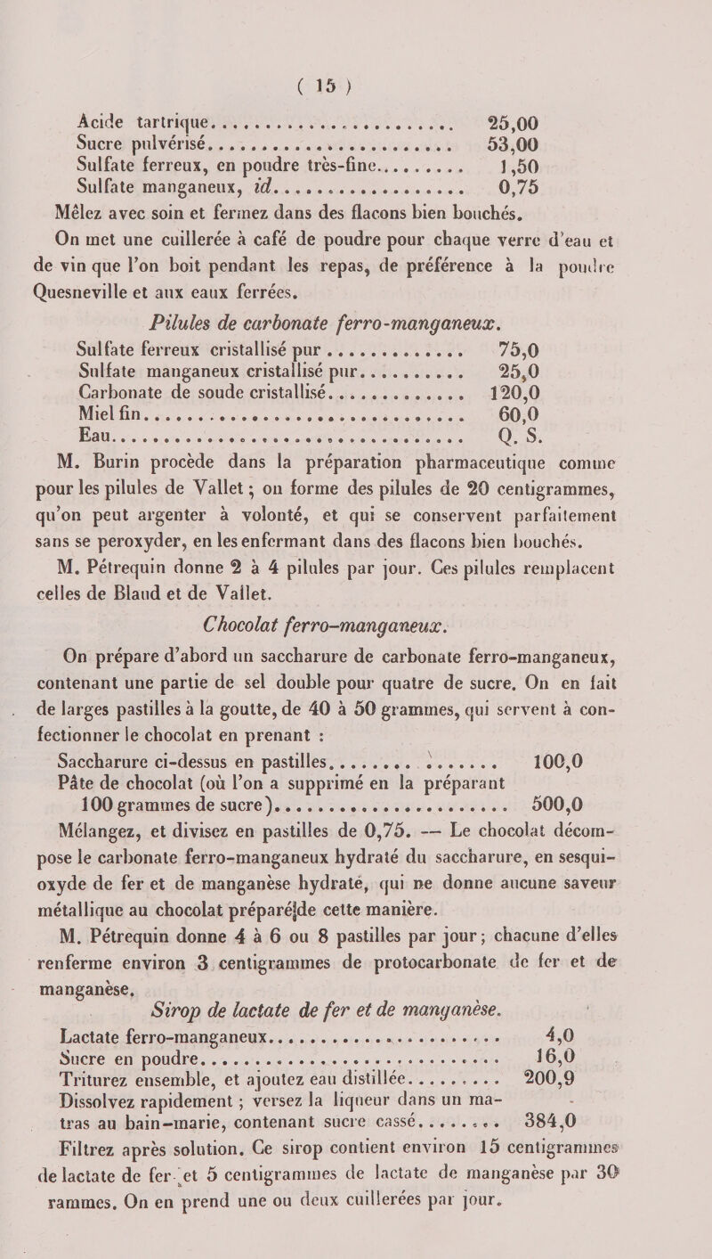 Acide tartrique. 25,00 Sucre pulvérisé,. 53,00 Sulfate ferreux, en poudre très-fine. 1,50 Sulfate manganeux, id. 0,75 Mêlez avec soin et fermez dans des flacons bien bouchés. On met une cuillerée à café de poudre pour chaque verre d’eau et de vin que Ton boit pendant les repas, de préférence à la poudre Quesneville et aux eaux ferrées. Pilules de carbonate ferro-manganeux. Sulfate ferreux cristallisé pur ............. 75,0 Sulfate manganeux cristallisé pur.. 25,0 Carbonate de soude cristallisé. ............ 120,0 Miel fin... 60,0 Eau................................. Q. S. M. Burin procède dans la préparation pharmaceutique comme pour les pilules de Vallet ; on forme des pilules de 20 centigrammes, qu’on peut argenter à volonté, et qui se conservent parfaitement sans se peroxyder, en les enfermant dans des flacons bien bouchés. M. Pétrequin donne 2 à 4 pilules par jour. Ces pilules remplacent celles de Blaud et de Vallet. Chocolat ferro-rnanganeux. On prépare d’abord un saccharure de carbonate ferro-rnanganeux, contenant une partie de sel double pour quatre de sucre. On en fait de larges pastilles à la goutte, de 40 à 50 grammes, qui servent à con¬ fectionner le chocolat en prenant : Saccharure ci-dessus en pastilles............... 100,0 Pâte de chocolat (où l’on a supprimé en la préparant 100 grammes de sucre)...................... 500,0 Mélangez, et divisez en pastilles de 0,75. — Le chocolat décom¬ pose le carbonate ferro-rnanganeux hydraté du saccharure, en sesqui¬ oxyde de fer et de manganèse hydraté, qui ne donne aucune saveur métallique au chocolat préparéfde cette manière. M. Pétrequin donne 4 à 6 ou 8 pastilles par jour; chacune d’elles renferme environ 3 centigrammes de protocarbonate de fer et de manganèse. Sirop de lactate de fer et de manganèse. Lactate ferro-manganeux....*. 4,0 Sucre en poudre.... 16,0 Triturez ensemble, et ajoutez eau distillée.. 200,9 Dissolvez rapidement ; versez la liqueur dans un ma¬ tra s au bain—marie, contenant sucre cassé. ....... 384,0 Filtrez après solution. Ce sirop contient environ 15 centigrammes de lactate de fer ^et 5 centigrammes de lactate de manganèse par 30 ranimes. On en prend une ou deux cuillerées par jour.
