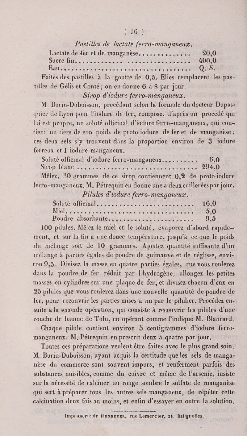 Pastilles de lactate ferro-manganeux. Lactate de -fer et de manganèse. 20,0 Sucre fin. 400,0 Eau. Q. S. Faites des pastilles à la goutte de 0,5. Elles remplacent les pas¬ tilles de Gélis et Conté ; on en donne 0 à 8 par jour. Sirop d’iodure ferro-manganeux. M. Burin-Dubuisson, procédant selon la formule du docteur Dupas- ipiier de Lyon pour l’iodure de fer, compose, d’après un procédé qui lui est propre, un soluté officinal d’iodure ferro-manganeux, qui con¬ tient un tiers de son poids de proto iodure de fer et de manganèse; ces deux sels s’y trouvent dans la proportion environ de 3 iodure ferreux et 1 iodure manganeux. Soluté officinal d’iodure ferro-manganeux.... 6,0 Sirop blanc... . . .. 294,0 Mêlez. 30 grammes de ce sirop contiennent 0,2 de proto iodure ferro-manganeux. M. Pétrequin en donne une à deux cuillerées par jour. Pilules d’iodure ferro-manganeux. Soluté officinal. 16,0 Miel. 5,0 Poudre absorbante. 9,5 100 pilules. Mêlez le miel et le soluté, évaporez d’abord rapide¬ ment, et sur la fin à une douce température, jusqu’à ce que le poids du mélange soit de 10 grammes. Ajoutez quantité suffisante d’un mélange à parties égales de poudre de guimauve et de réglisse, envi¬ ron 9,5. Divisez la masse en quatre parties égales, que vous roulerez dans la poudre de fer réduit par l'hydrogène; allongez les petites masses en cylindres sur une plaque de fer, et divisez chacun d’eux en 25 pilules que vous roulerez dans une nouvelle quantité de poudre de fer, pour recouvrir les parties mises à nu par le pilulier. Procédez en¬ suite à la seconde opération, qui consiste à recouvrir les pilules d’une couche de baume de Tolu, en opérant comme l’indique M. Blancard. Chaque pilule contient environ 5 centigrammes d’iodure ferro- manganeux. M. Pétrequin en prescrit deux à quatre par jour. Toutes ces préparations veulent être faites avec le plus grand soin. M. Burin-Dubuisson, ayant acquis la certitude que les sels de manga¬ nèse du commerce sont souvent impurs, et renferment parfois des substances nuisibles, comme du cuivre et même de l’arsenic, insiste sur la nécessité de calciner au rouge sombre le sulfate de manganèse qui sert à préparer tous les autres sels manganeux, de répéter cette calcination deux fois au moins, et enfin d’essayer en outre la solution. Imprimerie de Uenhuybr, rue Lemercier, 24. Datignolles.