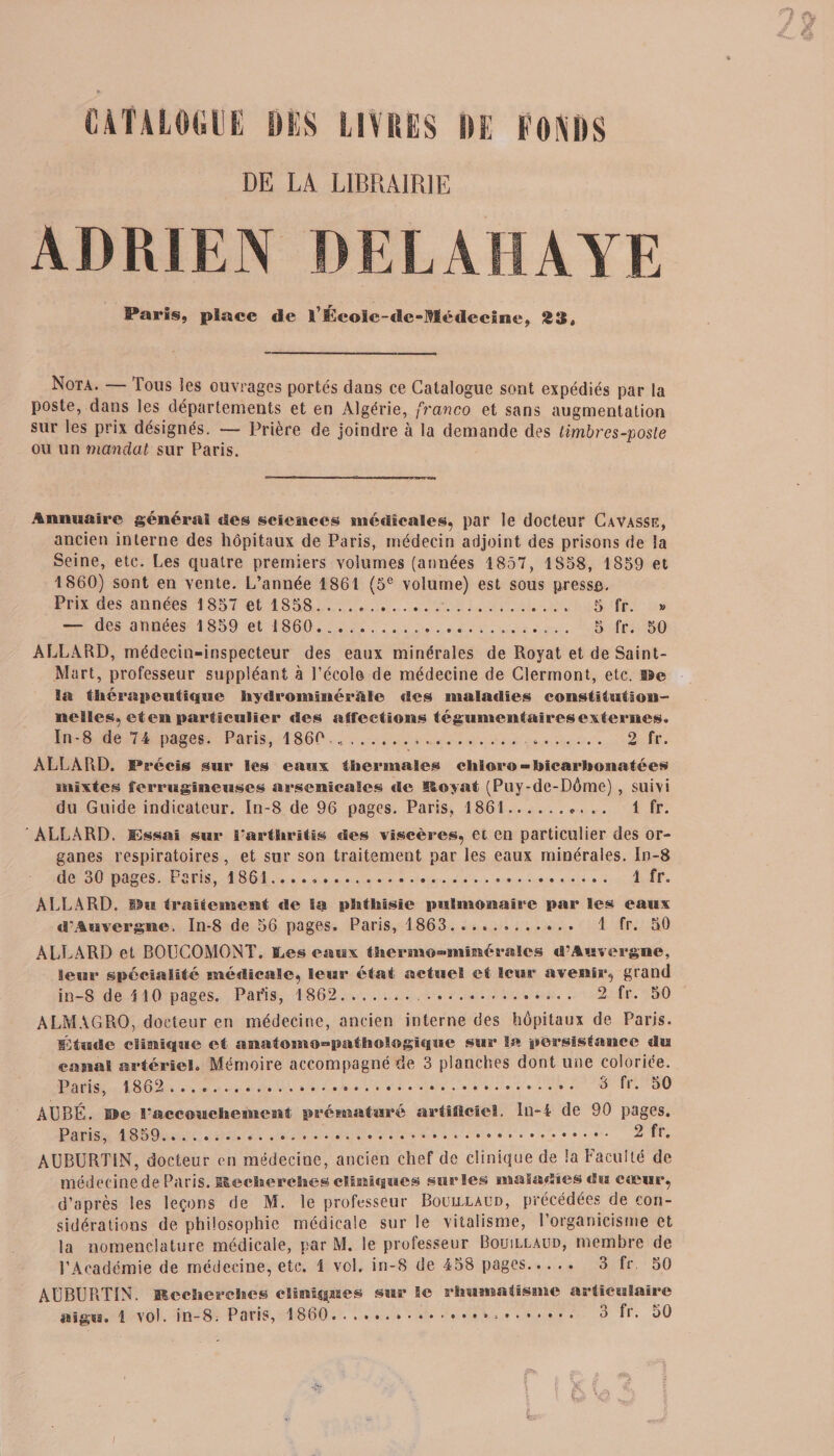 DE LA LIBRAIRIE ADRIEN DELAHAAE Paris, place de l’ÉeoIe-tle-MécIecine, 23. Nota. — Tous les ouvrages portés dans ce Catalogue sont expédiés par la poste, dans les départements et en Algérie, franco et sans augmentation sur les prix désignés. — Prière de joindre à la demande des timbres-poste ou un mandat sur Paris. Annuaire générai des sciences médicales, par le docteur Cavasse, ancien interne des hôpitaux de Paris, médecin adjoint des prisons de la Seine, etc. Les quatre premiers volumes (années 1857, 1858, 1859 et 1860) sont en vente. L’année 1861 (5e volume) est sous pressa. Prix des années 1857 et 1858. . 5 fr. » — des années 1859 et 1860.... 5 fr. 50 ALLARD, médecin-inspecteur des eaux minérales de Royat et de Saint- Mart, professeur suppléant à l’école de médecine de Clermont, etc. sac la thérapeutique hydrominér&amp;Ie des maladies constitution¬ nelles, et en particulier des affections tégumentairesexternes. In-8 de 74 pages. Paris, 1860, .... ... 2 fr. ALLARD. Précis sur les eaux thermales chloro-bicarbonatées mixtes ferrugineuses arsenicales «le 85oyat (Puy-de-Dôme) , suivi du Guide indicateur. In-8 de 96 pages. Paris, 1861. 1 fr. ALLARD. S3ssai sur l’arthritis des viscères, et en particulier des or¬ ganes respiratoires, et sur son traitement par les eaux minérales. In-8 de 30 pages. Psris, 1861...... 1 fr. ALLARD, ©u traitement de la phthisie pulmonaire par les eaux d'Auvergne. In-8 de 56 pages. Paris, 1863. 1 fr. 50 ALLARD et BOUCOMONT. I^es eaux thermo-minérales d’Auvergne, leur spécialité médicale, leur état actuel et leur avenir, grand in-S de 110 pages. Par'is, 1862... 2 fr. 50 ALMAGRO, docteur en médecine, ancien interne des hôpitaux de Paris. Étude clinique et anatomo-pathologique sur la persistance du canal artériel. Mémoire accompagné de 3 planches dont une coloriée. Paris, 1862 ... 3 fr* 50 APBÉ. ae l’accouchement prématuré artificiel, lu-4 de 90 pages. Paris, 1859.«. 2 fr. AUBURT1N, docteur en médecine, ancien chef de clinique de la Faculté de médecine de Paris. Recherches cliniques sur les maladies «lu cœur, d’après les leçons de M. le professeur Bouillaud, précédées de con¬ sidérations de philosophie médicale sur le vitalisme, l’organicisme et la nomenclature médicale, par M. le professeur Bouillaud, membre de l’Académie de médecine, etc. 1 vol. iri-8 de 458 pages. 3 fr. 50 AÜBURTIN. Recherches cliniques sur le rhumatisme articulaire aigu. 1 vol. in-8. Paris, 1860.. 3 fr. 50 i