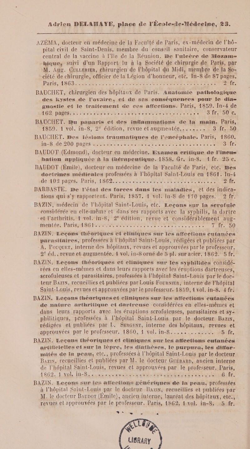 Adrien DELAJSAïfï)» place de riücole«flr*tIé&lt;lcc2nc, 23. AZÉMA, docteur en médecine de la Faculté de Paris, ex-médecin de l’hô¬ pital civil de Saint-Denis, membre du conseil sanitaire, conservateur central de la vaccine à l’île de la Réunion, lie Fulcère «3e $3oxam™ hiquc, suivi d’un Rapport lu à la Société de chirurgie de Paris, par M. Aug. Cüllerier, chirurgien de l’hôpital du Midi, merqbre de la So¬ ciété de chirurgie, officier de la Légion d’honneur, etc. In-8 de 87 pages. Paris, 1863. 2 fr. BAUCHET, chirurgien des hôpitaux de Paris. Anatomie pathologique «les kystes «le l’ovaire, et «Se ses conséquences pour ïe dia¬ gnostic et le traitement «le ees affections. Paris, 1859. In-4 de 162 pages... 3 fr. 50 c. BAUCHET. ilu panaris et «ïes inflammations «le 8a main. Paris, 1859. 1 vol. in-S, 2e édition, revue et augmentée. 3 fr. 50 BAUCHET. Iles lésions traumatiques «le l’encéphale. Paris, 1860. in-8 de 200 pages.. . 3 fr. BAUDOT (Edmond), docteur en médecine. Examen critique «le Imcu- Dation appliquée à la thérapeutique. 1858. Gr. in-8. 1 fr. 25 C. BAUDOT (Émile), docteur en médecine de la Faculté de Paris, etc. Des doctrines médicales professées à l'hôpital Saint-Louis eu 1861. In-4 de 102 pages. Paris, 1862. 2 fr. BARBASTE. île réfat «les forces «Sans Ses maladies, et des indica¬ tions qui s’y rapportent. Paris, 1857. 1 vol. in-8 de 170 pages. 2 fr. BAZIN, médecin de l’hôpital Saint-Louis, etc. leçons sur la scrofule considérée en elle-même et dans ses rapports avec la syphilis, la dartre et Parthritis. 1 vol. in-8, 2e édition, revue et considérablement aug¬ mentée. Paris, 1861. 7 fr. 50 BAZIN, leçons théoriques et cliniques sur les affections cutanées parasitaires, professées à l’hôpital Saint-Louis, rédigées et publiées par A. Pouquet, interne des hôpitaux, revues et approuvées par le professeur. 2e éd., revue et augmentée. 1 vol. in-8 orné de 5 pi. sur acier. 1862. 5 fr. BAZIN. SiCçons théorisasses et cliniques sur les sypMIides considé¬ rées en elles-mêmes et dans leurs rapports avec les éruptions dartreuses, scrofuleuses et parasitaires, professées à l’hôpital Saint-Louis par le doc¬ teur Bazin, recueillies et publiées par Louis Fournier, interne de l’hôpital Saint-Louis, revues et approuvées par le professeur. 1859,1 vol. in-8. 4 fr. BAZIN. leçons théoriques et cliniques sur Ses affections cutanées de nature arthritique et dartreusc considérées en elles-mêmes et dans leurs rapports avec les éruptions scrofuleuses, parasitaires et sy¬ philitiques, professées à l’hôpital Saint-Louis par le docteur Bazin, rédigées et publiées par L. Sergent, interne des hôpitaux, revues et approuvées par le professeur. 1860, 1 vol. in-8. . 5 fr. BAZIN. leçons théoriques et cliniques sur les affections cutanées artificielles et sur la lèpre, les diathèses, le purpura, les diffor¬ mités de la peau, etc., professées à l’hôpital Saint-Louis par le docteur Bazin, recueillies et publiées par M. le docteur Guérard, ancien interne de l’hôpital Saint-Louis, revues et approuvées par le professeur. Paris, 1862. 1 vpl, in-8...«. 6 fr. BAZIN. ïicçons sur les affections génériques «le la peau, professées à l’hôpital Saint-Louis par le docteur Bazin, recueillies et publiées par M. le docteur Baudot (Emile), ancien interne, lauréat des hôpitaux, etc.,