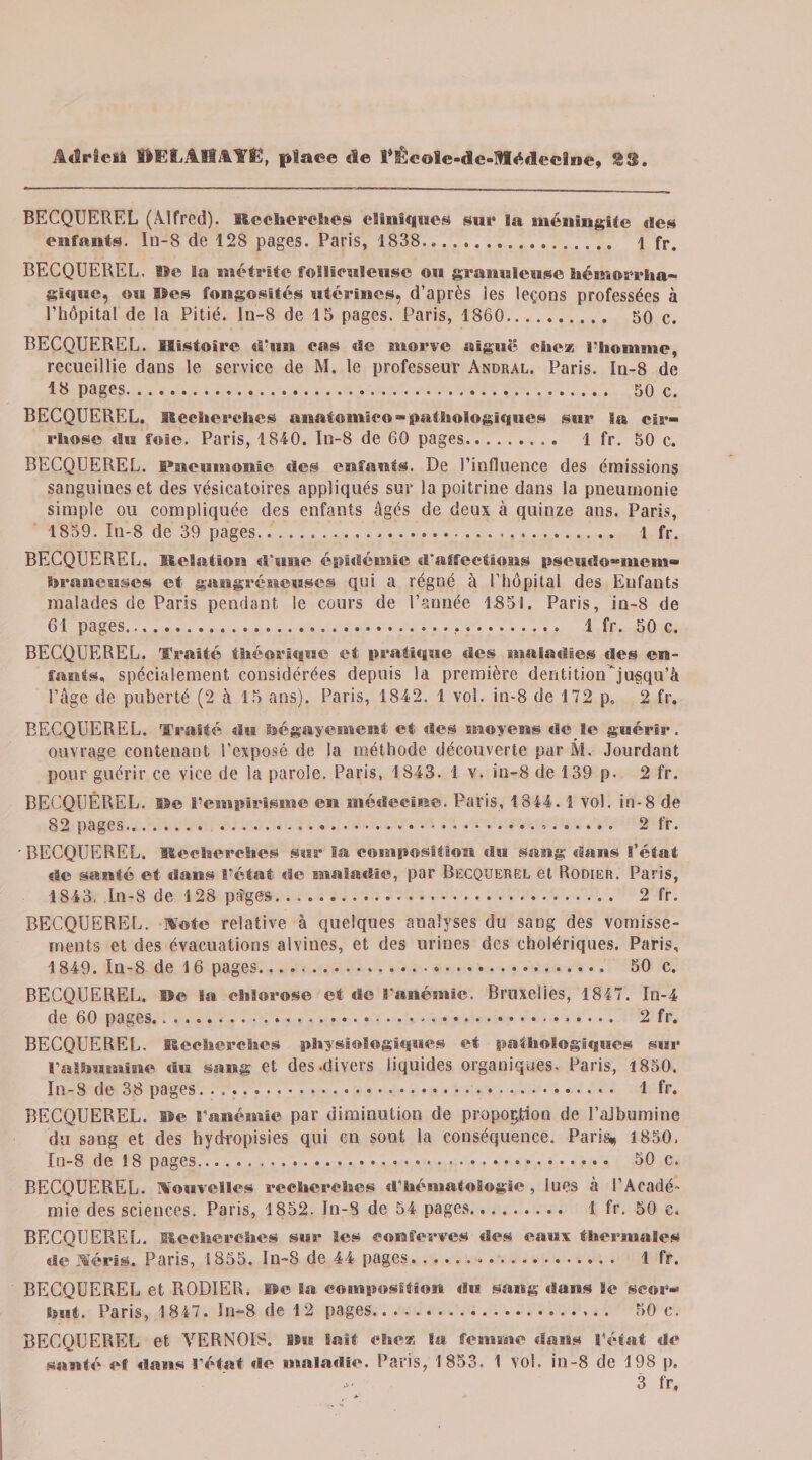 BECQUEREL (Alfred). Recherches cliniques sur ïa méningite des enfants. In-8 de 128 pages. Paris, 1838. 1 fr. BECQUEREL, lie la métrite follienieuse ou granuleuse hémorrha¬ gique, ou ©es fongosités utérines, d’après les leçons professées à l’hôpital de la Pitié. In-8 de 13 pages. Paris, 1860. 30 c. BECQUEREL. Histoire d’un cas de morve aiguë chez l'homme, recueillie dans le service de M. le professeur Andral. Paris. In-8 de 1» pages. 30 c. BECQUEREL. Recherches anatomie© - pathologiques sur la cir¬ rhose du foie. Paris, 1840. In-8 de 60 pages. 1 fr. 50 c. BECQUEREL. Pneumonie «les enfants. De l’influence des émissions sanguines et des vésicatoires appliqués sur la poitrine dans la pneumonie simple ou compliquée des enfants âgés de deux à quinze ans. Paris, 1859. In-8 de 39 pages..... 1 fr. BECQUEREL. Relation «l’une épidémie «l'affections pseudo-mem- hraneuses et gangréneuses qui a régné à l’hôpital des Enfant» malades de Paris pendant le cours de l’année 1851. Paris, in-8 de 61 pages..... 1 fr. 50 c. BECQUEREL. Traité théorique et pratique des maladies «les en¬ fants. spécialement considérées depuis la première dentition jusqu’à l’âge de puberté (2 à 15 ans). Paris, 1842. 1 vol. in-8 de 172 p, 2 fr. BECQUEREL. Traité du bégayemevtt et des moyens «le le guérir, ouvrage contenant l'exposé de la méthode découverte par M. Jourdant pour guérir ce vice de la parole. Paris, 1843. 1 v. in-8 de 139 p. 2 fr. BECQUEREL, ne l’empirisme en médecine. Paris, 1844.1 vol. in-8 de 82 pages....... 2 fr. ‘BECQUEREL. Recherches sur la composition du sang «Sans l’état «le santé et dans l’état de maladie, par Becquerel et Rodier. Paris, 1843, In-8 de 128 pages... 2 fr. BECQUEREL. Note relative à quelques aualyses du sang des vomisse¬ ments et des évacuations alvines, et des urines des cholériques. Paris, ! 849. In-8 de 16 pages...*... 50 c. BECQUEREL. Re la chlorose et de l’anémie. Bruxelles, 1847. In-4 de 60 pages..... 2 fr. BECQUEREL. Recherches physiologiques et pathologiques sur l'albumine du sang et des-divers liquides organiques. Paris, 1850. In-8 de 38 pages. ... 1 fr. BECQUEREL, ne l’anémie par diminution de proportion de l’albumine du sang et des hydi-opisies qui en sont la conséquence. Paris, 1850, In-8 de 18 pages.-.». 50 c. BECQUEREL. Nouvelles recherches d’hématologie, lues à l’Acadé¬ mie des sciences. Paris, 1852. In-5 de 54 pages. 1 fr. 50 c. BECQUEREL. Recherches sur les eonferves «les eaux thermales de 1%'éris. Paris, 1855. ln-8 de 44 pages... 1 fr. BECQUEREL et RODIER. Ile la composition du sang «Sans le scor¬ but. Paris, 1847. In-8 de 12 pages.. 50 c. BECQUEREL et VERNOI'S. Ru Sait chez la femme dans l’état de santé ef dans l'état de maladie. Paris, 1853. 1 vol. in-8 de 198 p. 3 fr.