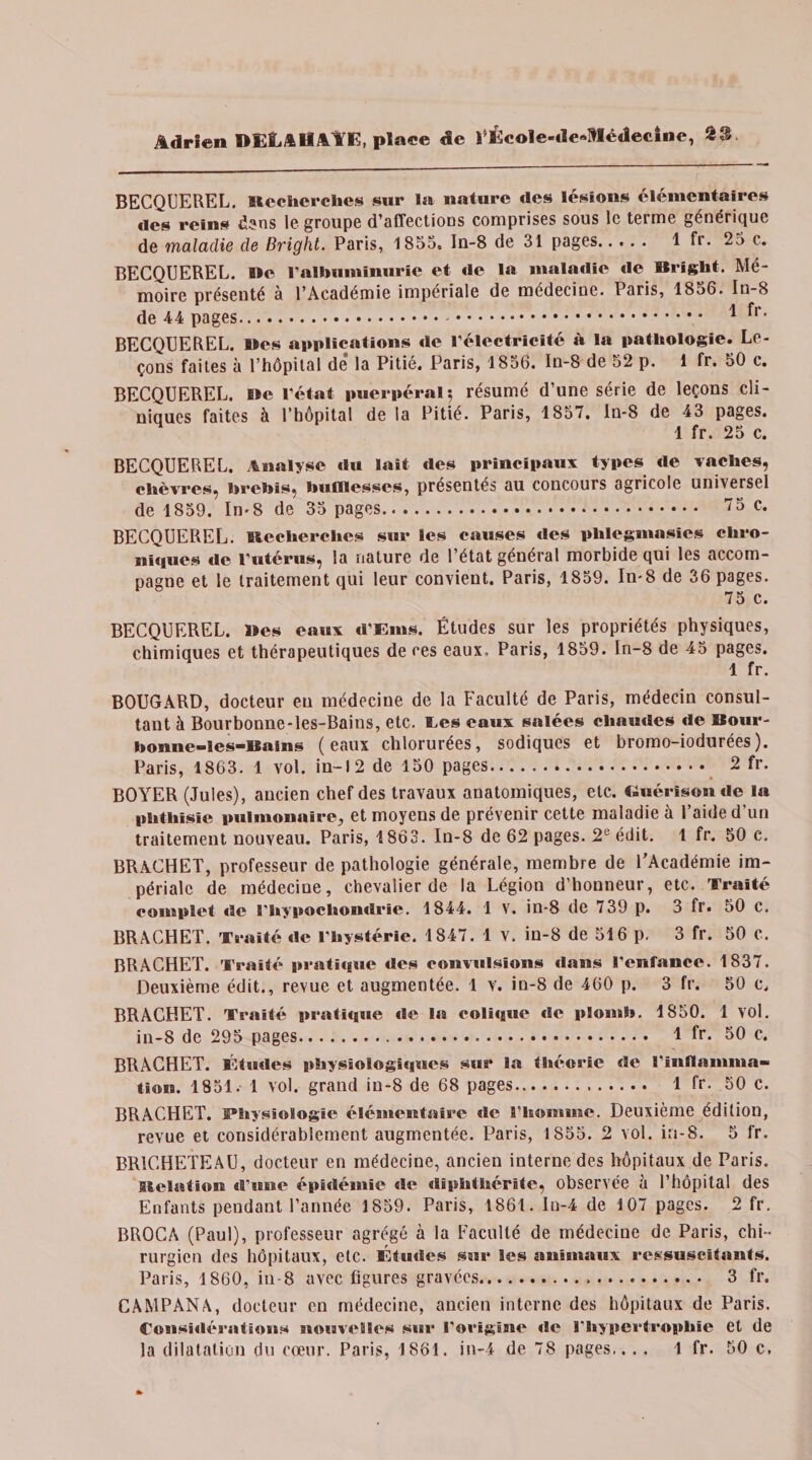 BECQUEREL. îlechcrches sur la nature «les lésions élémentaires «les reins d?ns le groupe d’affections comprises sous le terme générique de maladie de Bright. Paris, 1855, ln-8 de 31 pages..... 1 fr. 25 c. BECQUEREL. »e l’albuminurie et «le la maladie «le Bright. Mé¬ moire présenté à l’Académie impériale de médecine. Paris, 1856. In-8 de 44 pages.* 1 ^r' BECQUEREL, «es applications «le l’électricité à la pathologie. Le¬ çons faites à l’hôpital de la Pitié. Paris, 1856. In-8 de 52 p. 1 fr. 50 c. BECQUEREL. lie l’état puerpéral-, résumé d’une série de leçons cli¬ niques faites à l’hôpital de la Pitié. Paris, 1857, ln-8 de 43 pages. 1 fr. 25 c. BECQUEREL. Analyse «lu lait des principaux types «le vaches, chèvres, brebis, bufflesses, présentés au concours agricole universel de 1859. In-8 de 35 pages. 75 C. BECQUEREL. Itccherchcs sur les causes des phlegmasies chro¬ niques de l’utérus, la nature de l’état général morbide qui les accom¬ pagne et le traitement qui leur convient. Paris, 1859. In-8 de 36 pages. 75 c. BECQUEREL. Bes eaux «r s tins. Études sur les propriétés physiques, chimiques et thérapeutiques de ces eaux. Paris, 1859. In-8 de 45 pages. 1 fr. BOUGARD, docteur eu médecine de la Faculté de Paris, médecin consul¬ tant à Bourbonne-les-Bains, etc. tes eaux salées chautles «le Bour- bonne-les-Bains (eaux chlorurées, sodiques et bromo-iodurées). Paris, 1863. 1 vol. in-1 2 de 150 pages. 2 fr. BOYER (Jules), ancien chef des travaux anatomiques, etc. Guérison de la phthisie pulmonaire, et moyens de prévenir cette maladie à l’aide d’un traitement nouveau. Paris, 1863. In-8 de 62 pages. 2e édit. 1 fr. 50 c. BRACHET, professeur de pathologie générale, membre de l’Académie im¬ périale de médecine, chevalier de la Légion d’honneur, etc. Traité complet «le l’hypochontlrie. 1844. 1 Y. in-8 de 739 p. 3 fr. 50 c. BRACHET. Traité «le l’hystérie. 1847. 1 v. in-8 de 516 p. 3 fr. 50 c. BRACHET. Traité prathgue des convulsions dans l’enfance. 1837. Deuxième édit., revue et augmentée. 1 v. in-8 de 460 p. 3 fr. 50 c, BRACHET. Traité pratique «le la eoli«aue «Se plomb. 1850. 1 vol. in-8 de 295 pages. 1 fr. 50 c. BRACHET. Études physioIogi«i«es sur la théorie de l'inflamma¬ tion. 1851.- 1 vol. grand in-8 de 68 pages. 1 fr. 50 c. BRACHET. Physiologie élémentaire «le l’homme. Deuxième édition, revue et considérablement augmentée. Paris, 1855. 2 vol. in-8. 5 fr. BR1CHETEAU, docteur en médecine, ancien interne des hôpitaux de Paris, isolation «l’une épidémie «le diphthérite, observée à l’hôpital des Enfants pendant l’année 1859. Paris, 1861. In-4 de 107 pages. 2 fr. BROCA (Paul), professeur agrégé à la Faculté de médecine de Paris, chi¬ rurgien des hôpitaux, etc. Étutles sur les anïHnaux ressuscitants. Paris, 1860, in-8 avec figures gravées... 3 fr. CAMPANA, docteur en médecine, ancien interne des hôpitaux de Paris. Considérations nouvelles sur l’origine «le l’hypertrophie et de la dilatation du cœur. Paris, 1861. in-4 de 78 pages,. . . 1 fr. 50 c.