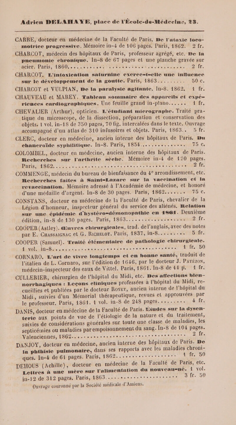 CARRE, docteur en médecine de la Faculté de Paris. De l’ataxie loco¬ motrice progressive. Mémoire in-4 de 106 pages, Paris, 1862. 2 fr. CHARCOT, médecin des hôpitaux de Paris, professeur agrégé, etc. De la pneumonie chronique, ln-8 de 67 pages et une planche gravée sur acier. Paris, 1860..-. 2 fr. CHARCOT, d’intoxication saturnine exerce-t-elle une influence sur le développement de la goutte. Paris, 1863.. 50 c. CHARCOT et VULP1AN, BBe la paralysie agitante. Iu-8. 1862. 1 fr. CHAUVEAU et MAREY. Tableau sommaire des appareils et expé- riences cardiographiques. Une feuille grand in-plano. 1 fr, CHEVALlEPi (Arthur), opticien, d’étudiant micrographe. Traité pra¬ tique du microscope, de la dissection, préparation et conservation des objets. 1 vol. in-18 de 350 pages, 70fig. intercalées dans le texte. Ouvrage accompagné d'un atlas de 310 infusoires et objets. Paris, 1863.. 5 fr. CLERC, docteur en médecine, ancien interne des hôpitaux de Paris. »u chancroïde syphilitique. Iu-8. Paris, 1854. 75 c. COLOMBEL, docteur en médecine, ancien interne des hôpitaux de Paris. Recherches sur l’arthrite sèche. Mémoire in-4 de 120 pages. Paris, 1862....«. 2 fr, COMMENGE, médecin du bureau de bienfaisance du 4e arrondissement, etc. Recherches laites à Saint-Lazare sur Sa vaccination et la rcvaccination. Mémoire adresse a 1 Academie de médecine, et honoié d’une médaille d’argent. In-8 de 30 pages. Paris, 1862. 75 c. CONSÎANS, docteur en médecine de la Faculté de Paris, chevalier de la Légion d’honneur, inspecteur général du service des aliénés. Relation sur nue épidémie d’hystéro-démouopathie eu 1861 ■ Deuxième édition, in-8 de 130 pages. Paris, 1863... 2 lr. COOPER(Astley). Œuvres chirurgicales, trad. del’auglais,avec des notes par E. Chassaignac et G. Richelot. Paris, 1837, in-8. 5 fr. COOPER (Samuel). Traité élémentaire «le pathologie chirurgicale. 1 vol. iu-8. 1 ^r* CORNARO. L’art de vivre longtemps et en bonne santé, traduit de l’italien de L. Cornaro, sur l’édition de 1646, par le docteur J. Patézon, médecin-inspecteur des eaux de Vittel. Paris, 1861. In-8 de 44 p. 1 fr. CULLERIER, chirurgien de l’hôpital du Midi, etc. Iles affectionsi blen- norrhagiques : Leçons cliniques professées à l’hôpital du Midi, re¬ cueillies et publiées par le docteur Royet, ancien interne de l’hôpital du Midi, suivies d’un Mémorial thérapeutique, revues et approuvées par le professeur. Paris, 1861. 1 vol. iu-8 de 248 pages. 4 fr. DANIS docteur en médecine de la Faculté de Paris. Études sur la dysen¬ terie aux points de vue de l’étiologie de la nature et du traitement, suivies de considérations générales sur toute une classe de maladies, les septicémies ou maladies par empoisonnement du sang. In-8 de 104 pages. Valenciennes, 1862.... ... .._ r* DANJOY, docteur en médecine, ancien interne des hôpitaux de Paris. Do sa phthisie pulmonaire, dans ses rapports avec les maladies chroni¬ ques. ln-4 de 61 pages. Paris, 1862.. ..Ir* DEHOUS (Achille), docteur en médecine de la faculté de Paris, etc. lettres à une mère sur l'alimentation du nouveau-ne. 1 vol. jn-12 de 312 pages. Paris, 1863.... à îr’ J Ouvrage couronné par la Société médicale d Amiens,