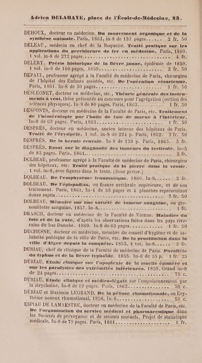 DEHOUX, docteur en médecine. Ilu mouvement organique et de lu synthèse animale. Paris, 1861, in-8 de 132 pages. 2 fr. 50 DELEAU , médecin en chef de la Roquette. Traité pratique sur les applications du perchlorure de ter en médecine. Paris, 1860. 1 vol. in-8 de 272 pages. 4 fr. DELERY. Précis historique de la fièvre jaune, épidémie de 1859. 1 vol. in-8 de 160 pages, 1859. 2 fr. 50 DEPAUL, professeur agrégé à la Faculté de médecine de Paris, chirurgien de 1 hôpital des Enfants assistés, etc. Ile l’opération césarienne. Paris, 1861. In-8 de 50 pages.. 1 fr. 50 DESLEONET, docteur en médecine, etc., Théorie générale des instru¬ ments à vent, thèse présentée au concours pour l’agrégation (section des sciences physiques). In-8 de 80 pages. Paris, 1863. 1 fr. 50 DESPONTS, docteur en médecine de la Faculté de Paris, etc. Traitement de l’héméralopie par l'huile de foie de morue à l'intérieur. In-8 de 63 pages. Paris, 1863... 1 fr. 50 DESPRÉS, docteur en médecine, ancien interne des hôpitaux de Paris. Traité de l’érysipèle. 1 vol. in-8 de 224 p. Paris, 1862. 3 fr. 50 DESPRES, Ile la hernie crurale, ln-8 de 138 p. Paris, 1863. 3 fr. DESPRES. Essai sur le diagnostic des tumeurs du testicule. In-/t de 83 pages. Paris, 1861.. 2 fr. DGLBEAU, professeur agrégé à la Faculté de médecine de Paris, chirurgien des hôpitaux, etc. Traité pratique de la pierre dans la vessie. 1 vol. in-8, avec figures dans le texte. (Sous presse.) DOLBEAU. E5e l'emphysème traumatique. 1860. In-8. 2 fr. DOLBEATJ. île l’épispadins, ou fissure uréthrale supérieure, et de son traitement. Paris, 1861. In-4 de 55 pages et 4 planches représentant douze sujets..... 7 fr. 50 DOLBEAU. mémoire sur une variété de tumeur sanguine, ou gre- nouillette sanguine. 1857. In-8. 1 fr. DRASCII, docteur en médecine de la Faculté de Vienne, maladies du foie et de la rate, d’après les observations faites dans les pays rive¬ rains du bas Danube. 1860. In-8 de 62 pages. *. 1 fr. 50 DUGHESNE, docteur en médecine, membre du conseil d’hygiène et de sa¬ lubrité publique de la ville de Paris, etc. lie Sa prostitution dans la ville d’Alger depuis la conquête. 1853. 1 vol. in-8.. 2 fr. DURIAU, chef de clinique de la Faculté de médecine de Paris. Parallèle du typhus et de la fièvre typhoïde. 1855. In-8 de 55 p. 1 fr. 25 DURIAU. Étude clinique sur l'apoplexie de la moelle épinière et sur les paralysies des extrémités inférieures. 1859. Grand iu-8 de 24 pages... 75 c. DURIAU. Etude clinique et médico-légale sur l’empoisonnement par la strychnine. In-8 de 19 pages. Paris, 1862. 50 c. DURIAU et Maximin LEGRAND. Ile la péliose rhumatismale, ou Ery¬ thème noueux rhumatismal. 1858. In-8. 50 c. ESPIAU DE LAMAESTRE, docteur en médecine de la Faculté de Paris, etc. Ile 1 organisation du service médical et pharmaceutique dans les Sociétés de prévoyance et de secours mutuels. Projet de statistique médicale. Iu-8 de 79 pages. Paris, 1861... 1 fr.