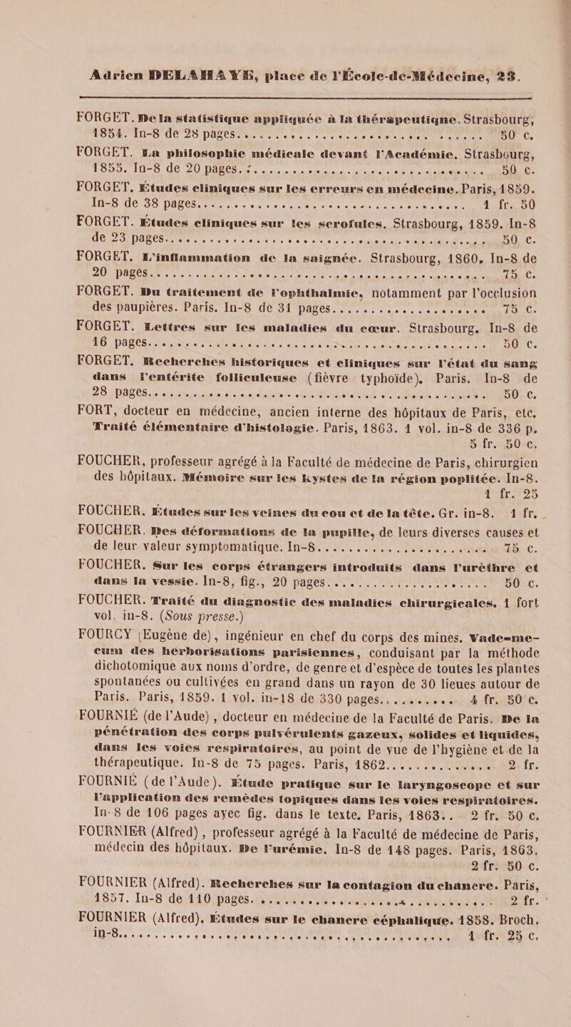FORGET. Mêla statisti<i«ie appliquée à la thérapeutique. Strasbourg, 1854. In-8 de 28 pages. ... 50 c. FORGET. l4t philosophie médicale «levant l'Académie. Strasbourg, 1855. Iu-8 de 20 pages..'. 50 c. FORGET. Études clinujucs sur les erreurs ci* médecine. Paris, 1859. In-8 de 38 pages. 1 (Y. 50 FORGET. Études cliniques sur les scrofules. Strasbourg, 1859. Iu-8 de 23 pages. 50 c. FORGET. I/inflammation de la saignée. Strasbourg, 1860. In-8 de 20 pages... 75 c. FORGET. l>u traitement «le l’ophthalmic, notamment par l’occlusion des paupières. Paris. In-8 de 31 pages. 75 c. FORGET. lettres sur les maladies «lu cœur. Strasbourg. In-8 de 16 pages. 50 c. FORGET. Recherches historifgues et clïnûpues s«ir l’état du sang dans l’entérite folliculeuse (fièvre typhoïde). Paris. In-8 de 28 pages. 50 c. FORT, docteur en médecine, ancien interne des hôpitaux de Paris, etc. Traité élémentaire «l'histologie. Paris, 1863. 1 vol. iu-8 de 336 p. 5 fr. 50 c. FOUCHER, professeur agrégé à la Faculté de médecine de Paris, chirurgien des hôpitaux. Mémoire sur Ses kystes «le la région poplitée. Iu-8. 1 fr. 25 FOUCHER. Études sur les veines du cou et de la tête. Gr. in-8. 1 fr. FOUCHER. Mes déformations «le la pupille, de leurs diverses causes et de leur valeur symptomatique. In-8. 75 c. FOUCHER. Sur les corps étrangers introduits dans l’urèthre et dans la vessie. In-8, fig., 20 pages. 50 c. FOUCHER. Traité «lu diagnostic des maladies chirurgicales. 1 fort vol. iu-8. (Sous pi'esse.) FOURCY (Eugène de), ingénieur en chef du corps des mines. Vade-me¬ cum «les herborisations parisiennes, conduisant par la méthode dichotomique aux noms d’ordre, de genre et d’espèce de toutes les plantes spontanées ou cultivées en grand dans un rayon de 30 lieues autour de Paris. Paris, 1859. 1 vol. in-18 de 330 pages., ... 4 fr. 50 c. FOURNIE (de l’Aude), docteur en médecine de la Faculté de Paris. Me la pénétration «les corps pulvérulents gazeux, solides et liquides, «lans les voies respiratoires, au point de vue de l’hygiène et de la thérapeutique. In-8 de 75 pages. Paris, 1862. 2 fr. FOURNIE (de 1 Aude). Étude pratique sur le laryngoscope et sur 1 application «les remèdes tophgues dans les voies respiratoires. In- 8 de 106 pages ayec fig. dans le texte. Paris, 1863.. 2 fr. 50 c. FOURNIER (Alfred), professeur agrégé à la Faculté de médecine de Paris, médecin des hôpitaux. Me l'urémie. Iu-8 de 148 pages. Paris, 1863. 2 fr. 50 c. FOURNIER (Alfred). Recherches sur la contagion du chancre. Paris, 1857. Iu-8 de 110 pages.*. 2 fr. FOURNIER (Alfred). Études sur le chancre céphalique» 1858. Broch. ÎR-8.».».... ..... 1 fr. 25 c.