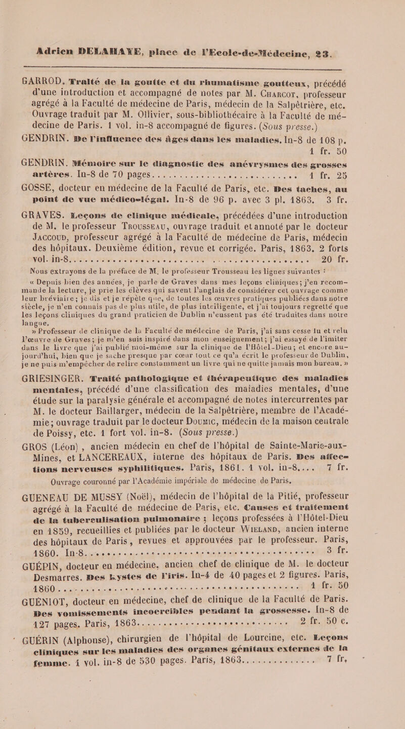 GARROD. Traité de la goutte et «Su rhumatisme goutteux, précédé d’une introduction et accompagné de notes par M. Charcot, professeur agrégé à la Faculté de médecine de Paris, médecin de la Salpêtrière, etc. Ouvrage traduit par M. Ollivier, sous-bibliothécaire à la Faculté de mé¬ decine de Paris. 1 vol. in-8 accompagné de figures. (Sous presse.) GENDRIN. Sfe rinfluence des âges dans les maladies. In-8 de 108 p. 1 fr. 50 GENDRIN. Hf émois* e sur le diagnostic des anévrysmes «les grosses artères. In-8 de 70 pages. .... 1 fr. 25 GOSSE, docteur en médecine de la Faculté de Paris, etc. »es taches, au point de vue médico-légal. In-8 de 96 p. avec 3 pl. 1863. 3 fr. GRAVES. ELeçosis «le clinique médicale^ précédées d’une introduction de M. le professeur Trousseau, ouvrage traduit et annoté par le docteur Jaccoud, professeur agrégé à la Faculté de médecine de Paris, médecin des hôpitaux. Deuxième édition, revue et corrigée. Paris, 1863. 2 forts vol. in-8... 20 fr. Nous extrayons de la préface de M. le professeur Trousseau tes lignes suivantes : « Depuis bien des années, je parte de Graves dans mes leçons cliniques ; j’en recom¬ mande la lecture, je prie les élèves qui savent l’anglais de considérer cet ouvrage comme leur bréviaire; je dis et je répète que, de toutes les œuvres pratiques publiées dans notre siècle, je n’en connais pas de plus utile, de plus intelligente, et j’ai toujours regretté que les leçons cliniques du grand praticien de Dublin n’eussent pas été traduites dans notre langue. » Professeur de clinique de la Faculté de médecine de Paris, j’ai sans cesse lu et relu l’œuvre de Graves; je m’en suis inspiré dans mon enseignement; j’ai essayé de l’imiter dans le livre que j’ai publié moi-même sur la clinique de l’Hôtel-Dieu ; et encore au¬ jourd’hui, bien que je sache presque par cœur tout ce qu’a écrit le professeur de Dublin, je ne puis m’empêcher de relire constamment un livre qui ne quitte jamais mon bureau. » GRIESINGER. Traité pathologique et thérapeutique des maladies mentales, précédé d’une classification des maiadies mentales, d’une étude sur la paralysie générale et accompagné de notes intercurrentes par M. le docteur Baillarger, médecin de la Salpêtrière, membre de l’Acadé¬ mie ; ouvrage traduit par le docteur Douane, médecin de la maison centrale de Poissy, etc. 1 fort vol. in-8. (Sous presse.) GROS (Léon) , ancien médecin eu chef de l’hôpital de Sainte-Marie-aux- Mines. et LANCEREAUX, interne des hôpitaux de Paris. ®es «Élec¬ tions nerveuses syphilitiques. Paris, 1861. 1 vol. in-8,... 7 fr. Ouvrage couronné par l’Académie impériale de médecine de Paris. GUENEAU DE MUSSY (Noël), médecin de l’hôpital de la Pitié, professeur agrégé à la Faculté de médecine de Paris, etc. Causes et traitement de la tuberculisation pulmonaire $ leçons professées à F Hôtel-Dieu en 1859, recueillies et publiées par le docteur Wieland, ancien interne des hôpitaux de Paris , revues et approuvées par le professeur. Paris, 1860. In-8.*... 3 fr* GUÉPIN, docteur eu médecine, ancien chef de clinique de M. le docteur Desmarres. ®es k.ystes de l’iris. Iu-4 de 40 pages et 2 figures. Paiis, 1860 ... 1 fr* 50 GUÉNiOT, docteur en médecine, chef de clinique de la Faculté de Paris, lïes vomissements incoercibles pendant la grossesse. In-8 de 127 pages. Paris, 1863.-. 2 fr. 50 c. GUÉRIN (Alphonse), chirurgien de l’hôpital de Lourcine, elc. leçons cliniques sur les maladies des organes génitaux externes de la