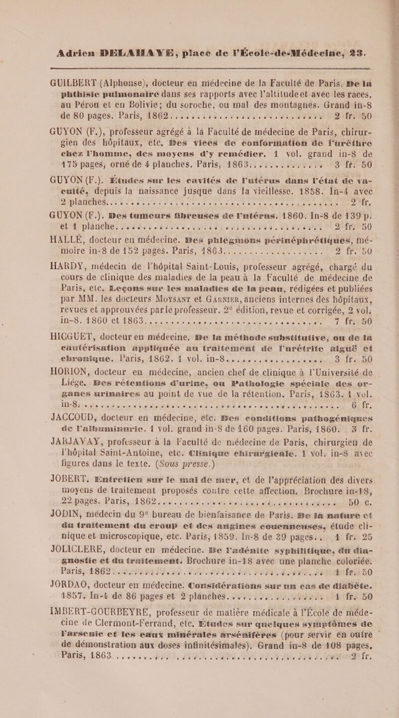 GUILBERT (Alphonse), docteur en médecine de la Faculté de Paris. De la phthisie imlimmairc dans ses rapports avec l’altiludeet avec les races, au Pérou et en Bolivie; du soroche, ou mal des montagnes. Grand in-8 de 80 pages. Paris, 1862.... 2 fr. 50 GUYON (F.), professeur agrégé à la Faculté de médecine de Paris, chirur¬ gien des hôpitaux, etc. Iles vices de conformation de S'ürèthre chez l’homme, des moyens d'y remédier. 1 vol. grand in-8 de 175 pages, orné de 4 planches. Paris, 1868. 3 fr. 50 GUYON (F.). Études sur les cavités de l'utérus dans l'état de va¬ cuité, depuis la naissance jusque dans la vieillesse. 1858. In-4 avec 2 planches..... 2 fr. GUYON (F.). IBes tumeurs fibreuses de l'utérus. 1860. In-8 de 139 p. et 1 planche... 2 fr. 50 HALLÉ, docteur eu médecine. Iles phlegmons pêrinéphrétiques, mé¬ moire in-8 de 152 pages. Paris, 1863. 2 fr. 50 HARDY, médecin de l’hôpital Saint-Louis, professeur agrégé, chargé du cours de clinique des maladies de la peau à la Faculté de médecine de Paris, etc. ILeçons sur Ses maladies de la peau, rédigées et publiées par MM. les docteurs Moysant et Garnier, anciens internes des hôpitaux, revues et approuvées parle professeur. 2° édition, revue et corrigée, 2 vol. in-8. 1860 et 1863. 7 fr. 50 HIGGUET, docteur en médecine. De lu méthode substitutive, ou de la cautérisation appliquée au traitement de ï’urétrite aiguë et chronique. Paris, 1862. 1 vol. in-8.. 3 fr. 50 HORION, docteur en médecine, ancien chef de clinique à FUuiversilé de Liège. SSes rétentions d’urine, ou Pathologie spéciale des or¬ ganes urinaires au point de vue de la rétention. Paris, 1863. 1 vol. in-8...... . . . .. 6 fr. JACCOUD, docteur en médecine, etc. Iles conditions pathogéniques de l'albuminurie. 1 vol. grand in-8 de 160 pages. Paris, 1860. 3 fr. JARJAVAY, professeur à la Faculté de médecine de Paris, chirurgien de l’hôpital Saint-Antoine, etc. Clinique chirurgicale. 1 vol. in-8 avec ligures dans le texte. (Sous presse.) JOBERT. Entretien sur le mal de mer, et de l’appréciation des divers moyens de traitement proposés contre cette affection. Brochure in-18, 22 pages. Paris, 1862.,. 50 c. JOD1N, médecin du 9e bureau de bienfaisance de Paris, lie la nature et d« traitement du croup et des angines couenneuses, étude cli¬ nique et microscopique, etc. Paris, 1859. In-8 de 39 pages. . 1 fr. 25 J0L1CLERE, docteur en médecine. Ile l'adénite syphilitique, du dia¬ gnostic et du traitement. Brochure in-18 avec une planche coloriée. Paris, 1862 ..... ] fr. 50 JORDAO, docteur en médecine. «Considérations sur un cas dediaSïète. 1857. In-4 de 86 pages et 2 planches. i fr. 50 IMBERT-GOURBEYRE, professeur de matière médicale à l’École de méde¬ cine de Clermont-Ferrand, etc. Études sur quelques symptômes de l'arsenic et les eaux minérales arsénifères (pour servir en outre de démonstration aux doses infinitésimales). Grand in-8 de 108 pages.