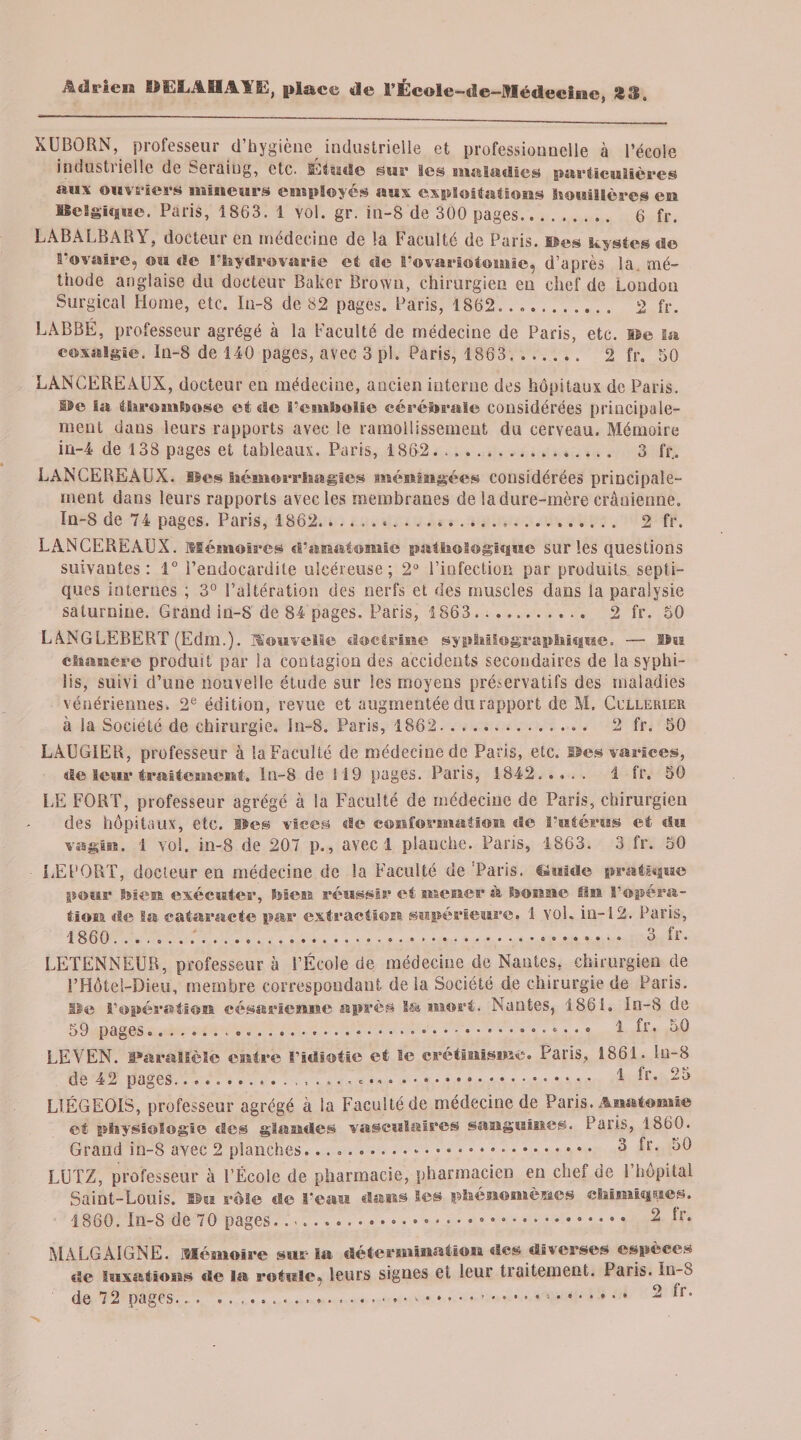 XUBORN, professeur d’hygiène industrielle et professionnelle à l’école industi ielle de Seraiug, etc. Etude star les maladies particulières aux ouvriers mineurs employés aux exploitations houillères en Belgique. Paris, 1863. 1 vol. gr. in-8 de 300 pages.,. 6 fr. LABALBARY, docteur en médecine de la Faculté de Paris. Des kystes de l'ovaire, ou «le l’hydrovarie et de l’ovariotomie, d’après la. mé¬ thode anglaise du docteur Baker Brown, chirurgien en chef de London Surgical Home, etc. Iu-8 de 82 pages. Paris, 1862.... 2 fr. LABBE, professeur agrégé à la Faculté de médecine de Paris, etc. sse la coxalgie. In-8 de 140 pages, avec 3 pl. Paris, 1863. .. 2 fr. 50 LANCEREAUX, docteur eu médecine, ancien interne des hôpitaux de Paris. f$e la thrombose et de l’cmholic cérébrale considérées principale¬ ment dans leurs rapports avec le ramollissement du cerveau. Mémoire in-4 de 138 pages et tableaux. Paris, 1862. ... 3 fr. LANCEREAUX. Bes hémorrhagies méningées considérées principale¬ ment dans leurs rapports avec les membranes de la dure-mère crânienne. In-8 de 74 pages. Paris, 1862... 2 fr. LANCEREAUX. Mémoires d’anatomie pathologique sur les questions suivantes: 1° l’endocardite ulcéreuse; 2° l’infection par produits septi¬ ques internes ; 3° l’altération des nerfs et des muscles dans la paralysie saturnine. Grand in-8 de 84 pages. Paris, 1863. 2 fr. 50 LANGLEBERT (Edm.). Mouvelle doctrine gy photographique. — Bu chancre produit par la contagion des accidents secondaires de la syphi¬ lis, suivi d’une nouvelle étude sur les moyens préservatifs des maladies vénériennes. 2e édition, revue et augmentée du rapport de M. Cullerier à la Société de chirurgie. In-8. Paris, 1862. 2 fr. 50 LAUGIER, professeur à la Faculté de médecine de Paris, etc. Des varices, «le leur traitement, ln-8 de 119 pages. Paris, 1842..,.. i fr. 50 UE FORT, professeur agrégé à la Faculté de médecine de Paris, chirurgien des hôpitaux, etc. lie® vices «le conformation de l'utérus et du vagin. 1 vol. in-8 de 207 p., avec 1 planche. Pans, 1863. 3 fr. 50 LEPORT, docteur en médecine de la Faculté de ‘Paris. Guide pratique pour bien exécuter, bien réussir et mener à bonne fin l’opéra¬ tion «le Sa cataracte pas extraction supérieure. 1 vol. in-12. Paris, 1860........ • • 3 fr. LETENNEUR, professeur à l’École de médecine de Nantes, chirurgien de l’Hôtel-Dieu, membre correspondant de la Société de chirurgie de Paris. De l’opération césarienne après l&amp; mort. Nantes, 1861. In-8 de 59 pages...... 1 fr. 50 LE V EN. Parallèle entre l’idiotie de 42 pages..........A et le crétinisme. Paris, 1861. Iu-8 .... 1 fr. 25 LIÉGEOIS, professeur agrégé à la Faculté de médecine de Paris. Anatomie et physiologie des glandes vasculaires sanguines. Paris, 1860. Grand in-8 avec 2 planches... 3 fr. 50 LUTZ, professeur à l’École de pharmacie, pharmacien en chef de l’hôpital Saint-Louis. Bu rôle de l’eau dans les phénomènes chimiques. 1860. In-8 de 70 pages..... 2 *r* MA LG A IGNE. Mémoire sur la détermination «les diverses espèces de luxations «le la rotule, leurs signes et leur traitement. Paris. In-8 de 72 pages.....* • .. 2 ^r*