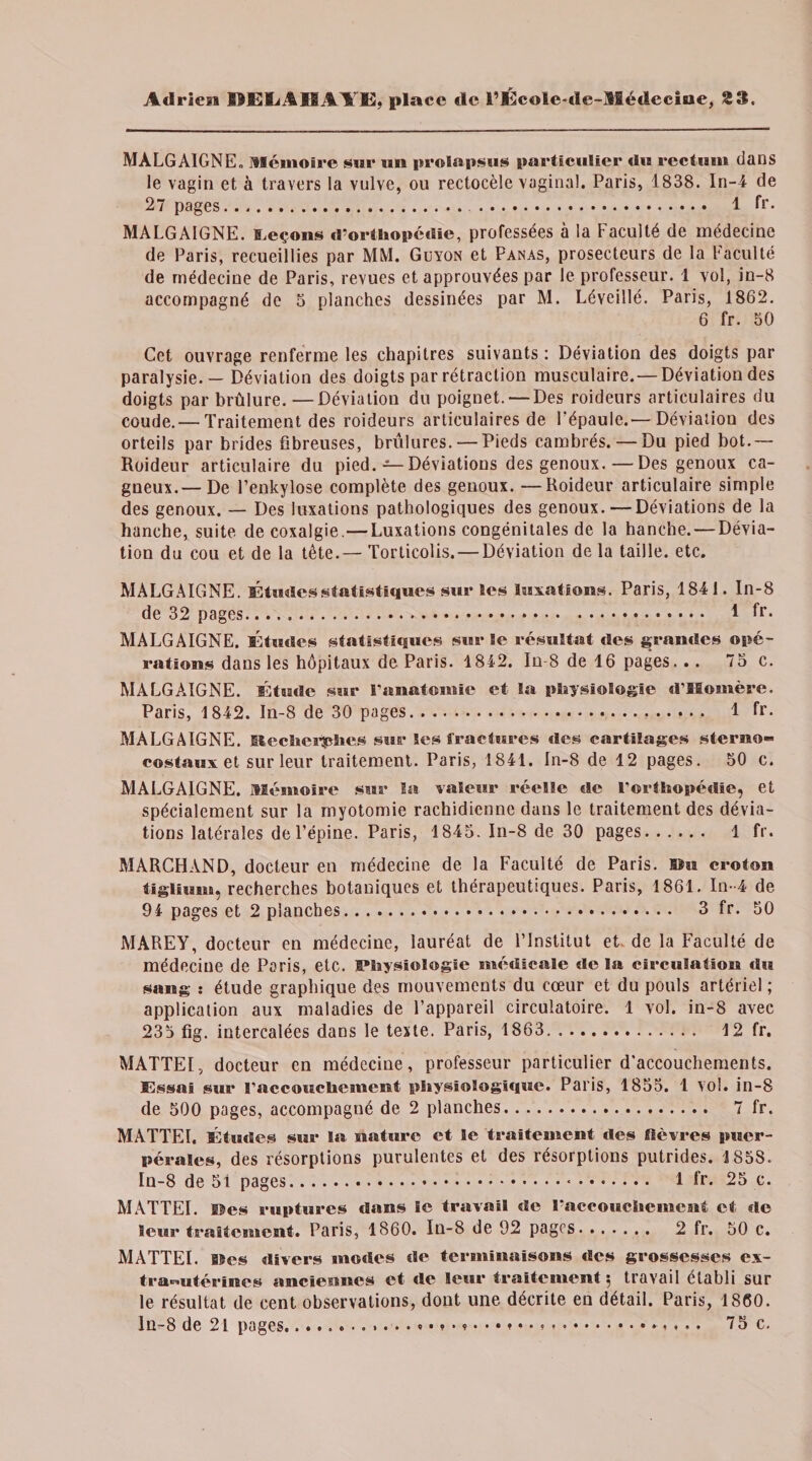 MALGAIGNE. Mémoire sur un prolapsus particulier du rectum dans le vagin et à travers la vulve, ou rectocèle vaginal. Paris, 1838. In-4 de 27 pages. 1 fr. MALGAIGNE. leçons d’orthopédie, professées à la Faculté de médecine de Paris, recueillies par MM. Guyon et Panas, prosecteurs de la Faculté de médecine de Paris, revues et approuvées par le professeur. 1 vol, in-8 accompagné de 5 planches dessinées par M. Léveillé. Paris, 1862. 6 fr. 50 Cet ouvrage renferme les chapitres suivants : Déviation des doigts par paralysie. — Déviation des doigts par rétraction musculaire. — Déviation des doigts par brûlure. —Déviation du poignet. — Des roideurs articulaires du coude. — Traitement des roideurs articulaires de l'épaule.— Déviation des orteils par brides fibreuses, brûlures. — Pieds cambrés. — Du pied bot.— Roideur articulaire du pied. — Déviations des genoux.—Des genoux ca¬ gneux.— De Fenkylose complète des genoux. —Roideur articulaire simple des genoux. — Des luxations pathologiques des genoux.—Déviations de la hanche, suite de coxalgie.—Luxations congénitales de la hanche. — Dévia¬ tion du cou et de la tête.— Torticolis. — Déviation de la taille, etc. MALGAIGNE. Études statistiques sur les luxations. Paris, 1841. In-8 de 32 pages... 1 fr. MALGAIGNE. Études statistiques sur le résultat des grandes opé¬ rations dans les hôpitaux de Paris. 4 842. In-8 de 4 6 pages. .. 75 c. MALGAIGNE. Étude sur l'anatomie et la physiologie d’Homère. Paris, 4 842. In-8 de 30 pages. 1 fr. MALGAIGNE. Mechei^phes sur Ses fractures des cartilages sterno- costaux et sur leur traitement. Paris, 1841. In-8 de 12 pages. 50 c. MALGAIGNE. Mémoire star la valeur réelle de l'orthopédie, et spécialement sur la myotomie rachidienne dans le traitement des dévia¬ tions latérales de l’épine. Paris, 1845. In-8 de 30 pages. 1 fr. MARCHAND, docteur en médecine de la Faculté de Paris. Bat croton tiglium, recherches botaniques et thérapeutiques. Paris, 1861. In-4 de 94 pages et 2 planches. 3 fr. 50 MAREY, docteur eu médecine, lauréat de l’Institut et de la Faculté de médecine de Paris, etc. Physiologie médicale de la circulation du sang : étude graphique des mouvements du cœur et du pouls artériel ; application aux maladies de l’appareil circulatoire. 1 vol. in-8 avec 235 fig. intercalées dans le texte. Paris, 1863. 12 fr. MATTEI, docteur en médecine, professeur particulier d’accouchements. Essai sur l’accouchement physiologique. Paris, 1855. 1 vol. in-8 de 500 pages, accompagné de 2 planches. 7 fr. MATTEI. Études sur Sa nature et le traitement des fièvres puer¬ pérales, des résorptions purulentes et des résorptions putrides. 1858. Iu-8 de 51 pages.*. 1 fr. 25 c. MATTEI. Des ruptures dans Se travail de l’accouchement et de leur traitement. Paris, 1860. Iu-8 de 92 pages. 2 fr. 50 c. MATTEI. B5es divers modes de terminaisons des grossesses ex¬ tra-utérines anciennes et de leur traitement 5 travail établi sur le résultat de cent observations, dont une décrite en détail. Paris, 1860. ln-8 de 21 pages.... 75 c. ♦