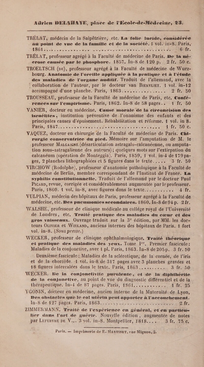 ;%î3i‘icn DELAHAI’E, g»ïaee de fi’I3c«le*de-Itîédt*eîsie, 2Si TRÉLAT, médecin de la Salpêtrière, etc. La folie lucide, considérée nu point de vue de la famille et de la société. 1 vol. in-8. Paris, 1861.'.. 6 fr. TRÉLAT, professeur agrégé à la Faculté de médecine de Paris. »c la né¬ crose causée par le phosphore. 1857. In-8 de 120 p. 2 fr. 50 c. TROELTSCH (de), professeur agrégé à la Faculté de médecine de Würz¬ bourg. Anatomie de Toreille appliquée à la pratique et à l’étude des maladies de forganc auditif. Traduit de l’allemand, avec la : collaboration de l’auteur, par le docteur van Biervliet. 1 vol. in-12 accompagné d’une planche. Paris, 1863.. 2 fr. 50 TROUSSEAU, professeur delà Faculté de médecine de Paris, etc. Confé¬ rences sur rcmpirisme. Paris, 1862. In-8 de 58 pages.. 1 fr. 50 VANIER, docteur en médecine. Cause morale de la circoncision des Israélites, institution préventive de l’onanisme des enfants et des principales causes d’épuisement. Réhabilitation et réforme. 1 vol. in 8. Paris, 1847.*. 1 fr. 50 c. VAQUEZ, docteur en chirurgie de la Faculté de médecine de Paris. Chi¬ rurgie conservatrice du pied. Mémoire sur l’amputation de M. le professeur Malgaigne (désarticulation astragalo-calcanéenne, ou amputa¬ tion sous-astragalienne des auteurs) ; quelques mots sur l’extirpation du calcanéum (opération de Monteggia). Paris, 1859, 1 vol. in-4 del79pa- ges, 2 planches lithographiées et 5 figures dans le texte. 3 fr. 50 VIRCHOW (Rodolphe), professeur d’anatomie pathologique à la Faculté de médecine de Berlin, membre correspondant de l’Institut de France. La syphilis constitutionnelle. Traduit de l’allemand par le docteur Paul Picard, revue, corrigée et considérablement augmentée par le professeur. Paris, 1860. 1 vol. in-8, avec figures dans le texte. 4 fr. VULPIAN, médecin des hôpitaux de Paris, professeur agrégé à la Faculté de médecine, etc. I&amp;es pneumonies secondaires. 1860. In-S de 94 p. 2 fr. WALSHE, professeur de clinique médicale au collège royal de l’Université de Londres, etc. Traité pratique des maladies du cœur et des gros vaisseaux. Ouvrage traduit sur la 3e édition, par MM. les doc¬ teurs Olivier et Wieland, anciens internes des hôpitaux de Paris. 1 fort vol. in-8. (Souspresse.) WECKER, professeur de clinique ophthalmologique. Traité théorique et pratique des maladies des yeux. Tome Ier. Premier fascicule: Maladies delà conjonctive, avec I pl. Paris, 1863. In-8 de205p. 3 fr. 50 Deuxième fascicule: Maladies de la sclérotique, de la cornée, de l’iris et de la choroïde. 1 vol. in-8 de 317 pages avec 3 planches gravées et 18 figures intercalées dans le texte. Paris, 1863 . 3 fr. 50 WECKER. 15e la conjonctivite purulente, et de Sa diphthérite de la conjonctive, au point de vue du diagnostic différentiel et de la thérapeutique. Iu-4 de 87 pages. Paris, 1861. 1 fr. 25 YGONIN, docteur en médecine, ancien interne de la Maternité de Lyon, »es obstacles que le col utérin peut apporter à l'accouchement. In-8 de 127 pages. Paris, 1863... 2 fr. ZIMMERMANN. Traité de l'expérience en général, et en particu» lier dans l’art de guérir. Nouvelle édition , augmentée de notes par Lefebvre de V... 3 vol. in-8. Montpellier, 1818... , 3 fr. 75 c. Paris. — Imprimerie de E. Martinet, rue Mignon, 2.