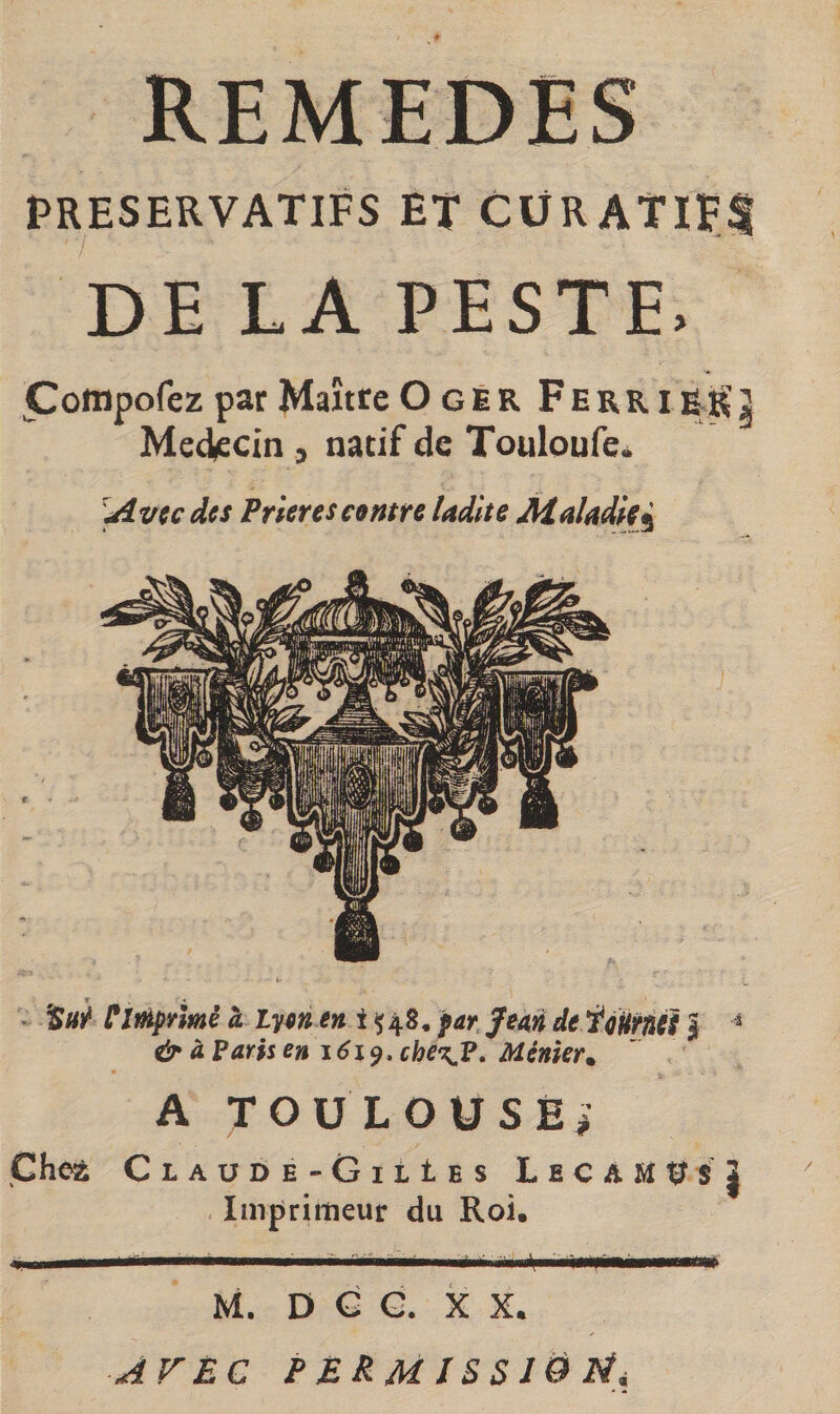 PRESERVATIFS ET CüRATiFI DE LA PESTE, ^^offlpofez par Maître Ogér Ferri Médecin , natif de Touloufe^ '^vtcdcs Prières contre ladite Maladiei - ÜimpYÎmè à lym i ç48* par feM de fcHrnéS J ^ &amp; à Faris eniéi^, che^F. Ménkr. A TOüLOÜSÉi Chez Claude-GilIes LecamUSS Inrpriiîieur du Roi. L ir I I III .1 ' I.I l- I - l| -|iip-M‘ I nmi M. D G G. X X. AFËC P BRM IS S lë îii