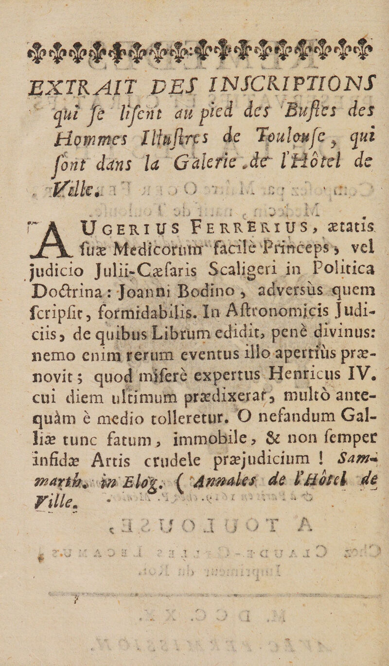 ^ ^*'5’ EXUAlt DES IJNSCKIPTIOISIS ftî fc Hjcnt au pied des 'Bufies des Hommes Ïlhjïns de TouUmJc ^ fit font dans la Galerie Àc ÏHotcl de t ^ / i-. T A Ugeri U S F E KRERî US , ætatis JT^ fuæ Medicomm facüè'Princeps j vel judicio Julii-Cæfaris Scaligeri in Politica Dodrina : Joanni Bodino , adversus quem fcripfit, formidabilis. In Aftfonomiçis Judi¬ ciis, de quibus Librum edidit, penè divinus: nemo enim rerum eventus ilio apertiiis præ- novit ; quod mîferè expertus Henricus IV, cui diem ultimum prædixerat, multo ante- quàm è medio tolleretur. O nefandum Gal- liæ tunc fatum, immobile, &amp; non fempec infidæ Artis crudele prtejudicium ! Sam-i martk^ W Elog. ('^Amdes de 1’akd de nile. ■ ■ •' '.. , ■