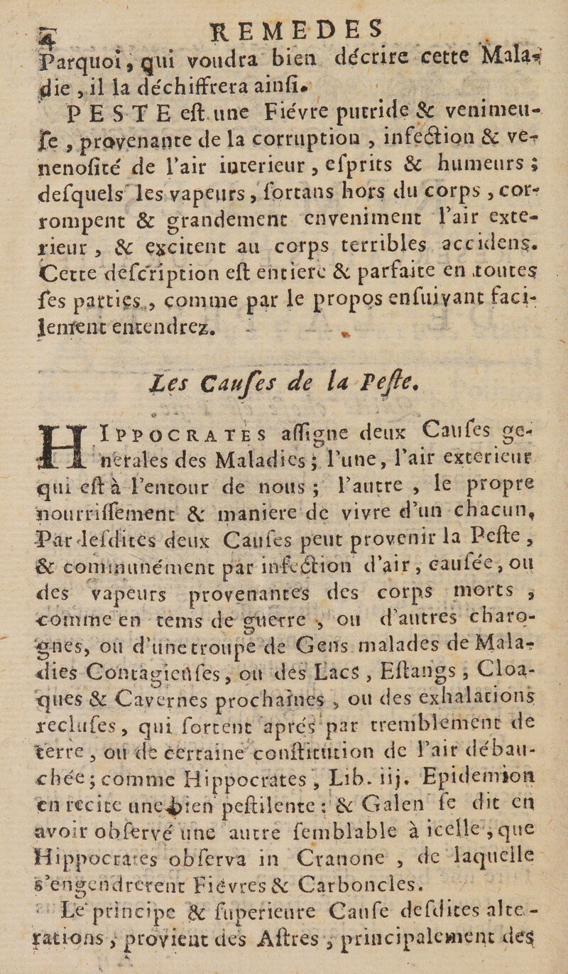 if REMEDES Parquoî,qui voudra bien décrire cette îviala-si ^ie &gt; il la déchiffrera ainfî# PESTE eftauîc Fièvre putride &amp; venimeu- JTe , provenance de la corruption , infeéiiou &amp; ve^ nenoficé de l’air intérieur ^ efprits 3c hunieiirs ; defquels les vapeurs, fprtans hors du corps , cor¬ rompent &amp; grandement enveniment Pair exté¬ rieur , 3c ÇKcicent au corps terribles accidens. Cette dcfcYiption eft entière 3c parfaite en .toutes Tes parties., comme par le propos en fui vaut faci¬ lement entendrez. - ^ Zes Caufes de la Tejle. H ippocrates affgne deux Caiifes ge¬ nerales des Maladies; liine. Pair extérieur qui eft à Pencour de nous; Patitre , le propre noiirriffement maniéré de vivre d’un chacun, Pardefdices deux Caufes peut provenir la Pefte , 3c comuiunémenc par infeâioii d’air , caillée, ou des vapeurs provenantes des corps morts ^ comme en cems de guerre , ou d’autres charo- •gnes, ou d’unctroupe de Gens malades de Mala¬ dies GoncagieUfes, ou des EacS , Ellangs, Cloa¬ ques 3c Cavernes prochaines ^ ou des exhalations reclufes, qui forcent apres par tremblement de terre , ou de certaine coniliciuion de Pair débau¬ chée; comme Hippocrates , Lib. iij. Epidemioii en recîte une^ien peftilentc : 6^ Galen le dit en avoir obfervé une autre femblable à icelle ,que Hippocrates obferva in Cranone , de laquelle s’engendrerenc Fièvres^ Carboncies. ■ Le*principe ^ fuperieure Caufe defdices alte ¬ rations , provieac des Affres , principalement de$ A.