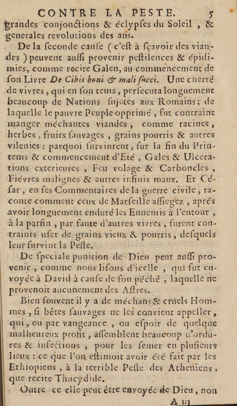 grandes conjonélions &amp; éclypfes du Soleil , de generales révolutions des ans. De la fécondé caufe ( c’eft à fçavoir des vian¬ des ) peuvent auffi provenir peftilences &amp; e'pidi- ïMies, comme recite Galen, au commencement de fon Livre De Cibls bc»m &amp; malï fuccï. Une cUerte de vivres, qui en fon tems , perfeciita longtiemenc beaucoup de Nations fujo-tes aux Romains; de laquelle le pauvre Peuple opprimé , fut contraint manger méchantes viandes, comme racines, herbes , fruits fauvages , grains pourris &amp; autres vilenies : parquoi furvinrent, fur la fin du Prin- tems commencement d’Eté , Gales &amp; Ulcéra¬ tions extérieures , Feu volage &amp; Carbonclcs &gt; Fièvres malignes &amp; autres infinis maux. Et Cé- O ^ far s en fes Commentaires delà ç^uerre civile , ra- conte comment ceux de Marfeilic afficg'ez , apres avoir longuement eiuluré les Ennemis à l’entour , à la parfia , par faute d’autres vivres , furent con¬ traints ufer de grains vieux ^ pourris, defqucls leur furvi ut la Pefie, De fpeciale punition de Dieu peut aiiffl pro¬ venir , comme nous lifons d’icclle , qui fut en¬ voyée à David à caiife &lt;|c fon péché , laquelle ne provenoit aucunement des Afires^ Bien fouvent il y a de me'chans^i cnieîs Hom¬ mes , fi béccs fauvages ne les convient appeller, qui, ou par vangeance , ou efpoir de quelque ; malheureux profit, afTèmbîcnc beaucoup u’ortlu- I res de infections , pour les femer en pluficurs ; lieux : ce que l'on efiimoie avoir été fait par les i Ethiopiens , à la terrible Pcilc des Athéniens , que recite Thucydide, ! Outre ce clic peut être envoyée de Dieu , non 1 A liï_