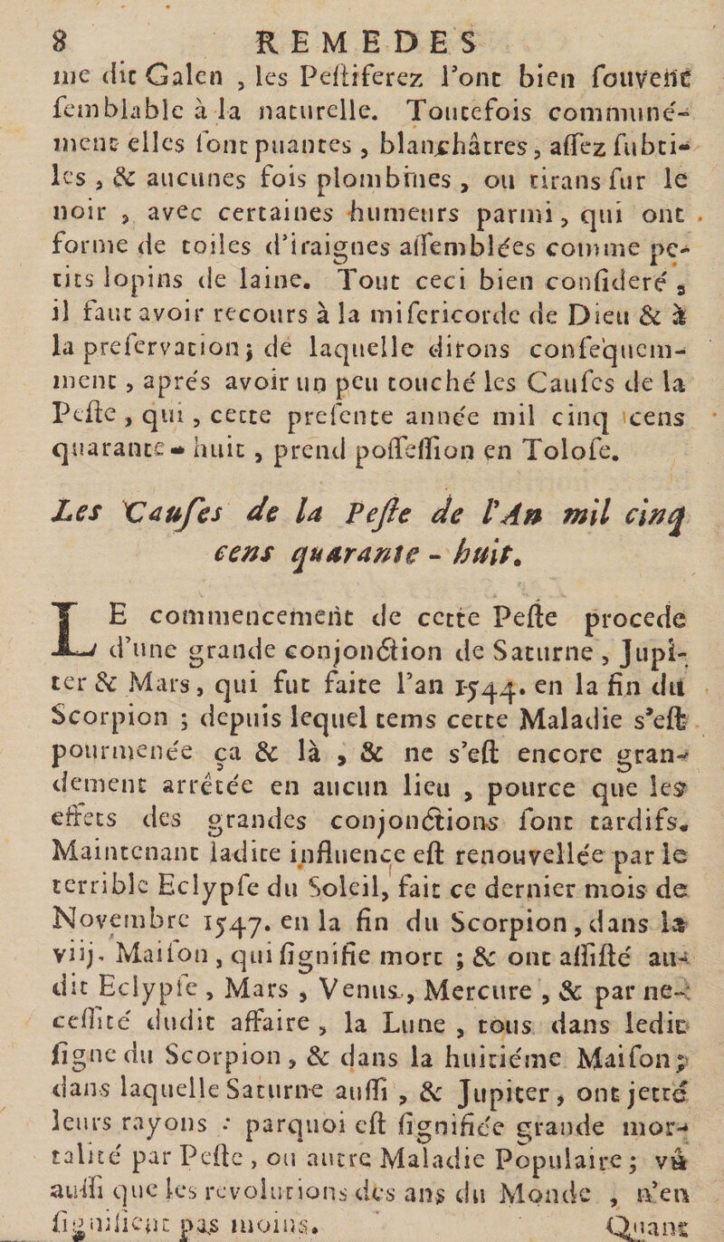 me die Galen , les Pefiiferez Tonc bien fouvenc fcmbiable à ia naeurelle. Toiicefois commune- meuî: elles lonc puantes, blaujchâtres, aflTezfubci- les J de aucunes fois plombrnes , ou cirans fur le noir J avec certaines humeurs parmi &gt; qui ont . forme de toiles d’iraignes alTembides comme pe¬ tits lopins de laine. Tout ceci bien confidere s il faut avoir recours à la mifericorde de Dieu &amp; à la prefervation î de laquelle dirons confequem- inenc, apres avoir un peu touché les Caufes de la Ptfic , qui, cette prefente année mil cinq cens quarante* huit, prend pofiefiion en Tolofe. Zes Vaufes de la Pejle de VAn mil cens quarante - huit. Le commencement de cette Pefte procede d’une grande conjonélion de Saturne , Jupi¬ ter di Mars, qui fut faite Pan 1544. en la fin dit Scorpion ; depuis lequel cems cette Maladie s’eft pourmenée ça &amp; là , &amp; ne s’eft encore gran»' dement arretée en aucun lieu , pouree que lesr effets des grandes conjonétion^ font tardifs. Maintenant ladite influence eft renouvellée par le terrible Eclypfe du Soleil, fait ce dernier mois de Novembre i54'7. en la fin du Scorpion, dans viij^ Mai Ion , qui fignifie mort ; de ont alïifté au¬ dit Eciypic , Mars j Venui,, Mercure , de par ne-c ccfficé dudit affaire , la Lune , tous dans ledic fignedu Scorpion, de dans la huitième Maifon; dans laquelle Saturne aufli , de Jupiter, ont jetré leurs rayons : parquoi eft fignifiée grande mor-* talicé par Peüc , ou autre Maladie Populaire ; vtt auffi que les rcvolurions des ans du Monde , n’en figiulicnr. pa.s moisîs. Qnans