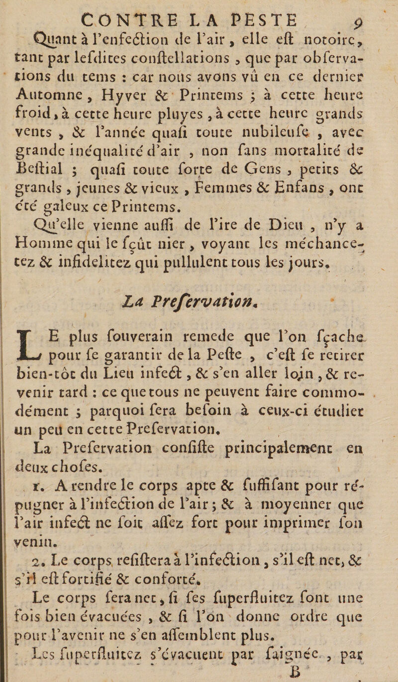 Quant à renfeâion de l’air, elle eft notoire, tant par lefdices conftellations , que par obferva- tions du tems : car nous avons vu en ce dernier Automne, Hyver &amp;c Princems ; à cette heure froid, à cette heure pluyes , à cette heure grands vents , &amp; Tannee quafi toute nubileufe , avec grande ine'quaiite d’air , non fans mortalité de Beftial ; quafi toute forte de Gens , petits Sc grands , jeunes &amp; vieux , Femmes Ôc Enfans , ont cté s;aleux ce Printems. Qu’elle vienne auflî de Tire de Dieu , n’y a Homme qui le fçûc nier, voyant les méchance- cez 3c infidelitez qui pullulent tous les jours* I La Prefervaticn. Le plus fouverain remede que Ton fçaehe. pour fe garantir de la Pefte , c’eft fe retirer bien-toc du Lieu infeéî:, &amp; s’en aller lojn , &amp; re¬ venir tard : ce que tous ne peuvent faire commo¬ dément ; parqiioi fera befoin à ceux-ci étudier un peu en cettePrefervation* La Prefervation confîfte principalemenc en deiixchofes. r. A rendre le corps apte &amp; fuffifant pour ré¬ pugner à Finfeflion de Pair ; &amp; à nioyenner que ‘ l’air infeél ne foie alfez fort pour imprimer fon ’ venin. f 2. Le corps, refiftera à Pinfeélion, s’il eft net, s’H eft fortifié &amp; conforté* Le corps fera net ^ fi fes fuperfluitez font une ; fois bien évacuées , &amp; fi Pon donne ordre que j pour l’avenir ne s’en affeinblent plus. ! Les fuperfluitez s’évacuent par fai^néc , par I ' ‘ ' B ■