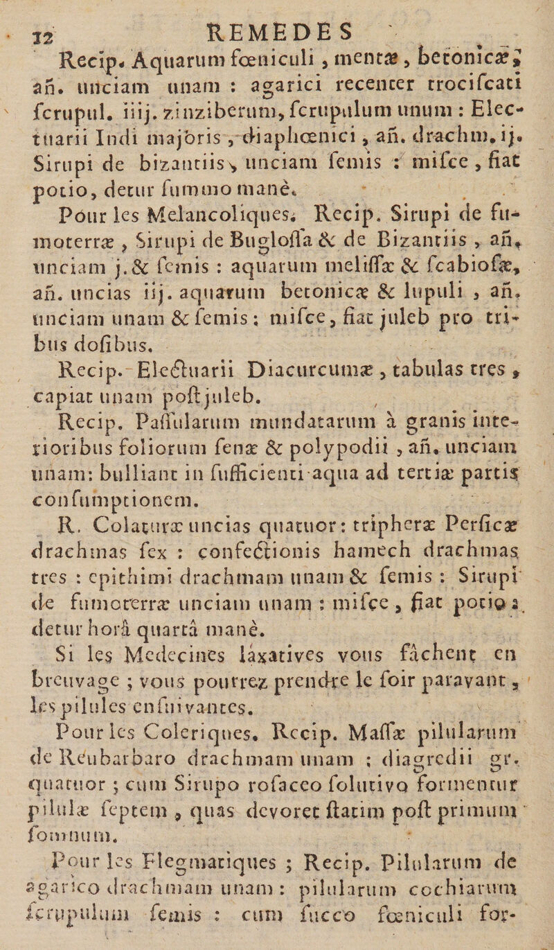 Recîp- Aquarum fœniculi , menti» &gt; beconîcaf J an. unciam unam ; agarici recencer crocifcaci fcrupul. iiij. zinzlberum, fcriipulum unum ; Elec- tuarii Indi majoris , tliapliœnici, an, drachm.ij. Siriipi de bizanciiss, unciam femis : mifce , fiat poiio, deciir Aimmo manè* Pôur les Melancoliquesi Recip. Sirupl de fu- moterræ , Sirupi de Bugloffa Ôc de Bizanriis , an^ unciam j.&amp; fcmis : aquarum melifiæ ^ fcabiofe» an. uncias iij. aquarum betoniciç &amp;c lupuli , an. unciam unam 6c femis ; mifce, fiac juleb pro tri^ busdofibus, Recip. Eleéluarii Diacurcumæ , tabulas très , capiat unam poftjuleb. Recip. Pafiularum mundatarum à granis inte^ rioribus foliorum fenæ 6c poîypodii &gt; an. unciam imam; bulliant in fufficicnti aqua ad tertiæ partis confumpcionern. R. Colaturx uncias quatuor: triphcræ Pcrficæ drachmas fex ; çonfeâionis hamech drachmas, tres : cpithimi drachmam unam 6c femis : Sirupi tk fumorerræ unciam unam : mifce , fiat poti©; detur horâ quarcâ manè. Si les Médecines iaj^atives vous fâchent en breuvage ; vous pourrez prendre le foir parayant, lespilulcs cnfiiivantcs. Pour les Colériques. Recip. Malfæ pilularum dcReubarbaro drachmam imam ; dia^redii quatuor j cum Sjriipo rofacco folutivo formentur piiulæ feptem , quas devorec ftatim poft primum fomnum. Pour les Flegmatiques ; Recip. Pilularum de agarîco drachmam unam: pilularum cothiarum Icrupulum femis : cum fiicco foeniciili for-