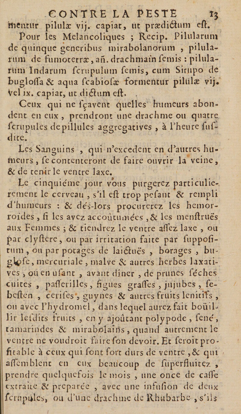 hiciitur piliilæ vij. capiat, ut prædiélum eft. Pour les Mélancoliques ; Recip. Pilularum de quinque generibus inirabolandrum , pilula¬ rum de fumoterræ, an. drachmam feniis : pilula¬ rum Indarum fcrupulum femis, cum Sirupo de buglolTa &amp; aqua fcabiofæ formentur pihilæ vij# Vel ix. capiat, ut didliim eft. . Ceux qui ne fçavent quelles humeurs abon¬ dent en eux , prendront une drachme ou quatre fcrupules depillules aggregatives , à Pheure fuf- dite. Les Sanguins , qui n’excedcnt en d'autres hu¬ meurs , fecontenteront de faire ouvrir la veine, &amp; de tenir le ventre laxe. Le cinquième jour vous purgerez particuliè¬ rement le cerveau , s'il eft trop pefant rempli d'humeurs : 3c dés-lors procurerez les hémor¬ roïdes , fi les avez accoûtumées ,&amp; les menftruës aux Femmes ; &amp; tiendrez le ventre afi'cz laxe , ou par clyftere, ou par irritation faite par fuppofi- tiim , ou par potages de laiftuës , borages , bu- , mercuriale , malve ^ autres herbes laxaii- : ves , ou en ufant , avant dîner , de prunes fëche.s cuites , pafteriiles, figues graftes , jujubes , fe- S beften , cerifes , guynes &amp; autres fruits Icnitifs , I ou avec rhydromel, dans lequel aurez fait boüiP i lir Icldits truies , en y ajoutant polypode , fenc, j tamarindes 3c mirabolaîns, quand autrement le I ventre ne voudroit faire fon devoir. Et feroitpro- I ficable à ceux qui font fort durs de ventre qui affcmblcnt en eux beaucoup de fuperfliiitez , prendre quelquefois le mois , une once de cafte ;extraiic 3c préparée , avec une infulion de deux fcrupiilcs, ou ti’uac drachme de Rhubarbe , s'ils