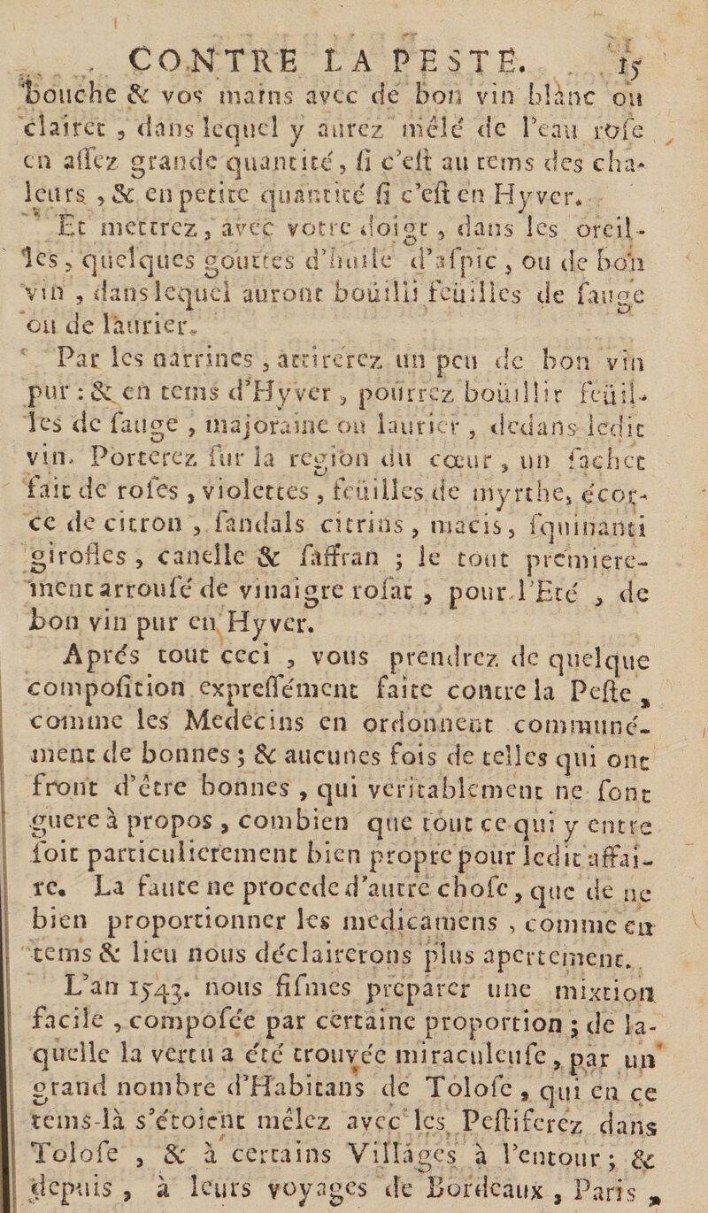 . CONTRE LA PESTÉ. îy Louche vos' nianis avec de bon vin blanc ou cîaircc , &lt;lans lequel y aurez mêle de reavi rofe en allez grande e]uancicé, E c'ell au rems des cha- kiirs enpetiic quantité' b c’eiten Hyver* Et mettrez J avex votre doigt , dans les oreil ¬ les 5 quelques gouttes d’huîic d’afpic ^ ou de bon vui , dans lequel auront bouilli Feuilles de Fauee ou de laurier,, Par les narrincs 5 attirerez un peu de bon vin pur : &amp; en tems d’Hyver v, pourrez bouillir Feüil- les de Fange , inajoraine ou laurier, dedans ledit vin. Porterez fur la région ou cœur ^ un facbec fait de rôles , violettes , Feuilles de myrthcj écor¬ ce de citron , Fandals citrins, macis, Fquinanti girofles, canellc &amp; fltfîran ; le tout première-. ment arrouFé de vinaigre rofac , pour l'Eté , de Jbon vin pur en Hyver. Après tout ceci , vous prendrez de quelque compofition expreflemenc faite contre la Pefte , comme les Médecins en ordonnent communé¬ ment de bonnes ; Sc aucunes Fois de celles qui ont front d’être bonnes , qui vcricabkmein ne Font guère à propos , combien que tout ce qui y entre Foie parciculicremenc bien proprepour ledit ufFai- re, La Faute ne procédé d'autre choFc, que de ne bien proportionner les mcdicamens , comme en cems &amp; lieu nous cléciairerons plus apci tcmenc» L’an IJ43. nous flfmcs préparer une mixtioiî facile , compoFce par certaine proportion ; de la¬ quelle la vertu a été trouvée miraculcufe , par un' grand nombre d’Habicans de Tolofe , qui en çe tems-là s’étoicnc mêlez avec les, peftiferez dans Tolofe , 3c a certains Villagcs à l’cntour; 3c depuis , à leurs voyages de Bordeaux , Paris