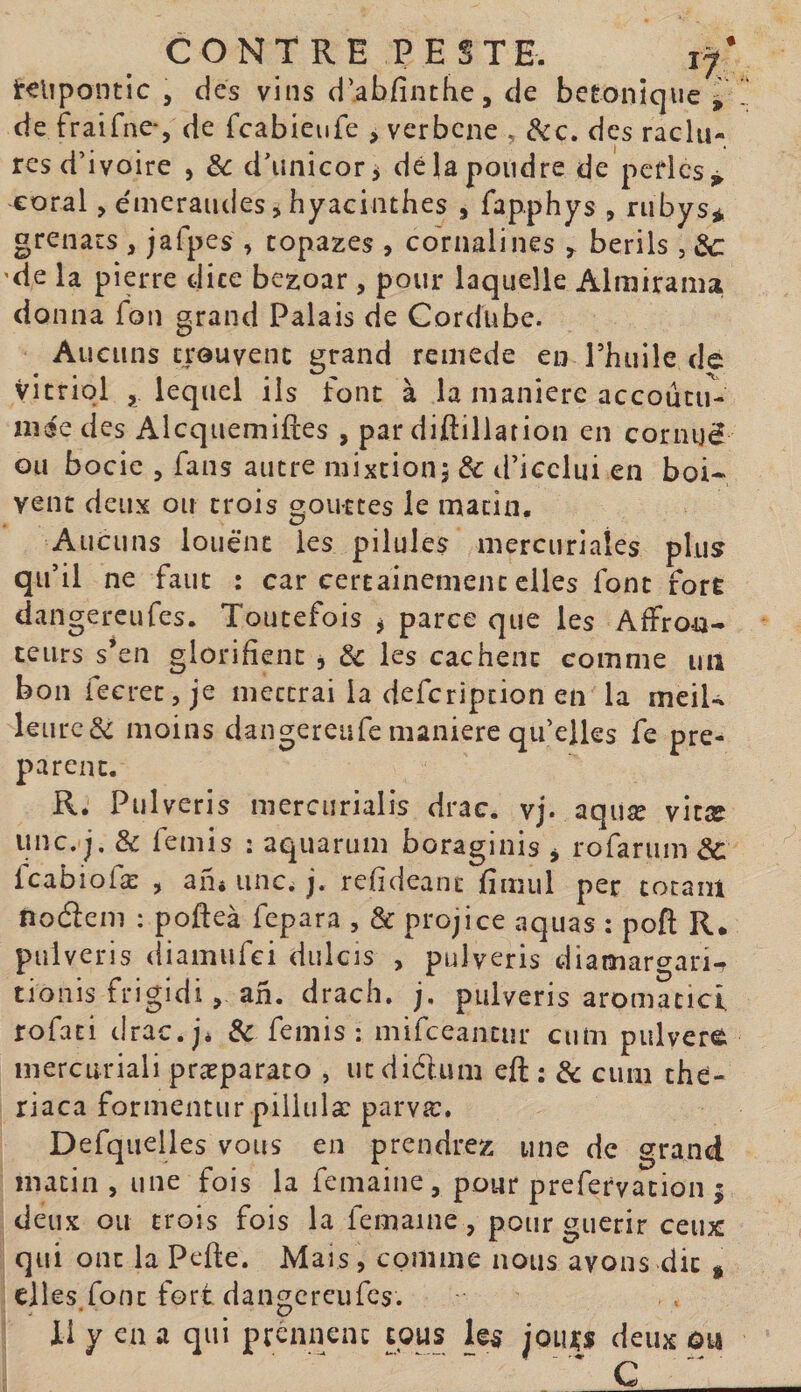 li^lipontic 5 des vins d’abfinthe, de betonique ^ de fraifne-, de fcabieufe , verbcne . des raclu¬ res d’ivoire , èc d’unicor^ dé la poudre de pcdcs^ eoral, émeraudes, hyacinthes , fapphys , rubys* grenats , jafpes , topazes , co'rualines ^ berils , 'de la pierre dite bezoar , pour laquelle Almirama donna fon grand Palais de Cordübe. Aucuns trouvent grand remede en Phuile de vitriol , lequel ils font à la manière accoutu¬ mée des Alcquemiftes , par diftiliation en corinjé Gu bocie 5 fans autre mixtion j &amp; d’icclui en boi¬ vent deux ou trois gouttes le matin. Aucuns louent les pilules mercuriales plus qu’il ne faut : car certainement elles font fort dangereufes. Toutefois j parce que les Affron¬ teurs s*en glorifient , &amp; les cachent comme un bon fecretjje mettrai la defcripcion en la meiU leurc&amp; moins dangereufe maniéré qu’elles fe pré¬ parent. R. Pulveris niercurialis drac. vj. aqiiæ vitæ imc. j. &amp; femis ; aquarum boraginis ^ rofarum Icabiofæ , an» une. j, refideant fimul per cotam iîodem : pofteà fcpara , &amp; projice aquas : poft R, pulveris (iiamufci diilcîs , pulveris diamargari- tionis frigidian. drach. j. pulveris aromatici rofati drae.j* &amp; femis: mifeeantur ciim pulvere inercuriali præparato , ucdiélum efl; : &amp; cum thé- riaca formentur piliulæ parvæ. Defquelles vous en prendrez une de grand matin , une fois la femaine, pour prefervacion 5 deux ou trois fois la femame, pour guérir ceux qui ont la Pefte. Mais, comme nous avons dit &gt; elles.font fort dangereufes. il y en a qui preniieiK cous les joiuçs deux ôti C